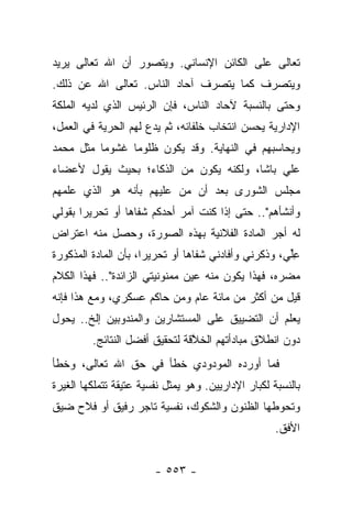 ‫ﺘﻌﺎﻟﻰ ﻋﻠﻰ ﺍﻟﻜﺎﺌﻥ ﺍﻹﻨﺴﺎﻨﻲ. ﻭﻴﺘﺼﻭﺭ ﺃﻥ ﺍﷲ ﺘﻌﺎﻟﻰ ﻴﺭﻴﺩ‬
‫ﻭﻴﺘﺼﺭﻑ ﻜﻤﺎ ﻴﺘﺼﺭﻑ ﺁﺤﺎﺩ ﺍﻟﻨﺎﺱ. ﺘﻌﺎﻟﻰ ﺍﷲ ﻋﻥ ﺫﻟﻙ.‬
‫ﻭﺤﺘﻰ ﺒﺎﻟﻨﺴﺒﺔ ﻵﺤﺎﺩ ﺍﻟﻨﺎﺱ، ﻓﺈﻥ ﺍﻟﺭﺌﻴﺱ ﺍﻟﺫﻱ ﻟﺩﻴﻪ ﺍﻟﻤﻠﻜﺔ‬
‫ﺍﻹﺩﺍﺭﻴﺔ ﻴﺤﺴﻥ ﺍﻨﺘﺨﺎﺏ ﺨﻠﻔﺎﺌﻪ، ﺜﻡ ﻴﺩﻉ ﻟﻬﻡ ﺍﻟﺤﺭﻴﺔ ﻓﻲ ﺍﻟﻌﻤل،‬
‫ﻭﻴﺤﺎﺴﺒﻬﻡ ﻓﻲ ﺍﻟﻨﻬﺎﻴﺔ. ﻭﻗﺩ ﻴﻜﻭﻥ ﻅﻠﻭﻤﺎ ﻏﺸﻭﻤﺎ ﻤﺜل ﻤﺤﻤﺩ‬
          ‫‪‬‬     ‫‪‬‬
‫ﻋﻠﻲ ﺒﺎﺸﺎ، ﻭﻟﻜﻨﻪ ﻴﻜﻭﻥ ﻤﻥ ﺍﻟﺫﻜﺎﺀ؛ ﺒﺤﻴﺙ ﻴﻘﻭل ﻷﻋﻀﺎﺀ‬
‫ﻤﺠﻠﺱ ﺍﻟﺸﻭﺭﻯ ﺒﻌﺩ ﺃﻥ ﻤﻥ ﻋﻠﻴﻬﻡ ﺒﺄﻨﻪ ﻫﻭ ﺍﻟﺫﻱ ﻋﻠﻤﻬﻡ‬
                         ‫‪‬‬
‫ﻭﺃﻨﺸﺄﻫﻡ".. ﺤﺘﻰ ﺇﺫﺍ ﻜﻨﺕ ﺁﻤﺭ ﺃﺤﺩﻜﻡ ﺸﻔﺎﻫﺎ ﺃﻭ ﺘﺤﺭﻴﺭﺍ ﺒﻘﻭﻟﻲ‬
       ‫‪‬‬         ‫‪‬‬
‫ﻟﻪ ﺃﺠﺭ ﺍﻟﻤﺎﺩﺓ ﺍﻟﻔﻼﻨﻴﺔ ﺒﻬﺫﻩ ﺍﻟﺼﻭﺭﺓ، ﻭﺤﺼل ﻤﻨﻪ ﺍﻋﺘﺭﺍﺽ‬
‫‪‬‬
‫ﻋﻠ ‪ ،‬ﻭﺫﻜﺭﻨﻲ ﻭﺃﻓﺎﺩﻨﻲ ﺸﻔﺎﻫﺎ ﺃﻭ ﺘﺤﺭﻴ ‪‬ﺍ، ﺒﺄﻥ ﺍﻟﻤﺎﺩﺓ ﺍﻟﻤﺫﻜﻭﺭﺓ‬
                      ‫ﺭ‬          ‫‪‬‬                    ‫ِﱢﻲ‬
‫ﻤﻀﺭﻩ، ﻓﻬﺫﺍ ﻴﻜﻭﻥ ﻤﻨﻪ ﻋﻴﻥ ﻤﻤﻨﻭﻨﻴﺘﻲ ﺍﻟﺯﺍﺌﺩﺓ".. ﻓﻬﺫﺍ ﺍﻟﻜﻼﻡ‬
                                                   ‫‪ ‬‬
‫ﻗﻴل ﻤﻥ ﺃﻜﺜﺭ ﻤﻥ ﻤﺎﺌﺔ ﻋﺎﻡ ﻭﻤﻥ ﺤﺎﻜﻡ ﻋﺴﻜﺭﻱ، ﻭﻤﻊ ﻫﺫﺍ ﻓﺈﻨﻪ‬
‫ﻴﻌﻠﻡ ﺃﻥ ﺍﻟﺘﻀﻴﻴﻕ ﻋﻠﻰ ﺍﻟﻤﺴﺘﺸﺎﺭﻴﻥ ﻭﺍﻟﻤﻨﺩﻭﺒﻴﻥ ﺇﻟﺦ.. ﻴﺤﻭل‬
         ‫ﺩﻭﻥ ﺍﻨﻁﻼﻕ ﻤﺒﺎﺩﺃﺘﻬﻡ ﺍﻟﺨﻼﻗﺔ ﻟﺘﺤﻘﻴﻕ ﺃﻓﻀل ﺍﻟﻨﺘﺎﺌﺞ.‬
                                ‫ﱠ‬
‫ﻓﻤﺎ ﺃﻭﺭﺩﻩ ﺍﻟﻤﻭﺩﻭﺩﻱ ﺨﻁﺄ ﻓﻲ ﺤﻕ ﺍﷲ ﺘﻌﺎﻟﻰ، ﻭﺨﻁﺄ‬
‫ﺒﺎﻟﻨﺴﺒﺔ ﻟﻜﺒﺎﺭ ﺍﻹﺩﺍﺭﻴﻴﻥ. ﻭﻫﻭ ﻴﻤﺜل ﻨﻔﺴﻴﺔ ﻋﺘﻴﻘﺔ ﺘﺘﻤﻠﻜﻬﺎ ﺍﻟﻐﻴﺭﺓ‬
‫ﻭﺘﺤﻭﻁﻬﺎ ﺍﻟﻅﻨﻭﻥ ﻭﺍﻟﺸﻜﻭﻙ، ﻨﻔﺴﻴﺔ ﺘﺎﺠﺭ ﺭﻓﻴﻕ ﺃﻭ ﻓﻼﺡ ﻀﻴﻕ‬
                                                     ‫ﺍﻷﻓﻕ.‬


                        ‫- ٣٥٥ -‬
 