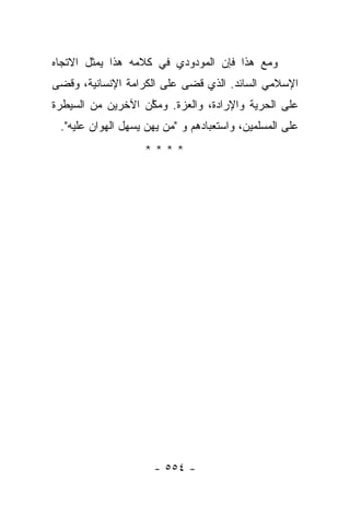 ‫ﻭﻤﻊ ﻫﺫﺍ ﻓﺈﻥ ﺍﻟﻤﻭﺩﻭﺩﻱ ﻓﻲ ﻜﻼﻤﻪ ﻫﺫﺍ ﻴﻤﺜل ﺍﻻﺘﺠﺎﻩ‬
‫ﺍﻹﺴﻼﻤﻲ ﺍﻟﺴﺎﺌﺩ. ﺍﻟﺫﻱ ﻗﻀﻰ ﻋﻠﻰ ﺍﻟﻜﺭﺍﻤﺔ ﺍﻹﻨﺴﺎﻨﻴﺔ، ﻭﻗﻀﻰ‬
‫ﻋﻠﻰ ﺍﻟﺤﺭﻴﺔ ﻭﺍﻹﺭﺍﺩﺓ، ﻭﺍﻟﻌﺯﺓ. ﻭﻤﻜﻥ ﺍﻵﺨﺭﻴﻥ ﻤﻥ ﺍﻟﺴﻴﻁﺭﺓ‬
                   ‫ﱠ‬
 ‫ﻋﻠﻰ ﺍﻟﻤﺴﻠﻤﻴﻥ، ﻭﺍﺴﺘﻌﺒﺎﺩﻫﻡ ﻭ "ﻤﻥ ﻴﻬﻥ ﻴﺴﻬل ﺍﻟﻬﻭﺍﻥ ﻋﻠﻴﻪ".‬
                   ‫****‬




                     ‫- ٤٥٥ -‬
 