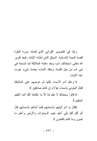 ‫ﺭﺃﻴﻨﺎ ﻓﻲ ﺍﻟﺘﺼﻭﻴﺭ ﺍﻟﻘﺭﺁﻨﻲ ﺍﻟﺫﻱ ﻗﺩﻤﺘﻪ ﺴﻭﺭﺓ ﺍﻟﺒﻘﺭﺓ‬
‫ﻟﻘﺼﺔ ﺍﻟﺤﻴﺎﺓ ﺍﻹﻨﺴﺎﻨﻴﺔ. ﺍﻟﺴﻴﺎﻕ ﺍﻟﺫﻱ ﺃﺨﺫﺘﻪ ﺍﻵﻴﺎﺕ. ﻓﺒﻌﺩ ﺘﻘﺭﻴﺭ‬
‫ﺍﷲ ﺘﻌﺎﻟﻰ ﺍﺴﺘﺨﻼﻑ ﺁﺩﻡ، ﻭﺒﻌﺩ ﺩﻫﺸﺔ ﺍﻟﻤﻼﺌﻜﺔ ﻟﻤﺎ ﺘﻨﺴﻤﺘﻪ ﻓﻲ‬
‫ﺒﻨﻲ ﺁﺩﻡ ﻤﻥ ﻤﻴل ﻟﻠﻔﺴﺎﺩ ﻭﺴﻔﻙ ﺍﻟﺩﻤﺎﺀ، ﻴﺤﺩﺙ ﺸﻲﺀ ﻋﺒﺭﺕ‬
                                                       ‫ﻋﻨﻪ ﺍﻵﻴﺎﺕ:‬
‫‪ ‬ﻭﻋﻠﻡ ﺁﺩﻡ ﺍﻷﺴ ‪‬ﺎﺀ ﻜﻠ ‪‬ﺎ ﺜ ‪ ‬ﻋﺭﻀﻬﻡ ﻋ ﹶﻰ ﺍﻟ ‪‬ﻼ ِﻜ ِ‬
‫َ ‪‬ﻤ ‪ ‬ﹸﱠﻬ ﹸﻡ ‪     ‬ﻠ ﹾﻤ ﹶﺌ ﹶﺔ‬         ‫‪ ‬ﱠ ‪‬‬
              ‫ﻓ ﹶﺎل ﺃﻨﺒ ُﻭ ِﻲ ﺒﺄﺴ ‪‬ﺎﺀ ‪‬ﺅﻻ ِ ِﻥ ﻜﻨﺘﻡ ‪‬ﺎﺩ ِﻴﻥ ‪.‬‬
                 ‫ﹶﻘ َ َ ﹾ ِﺌ ﻨ ِ َ ‪‬ﻤ ِ ﻫ ُ ﹶﺀ ﺇ ﹸ ﹾ ﹸ ‪ ‬ﺼ ِﻗ ‪‬‬
‫‪ ‬ﹶﺎﹸﻭﺍ ﺴﺒ ‪‬ﺎﻨ ‪ ‬ﻻ ﻋﻠﻡ ﻟ ﹶﺎ ﺇﻻ ‪‬ﺎ ﻋﻠﻤﺘ ﹶﺎ ﺇﻨﻙ َﻨﺕ ﺍﻟﻌِﻴﻡ‬
‫ﻗ ﻟ ‪ ‬ﺤ ﹶﻙ ﹶ ِ ﹾ ‪ ‬ﹶﻨ ِ ﱠ ﻤ ‪‬ﱠ ‪ ‬ﹶﻨ ِ ﱠ ‪ ‬ﺃ ﹶ ﹾ ‪‬ﻠ ‪‬‬
                                                           ‫ﺍﻟﺤ ِﻴﻡ ‪‬‬
                                                             ‫ﹾ ‪‬ﻜ ‪‬‬
‫‪ ‬ﹶﺎل ‪‬ﺎ ﺁﺩﻡ ﺃﻨﺒﺌﻬﻡ ﺒﺄﺴ ‪‬ﺎﺌﻬﻡ ﻓﻠ ‪‬ﺎ ﺃﻨﺒﺄﻫﻡ ﺒﺄﺴ ‪‬ﺎﺌﻬﻡ ﹶﺎل‬
‫َ ﹾ ِ ْ ‪ َ ِ  ‬ﻤ ِ ِ ‪ ‬ﹶ ﹶﻤ َ ﹾ ‪ َ ِ   َ ‬ﻤ ِ ِ ‪ ‬ﻗ َ‬ ‫ﻗ َﻴ‬
‫ﺃﻟﻡ ﺃ ﹸل ﻟﻜﻡ ﺇ ﱢﻲ ﺃﻋﻠﻡ ﻏﻴ ‪ ‬ﺍﻟﺴ ‪‬ﺎ ‪‬ﺍﺕ ‪‬ﺍﻷﺭ ِ ‪‬ﺃﻋﻠﻡ ‪‬ﺎ‬
 ‫َ ﹶ ‪َ ‬ﻗ ﱠ ﹸ ‪ِ ‬ﻨ َ ‪ ‬ﹶ ‪ ‬ﹶ ‪‬ﺏ ‪‬ﻤ ﻭ ِ ﻭ َ ‪‬ﺽ ﻭَ ‪ ‬ﹶ ‪ ‬ﻤ‬
                                       ‫ﺘﺒ ‪‬ﻭﻥ ﻭ ‪‬ﺎ ﻜﻨﺘﻡ ﺘﻜﺘ ‪‬ﻭﻥ ‪‬‬
                                         ‫ﹸ ‪‬ﺩ ‪  ‬ﻤ ﹸ ﹾ ﹸ ‪ ‬ﹶ ﹾ ﹸ ﻤ ‪‬‬


                            ‫- ٦٥٥ -‬
 