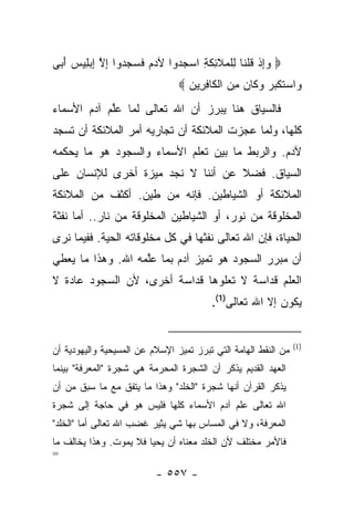 ‫‪ ‬ﻭﺇﺫ ﻗﻠ ﹶﺎ ِﻠ ‪‬ﻼ ِﻜ ِ ﺍﺴﺠ ‪‬ﻭﺍ ﻵﺩﻡ ﻓ ‪  ‬ﻭﺍ ﺇﻻ ﺇﺒ ِﻴﺱ ﺃ ‪‬ﻰ‬
 ‫ﹶﺴﺠﺩ ِ ﱠ ِ ‪‬ﻠ ‪َ ‬ﺒ‬            ‫‪ ِ‬ﹾ ﹸ ﹾﻨ ﻟ ﹾﻤ ﹶﺌ ﹶﺔ ‪ ‬ﺩ‬
                                ‫‪‬ﺍﺴﺘﻜ ‪  ‬ﻭ ﹶﺎﻥ ﻤﻥ ﺍﻟ ﹶﺎﻓ ِﻴﻥ ‪‬‬
                                  ‫ﻭ ‪ ‬ﹶ ﹾﺒﺭ ‪‬ﻜ ‪  ِ ‬ﹾﻜ ِﺭ ‪‬‬
‫ﻓﺎﻟﺴﻴﺎﻕ ﻫﻨﺎ ﻴﺒﺭﺯ ﺃﻥ ﺍﷲ ﺘﻌﺎﻟﻰ ﻟﻤﺎ ﻋﻠﻡ ﺁﺩﻡ ﺍﻷﺴﻤﺎﺀ‬
            ‫ﱠ‬
‫ﻜﻠﻬﺎ، ﻭﻟﻤﺎ ﻋﺠﺯﺕ ﺍﻟﻤﻼﺌﻜﺔ ﺃﻥ ﺘﺠﺎﺭﻴﻪ ﺃﻤﺭ ﺍﻟﻤﻼﺌﻜﺔ ﺃﻥ ﺘﺴﺠﺩ‬
‫ﻵﺩﻡ. ﻭﺍﻟﺭﺒﻁ ﻤﺎ ﺒﻴﻥ ﺘﻌﻠﻡ ﺍﻷﺴﻤﺎﺀ ﻭﺍﻟﺴﺠﻭﺩ ﻫﻭ ﻤﺎ ﻴﺤﻜﻤﻪ‬
‫ﺍﻟﺴﻴﺎﻕ. ﻓﻀﻼ ﻋﻥ ﺃﻨﻨﺎ ﻻ ﻨﺠﺩ ﻤﻴﺯﺓ ﺃﺨﺭﻯ ﻟﻺﻨﺴﺎﻥ ﻋﻠﻰ‬
                                   ‫ﹰ‬
‫ﺍﻟﻤﻼﺌﻜﺔ ﺃﻭ ﺍﻟﺸﻴﺎﻁﻴﻥ. ﻓﺈﻨﻪ ﻤﻥ ﻁﻴﻥ. ﺃﻜﺜﻑ ﻤﻥ ﺍﻟﻤﻼﺌﻜﺔ‬
‫ﺍﻟﻤﺨﻠﻭﻗﺔ ﻤﻥ ﻨﻭﺭ، ﺃﻭ ﺍﻟﺸﻴﺎﻁﻴﻥ ﺍﻟﻤﺨﻠﻭﻗﺔ ﻤﻥ ﻨﺎﺭ.. ﺃﻤﺎ ﻨﻔﺜﺔ‬
‫ﺍﻟﺤﻴﺎﺓ، ﻓﺈﻥ ﺍﷲ ﺘﻌﺎﻟﻰ ﻨﻔﺜﻬﺎ ﻓﻲ ﻜل ﻤﺨﻠﻭﻗﺎﺘﻪ ﺍﻟﺤﻴﺔ. ﻓﻔﻴﻤﺎ ﻨﺭﻯ‬
‫ﺃﻥ ﻤﺒﺭﺭ ﺍﻟﺴﺠﻭﺩ ﻫﻭ ﺘﻤﻴﺯ ﺁﺩﻡ ﺒﻤﺎ ﻋﻠﻤﻪ ﺍﷲ. ﻭﻫﺫﺍ ﻤﺎ ﻴﻌﻁﻲ‬
                   ‫ﱠ‬
‫ﺍﻟﻌﻠﻡ ﻗﺩﺍﺴﺔ ﻻ ﺘﻌﻠﻭﻫﺎ ﻗﺩﺍﺴﺔ ﺃﺨﺭﻯ، ﻷﻥ ﺍﻟﺴﺠﻭﺩ ﻋﺎﺩﺓ ﻻ‬
                                         ‫ﻴﻜﻭﻥ ﺇﻻ ﺍﷲ ﺘﻌﺎﻟﻰ)1(.‬


                                                                ‫)1(‬
‫ﻤﻥ ﺍﻟﻨﻘﻁ ﺍﻟﻬﺎﻤﺔ ﺍﻟﺘﻲ ﺘﺒﺭﺯ ﺘﻤﻴﺯ ﺍﻹﺴﻼﻡ ﻋﻥ ﺍﻟﻤﺴﻴﺤﻴﺔ ﻭﺍﻟﻴﻬﻭﺩﻴﺔ ﺃﻥ‬
‫ﺍﻟﻌﻬﺩ ﺍﻟﻘﺩﻴﻡ ﻴﺫﻜﺭ ﺃﻥ ﺍﻟﺸﺠﺭﺓ ﺍﻟﻤﺤﺭﻤﺔ ﻫﻲ ﺸﺠﺭﺓ "ﺍﻟﻤﻌﺭﻓﺔ" ﺒﻴﻨﻤﺎ‬
‫ﻴﺫﻜﺭ ﺍﻟﻘﺭﺁﻥ ﺃﻨﻬﺎ ﺸﺠﺭﺓ "ﺍﻟﺨﻠﺩ" ﻭﻫﺫﺍ ﻤﺎ ﻴﺘﻔﻕ ﻤﻊ ﻤﺎ ﺴﺒﻕ ﻤﻥ ﺃﻥ‬
‫ﺍﷲ ﺘﻌﺎﻟﻰ ﻋﻠﻡ ﺁﺩﻡ ﺍﻷﺴﻤﺎﺀ ﻜﻠﻬﺎ ﻓﻠﻴﺱ ﻫﻭ ﻓﻲ ﺤﺎﺠﺔ ﺇﻟﻰ ﺸﺠﺭﺓ‬
‫ﺍﻟﻤﻌﺭﻓﺔ، ﻭﻻ ﻓﻲ ﺍﻟﻤﺴﺎﺱ ﺒﻬﺎ ﺸﻲ ﻴﺜﻴﺭ ﻏﻀﺏ ﺍﷲ ﺘﻌﺎﻟﻰ ﺃﻤﺎ "ﺍﻟﺨﻠﺩ"‬
‫ﻓﺎﻷﻤﺭ ﻤﺨﺘﻠﻑ ﻷﻥ ﺍﻟﺨﻠﺩ ﻤﻌﻨﺎﻩ ﺃﻥ ﻴﺤﻴﺎ ﻓﻼ ﻴﻤﻭﺕ. ﻭﻫﺫﺍ ﻴﺨﺎﻟﻑ ﻤﺎ‬
‫=‬
                          ‫- ٧٥٥ -‬
 