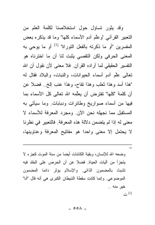 ‫ﻭﻗﺩ ﻴﺜﻭﺭ ﺘﺴﺎﺅل ﺤﻭل ﺍﺴﺘﺨﻼﺼﻨﺎ ﻟﻜﻠﻤﺔ ﺍﻟﻌﻠﻡ ﻤﻥ‬
‫ﺍﻟﺘﻌﺒﻴﺭ ﺍﻟﻘﺭﺁﻨﻲ "ﻭﻋﻠﻡ ﺁﺩﻡ ﺍﻷﺴﻤﺎﺀ ﻜﻠﻬﺎ" ﻭﻤﺎ ﻗﺩ ﻴﺫﻜﺭﻩ ﺒﻌﺽ‬
                                   ‫ﱠ‬
                 ‫)1(‬
‫ﺃﻭ ﻤﺎ ﻴﻭﺤﻲ ﺒﻪ‬          ‫ﺍﻟﻤﻔﺴﺭﻴﻥ "ﺃﻭ ﻤﺎ ﺫﻜﺭﺘﻪ ﺒﺎﻟﻔﻌل ﺍﻟﺘﻭﺭﺍﺓ"‬
‫ﺍﻟﻤﻌﻨﻰ ﺍﻟﺤﺭﻓﻲ ﻭﻟﻜﻥ ﺍﻟﺘﻘﺼﻲ ﻴﺜﺒﺕ ﻟﻨﺎ ﺃﻥ ﻤﺎ ﺍﺨﺘﺭﻨﺎﻩ ﻫﻭ‬
‫ﺍﻟﺘﻔﺴﻴﺭ ﺍﻟﺤﻘﻴﻘﻲ ﻟﻤﺎ ﺃﺭﺍﺩﻩ ﺍﻟﻘﺭﺁﻥ. ﻓﻼ ﻤﻌﻨﻰ ﻷﻥ ﻨﻘﻭل ﺃﻥ ﺍﷲ‬
‫ﺘﻌﺎﻟﻰ ﻋﻠﻡ ﺁﺩﻡ ﺃﺴﻤﺎﺀ ﺍﻟﺤﻴﻭﺍﻨﺎﺕ، ﻭﺍﻟﻨﺒﺎﺕ، ﻭﺍﻟﺒﻼﺩ ﻓﻘﺎل ﻟﻪ‬
                                              ‫ﱠ‬
‫"ﻫﺫﺍ ﺃﺴﺩ ﻭﻫﺫﺍ ﺜﻌﻠﺏ ﻭﻫﺫﺍ ﺘﻔﺎﺡ، ﻭﻫﺫﺍ ﻋﻨﺏ ﺇﻟﺦ.. ﻓﻀﻼ ﻋﻥ‬
   ‫ﹰ‬
‫ﺃﻥ ﻜﻠﻤﺔ "ﻜﻠﻬﺎ" ﺘﻔﺘﺭﺽ ﺃﻥ ﻴﻌﻠﻤﻪ ﺍﷲ ﺘﻌﺎﻟﻰ ﻜل ﺍﻷﺴﻤﺎﺀ ﺒﻤﺎ‬
                         ‫ﱢ‬
‫ﻓﻴﻬﺎ ﻤﻥ ﺃﺴﻤﺎﺀ ﺼﻭﺍﺭﻴﺦ ﻭﻁﺎﺌﺭﺍﺕ ﻭﺩﺒﺎﺒﺎﺕ. ﻭﻤﺎ ﺴﻴﺄﺘﻲ ﺒﻪ‬
‫ﺍﻟﻤﺴﺘﻘﺒل ﻤﻤﺎ ﻨﺠﻬﻠﻪ ﻨﺤﻥ ﺍﻵﻥ. ﻭﻤﺠﺭﺩ ﺍﻟﻤﻌﺭﻓﺔ ﻟﻸﺴﻤﺎﺀ ﻻ‬
‫ﻤﻌﻨﻰ ﻟﻪ ﺇﺫﺍ ﻟﻡ ﻴﺘﻀﻤﻥ ﺩﻻﻟﺔ ﻫﺫﻩ ﺍﻟﻤﻌﺭﻓﺔ. ﻓﺎﻟﺘﻌﺒﻴﺭ ﻓﻲ ﻨﻅﺭﻨﺎ‬
                                                    ‫‪‬‬
‫ﻻ ﻴﺤﺘﻤل ﺇﻻ ﻤﻌﻨﻰ ﻭﺍﺤ ‪‬ﺍ ﻫﻭ ﻤﻔﺎﺘﻴﺢ ﺍﻟﻤﻌﺭﻓﺔ ﻭﻋﻨﺎﻭﻴﻨﻬﺎ،‬
                              ‫ﺩ‬

                                                            ‫=‬
‫ﻭﻀﻌﻪ ﺍﷲ ﻟﻺﻨﺴﺎﻥ، ﻭﺒﻘﻴﺔ ﺍﻟﻜﺎﺌﻨﺎﺕ ﺃﻴﻀﺎ ﻤﻥ ﺴﻨﺔ ﺍﻟﻤﻭﺕ ﻜﺠﺯﺀ ﻻ‬
‫ﻴﺘﺠﺯﺃ ﻤﻥ ﺁﻟﻴﺎﺕ ﺍﻟﺤﻴﺎﺓ. ﻓﻀﻼ ﻋﻥ ﺃﻥ ﺍﻟﺤﺭﺹ ﻋﻠﻰ ﺍﻟﺨﻠﺩ ﻓﻴﻪ‬
‫ﺘﺸﺒﺙ ﺒﺎﻟﻤﻀﻤﻭﻥ ﺍﻟﺫﺍﺘﻲ. ﻭﺍﻹﺴﻼﻡ ﻴﺅﺜﺭ ﺩﺍﺌﻤﺎ ﺍﻟﻤﻀﻤﻭﻥ‬
‫ﺍﻟﻤﻭﻀﻭﻋﻲ. ﻭﺇﻨﻤﺎ ﻜﺎﻨﺕ ﺴﻘﻁﺔ ﺍﻟﺸﻴﻁﺎﻥ ﺍﻟﻜﺒﺭﻯ ﻫﻲ ﺃﻨﻪ ﻗﺎل "ﺃﻨﺎ"‬
                                               ‫ﺨﻴﺭ ﻤﻨﻪ ..‬
                                                            ‫)1(‬
                                                       ‫ﺕ‬

                          ‫- ٨٥٥ -‬
 