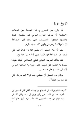 ‫ﺘﺎﺭﻴﺦ ﻋﺭﻴﻕ:‬
‫ﻗﺩ ﻴﻜﻭﻥ ﻤﻥ ﺍﻟﻀﺭﻭﺭﻱ ﻗﺒل ﺍﻟﺤﺩﻴﺙ ﻋﻥ ﺍﻟﺠﻤﺎﻋﺔ‬
‫ﺍﻹﺴﻼﻤﻴﺔ ﺃﻥ ﻨﻌﺭﻑ ﺍﻟﻘﺎﺭﺉ ﺍﻟﻌﺭﺒﻲ ﻓﻲ ﺍﺨﺘﺼﺎﺭ ﺸﺩﻴﺩ‬
‫"ﺒﺎﻟﻤﺸﻬﺩ ﺍﻟﻬﻨﺩﻱ" ﻭﺍﻟﻤﻼﺒﺴﺎﺕ ﺍﻟﺘﻲ ﻗﺎﻤﺕ ﻗﺒل "ﺍﻟﺠﻤﺎﻋﺔ‬
               ‫ﺍﻹﺴﻼﻤﻴﺔ"، ﺇﺫ ﻴﻐﻠﺏ ﺃﻥ ﻴﻜﻭﻥ ﺫﻟﻙ ﺠﺩﻴ ‪‬ﺍ ﻋﻠﻴﻪ.‬
                      ‫ﺩ‬
‫ﻜﻤﺎ ﺃﻥ ﻤﻥ ﺍﻟﻌﺴﻴﺭ ﺃﻥ ﻴﺘﻔﻬﻡ ﺍﻟﻘﺎﺭﺉ ﺍﻟﻤﺅﺜﺭﺍﺕ ﺍﻟﺘﻲ‬
     ‫ﺃﺜﺭﺕ ﻋﻠﻰ ﺍﻟﺠﻤﺎﻋﺔ ﺍﻹﺴﻼﻤﻴﺔ" ﺩﻭﻥ ﺇﻟﻤﺎﻤﻪ ﺒﻬﺫﺍ ﺍﻟﺘﺎﺭﻴﺦ.‬
‫ﻓﻘﺩ ﺒﺩﺃﺕ ﺍﻟﻤﻭﺠﻪ ﺍﻷﻭﻟﻰ ﻟﻠﻔﺘﺢ ﺍﻹﺴﻼﻤﻲ ﻟﻠﻬﻨﺩ ﺒﻘﻴﺎﺩﺓ‬
‫"ﻤﺤﻤﺩ ﺒﻥ ﺍﻟﻘﺎﺴﻡ" ﺫﻱ ﺍﻟﺴﺒﻌﺔ ﻋﺸﺭ ﺭﺒﻴﻌﺎ ﻤﻥ ﺍﻟﺸﺎﻁﺊ ﺍﻟﻐﺭﺒﻲ‬
                  ‫‪‬‬
                               ‫ﺍﻟﺸﻤﺎﻟﻲ )ﺍﻟﺴﻨﺩ( ﻋﺎﻡ ٢٩ ﻫـ..‬
‫ﻭﻜﺎﻥ ﻤﻥ ﺍﻟﻤﻤﻜﻥ ﺃﻥ ﻴﻤﻀﻲ ﻗﺩ ‪‬ﺎ ﻟﻭﻻ ﺍﻟﻤﺅﺍﻤﺭﺍﺕ ﺍﻟﺘﻲ‬
                    ‫ﻤ‬
                                          ‫ﺍﻨﺘﺯﻋﺘﻪ ﻤﻥ ﺍﻟﻬﻨﺩ)1(.‬


                                                              ‫)1(‬
‫ﻭﻗﺼﺔ ﺍﻟﻤﺅﺍﻤﺭﺍﺕ: ﺃﻥ ﺍﻟﺤﺠﺎﺝ ﺒﻥ ﻴﻭﺴﻑ ﺍﻟﺜﻘﻔﻲ ﻜﺎﻥ ﻗﺩ ﺴﻴﺭ ﺍﺒﻥ‬
‫ﺃﺨﻴﻪ ﻤﺤﻤﺩ ﺒﻥ ﺍﻟﻘﺎﺴﻡ ﻋﻠﻰ ﺭﺃﺱ ﺠﻴﺵ ﺇﻟﻰ ﺍﻟﻬﻨﺩ ﻭﻜﺎﻥ ﺫﻟﻙ ﻓﻲ‬
‫ﻋﻬﺩ ﺍﻟﻭﻟﻴﺩ ﺒﻥ ﻋﺒﺩ ﺍﻟﻤﻠﻙ ﻭﻓﻲ ﺘﻠﻙ ﺍﻷﺜﻨﺎﺀ ﺃﺭﺍﺩ ﺍﻟﻭﻟﻴﺩ ﺨﻠﻊ ﺃﺨﻴﻪ‬
‫=‬
                          ‫- ٥٥ -‬
 