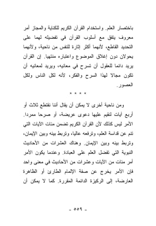 ‫ﺒﺎﺨﺘﺼﺎﺭ ﺍﻟﻌﻠﻡ. ﻭﺍﺴﺘﺨﺩﺍﻡ ﺍﻟﻘﺭﺁﻥ ﺍﻟﻜﺭﻴﻡ ﻟﻠﻜﻨﺎﻴﺔ ﻭﺍﻟﻤﺠﺎﺯ ﺃﻤﺭ‬
‫ﻤﻌﺭﻭﻑ ﻴﺘﻔﻕ ﻤﻊ ﺃﺴﻠﻭﺏ ﺍﻟﻘﺭﺁﻥ ﻓﻲ ﺘﻔﻀﻴﻠﻪ ﻟﻬﻤﺎ ﻋﻠﻰ‬
‫ﺍﻟﺘﺤﺩﻴﺩ ﺍﻟﻘﺎﻁﻊ، ﻷﻨﻬﻤﺎ ﺃﻜﺜﺭ ﺇﺜﺎﺭﺓ ﻟﻠﻨﻔﺱ ﻤﻥ ﻨﺎﺤﻴﺔ، ﻭﻷﻨﻬﻤﺎ‬
‫ﻴﺤﻭﻻﻥ ﺩﻭﻥ ﺇﻏﻼﻕ ﺍﻟﻤﻭﻀﻭﻉ ﻭﺍﻋﺘﺒﺎﺭﻩ ﻤﻨﺘﻬﻴﺎ. ﺇﻥ ﺍﻟﻘﺭﺁﻥ‬
            ‫‪‬‬
‫ﻴﺭﻴﺩ ﺩﺍﺌ ‪‬ﺎ ﻟﻠﻌﻘﻭل ﺃﻥ ﺘﺴﺭﺡ ﻓﻲ ﻤﻌﺎﻨﻴﻪ، ﻭﻴﺭﻴﺩ ﻟﻤﻌﺎﻨﻴﻪ ﺃﻥ‬
                                            ‫ﻤ‬
‫ﺘﻜﻭﻥ ﻤﺠﺎﻻ ﻟﻬﺫﺍ ﺍﻟﺴﺭﺡ ﻭﺍﻟﻔﻜﺭ، ﻷﻨﻪ ﻟﻜل ﺍﻟﻨﺎﺱ ﻭﻟﻜل‬
                                      ‫ﹰ‬
                                                ‫ﺍﻟﻌﺼﻭﺭ.‬
                       ‫****‬
‫ﻭﻤﻥ ﻨﺎﺤﻴﺔ ﺃﺨﺭﻯ ﻻ ﻴﻤﻜﻥ ﺃﻥ ﻴﻘﺎل ﺃﻨﻨﺎ ﻨﻘﺘﻁﻊ ﺜﻼﺙ ﺃﻭ‬
‫ﺃﺭﺒﻊ ﺁﻴﺎﺕ ﻟﻨﻘﻴﻡ ﻋﻠﻴﻬﺎ ﺩﻋﻭﻯ ﻋﺭﻴﻀﺔ، ﺃﻭ ﺼﺭﺤﺎ ﻤﻤﺭﺩﺍ.‬
  ‫‪‬‬     ‫‪‬‬
‫ﺍﻷﻤﺭ ﻟﻴﺱ ﻜﺫﻟﻙ ﻷﻥ ﺍﻟﻘﺭﺁﻥ ﺍﻟﻜﺭﻴﻡ ﺘﻀﻤﻥ ﻤﺌﺎﺕ ﺍﻵﻴﺎﺕ ﺍﻟﺘﻲ‬
‫ﺘﻨﻡ ﻋﻥ ﻗﺩﺍﺴﺔ ﺍﻟﻌﻠﻡ، ﻭﺘﺭﻓﻌﻪ ﻋﺎﻟﻴﺎ، ﻭﺘﺭﺒﻁ ﺒﻴﻨﻪ ﻭﺒﻴﻥ ﺍﻹﻴﻤﺎﻥ،‬
                          ‫‪‬‬
‫ﻭﺘﺭﺒﻁ ﺒﻴﻨﻪ ﻭﺒﻴﻥ ﺍﻹﻴﻤﺎﻥ. ﻭﻫﻨﺎﻙ ﺍﻟﻌﺸﺭﺍﺕ ﻤﻥ ﺍﻷﺤﺎﺩﻴﺙ‬
‫ﺍﻟﻨﺒﻭﻴﺔ ﺍﻟﺘﻲ ﺘﻔﻀل ﺍﻟﻌﻠﻡ ﻋﻠﻰ ﺍﻟﻌﺒﺎﺩﺓ. ﻭﻋﻨﺩﻤﺎ ﻴﻜﻭﻥ ﺍﻷﻤﺭ‬
‫ﺃﻤﺭ ﻤﺌﺎﺕ ﻤﻥ ﺍﻵﻴﺎﺕ ﻭﻋﺸﺭﺍﺕ ﻤﻥ ﺍﻷﺤﺎﺩﻴﺙ ﻓﻲ ﻤﻌﻨﻰ ﻭﺍﺤﺩ‬
‫ﻓﺈﻥ ﺍﻷﻤﺭ ﻴﺨﺭﺝ ﻋﻥ ﺼﻔﺔ ﺍﻹﻟﻤﺎﻡ ﺍﻟﻁﺎﺭﺉ ﺃﻭ ﺍﻟﻅﺎﻫﺭﺓ‬
‫ﺍﻟﻌﺎﺭﻀﺔ، ﺇﻟﻰ ﺍﻟﺭﻜﻴﺯﺓ ﺍﻟﺩﺍﺌﻤﺔ ﺍﻟﻤﻘﺭﺭﺓ. ﻜﻤﺎ ﻻ ﻴﻤﻜﻥ ﺃﻥ‬



                       ‫- ٩٥٥ -‬
 