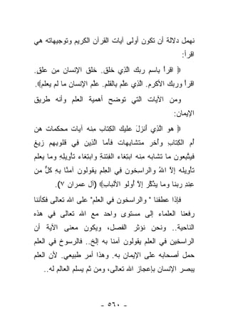 ‫ﻨﻬﻤل ﺩﻻﻟﺔ ﺃﻥ ﺘﻜﻭﻥ ﺃﻭﻟﻰ ﺁﻴﺎﺕ ﺍﻟﻘﺭﺁﻥ ﺍﻟﻜﺭﻴﻡ ﻭﺘﻭﺠﻴﻬﺎﺘﻪ ﻫﻲ‬
                                                               ‫ﺍﻗﺭﺃ:‬
‫‪ ‬ﺍﻗﺭﺃ ِﺎﺴﻡ ﺭﺒﻙ ﺍﻟ ِﻱ ﺨﻠﻕ. ﺨﻠﻕ ﺍﻹﻨ ‪‬ﺎﻥ ﻤﻥ ‪‬ﻠ ٍ.‬
 ‫ﹾ ‪ ْ ‬ﺒ ‪    ِ ‬ﱠﺫ ﹶ ﹶ ﹶ ﹶ ﹶ ﹶ ِ ﹾ ﺴ ‪  ِ ‬ﻋﹶ ﻕ‬
‫ﺍﻗﺭﺃ ﻭﺭﺒﻙ ﺍﻷﻜﺭﻡ. ﺍﻟ ِﻱ ﻋﻠﻡ ِﺎﻟﻘﻠ ِ. ﻋﻠﻡ ﺍﻹﻨ ‪‬ﺎﻥ ‪‬ﺎ ﻟﻡ ﻴﻌﻠﻡ‪.‬‬
  ‫ﹾ ‪     ْ ‬ﹾ ‪  ‬ﱠﺫ ‪‬ﱠ ‪ ‬ﺒ ﹾ ﹶﹶﻡ ‪‬ﱠ ‪ ِ ‬ﹾﺴ ‪ ‬ﻤ ﹶ ‪  ‬ﹶ ‪‬‬
‫ﻭﻤﻥ ﺍﻵﻴﺎﺕ ﺍﻟﺘﻲ ﺘﻭﻀﺢ ﺃﻫﻤﻴﺔ ﺍﻟﻌﻠﻡ ﻭﺃﻨﻪ ﻁﺭﻴﻕ‬
                                                            ‫ﺍﻹﻴﻤﺎﻥ:‬
‫‪ ‬ﻫﻭ ﺍﻟ ِﻱ ﺃﻨ ‪‬ل ‪‬ﻠﻴ ‪ ‬ﺍﻟﻜ ﹶﺎﺏ ﻤﻨﻪ ﺁ ‪‬ﺎﺕ ﻤﺤﻜ ‪‬ﺎﺕ ﻫ ‪‬‬
‫‪  ‬ﱠﺫ َ ﹾﺯ َ ﻋ ﹶ ‪‬ﻙ ﹾ ِﺘ ‪ ِ ‬ﹾ ‪ ‬ﻴ ﹲ ‪  ‬ﹶﻤ ﹲ ‪‬ﻥ‬
‫ﺃ ‪ ‬ﺍﻟﻜ ﹶﺎﺏ ﻭُﺨﺭ ﻤﺘ ﹶﺎﺒ ‪‬ﺎﺕ ﻓﺄ ‪‬ﺎ ﺍﻟ ِﻴﻥ ِﻲ ﻗﹸﻭﺒﻬﻡ ﺯﻴﻎ‬
‫ُﻡ ﹾ ِﺘ ِ ‪‬ﺃ ﹶ ‪  ‬ﹶﺸ ِﻬ ﹲ ﹶ َﻤ ﱠﺫ ‪ ‬ﻓ ﹸﻠ ِ ِ ‪   ‬ﹲ‬
‫ﻓﻴﺘﺒ ‪‬ﻭﻥ ‪‬ﺎ ﺘ ﹶﺎﺒﻪ ﻤﻨﻪ ﺍﺒﺘ ﹶﺎﺀ ﺍﻟ ِﺘﻨ ِ ‪‬ﺍﺒﺘ ﹶﺎﺀ ﺘﺄ ِﻴﻠﻪ ﻭ ‪‬ﺎ ﻴﻌﻠﻡ‬
‫ﹶ ‪ ‬ﱠ ِﻌ ‪ ‬ﻤ ﹶﺸ ‪ ِ  ‬ﹾ ‪ِ  ‬ﻐ ‪ ‬ﹾﻔ ﹾ ﹶﺔ ﻭ ‪ِ ‬ﻐ ‪ ‬ﹶ ْﻭ ِ ِ ‪‬ﻤ ‪  ‬ﹶ ‪‬‬
‫ﺘﺄ ِﻴﻠﻪ ﺇﻻ ﺍﷲ ‪‬ﺍﻟ ‪‬ﺍﺴ ﹸﻭﻥ ِﻲ ﺍﻟﻌﻠﻡ ﻴ ﹸﻭﹸﻭﻥ ﺁﻤ ﱠﺎ ﺒﻪ ﻜل ﻤﻥ‬
‫ﹶ ْﻭ ﹶ ‪ ِ ‬ﱠ ُ ﻭ ﺭ ِﺨ ‪ ‬ﻓ ﹾ ِ ﹾ ِ ‪‬ﻘ ﻟ ‪ ‬ﻨ ِ ِ ﹸ ﱞ ‪ ‬‬
         ‫ﻋﻨﺩ ﺭﺒ ﹶﺎ ﻭ ‪‬ﺎ ﻴ ﱠ ﱠﺭ ﺇﻻ ُﻭﹸﻭ ﺍﻷﻟ ‪‬ﺎﺏ‪) ‬ﺁل ﻋﻤ ‪‬ﺍﻥ ٧(.‬
               ‫ﺭ‬         ‫ﹾﺒ ِ‬     ‫ِ ﹾ ِ ‪ ‬ﻨ ‪‬ﻤ ‪‬ﺫﻜ ‪ ِ ‬ﱠ ﺃ ﻟ‬
‫ﻓﺈﺫﺍ ﻋﻁﻔﻨﺎ " ﻭﺍﻟﺭﺍﺴﺨﻭﻥ ﻓﻲ ﺍﻟﻌﻠﻡ" ﻋﻠﻰ ﺍﷲ ﺘﻌﺎﻟﻰ ﻓﻜﺄﻨﻨﺎ‬
‫ﺭﻓﻌﻨﺎ ﺍﻟﻌﻠﻤﺎﺀ ﺇﻟﻰ ﻤﺴﺘﻭﻯ ﻭﺍﺤﺩ ﻤﻊ ﺍﷲ ﺘﻌﺎﻟﻰ ﻓﻲ ﻫﺫﻩ‬
‫ﺍﻟﻨﺎﺤﻴﺔ.. ﻭﻨﺤﻥ ﻨﺅﺜﺭ ﺍﻟﻔﺼل، ﻭﻴﻜﻭﻥ ﻤﻌﻨﻰ ﺍﻵﻴﺔ ﺃﻥ‬
‫ﺍﻟﺭﺍﺴﺨﻴﻥ ﻓﻲ ﺍﻟﻌﻠﻡ ﻴﻘﻭﻟﻭﻥ ﺁﻤﻨﺎ ﺒﻪ ﺇﻟﺦ.. ﻓﺎﻟﺭﺴﻭﺥ ﻓﻲ ﺍﻟﻌﻠﻡ‬
‫ﺤﻤل ﺃﺼﺤﺎﺒﻪ ﻋﻠﻰ ﺍﻹﻴﻤﺎﻥ ﺒﻪ. ﻭﻫﺫﺍ ﺃﻤﺭ ﻁﺒﻴﻌﻲ. ﻷﻥ ﺍﻟﻌﻠﻡ‬
                                         ‫‪‬‬
    ‫ﻴﺒﺼﺭ ﺍﻹﻨﺴﺎﻥ ﺒﺈﻋﺠﺎﺯ ﺍﷲ ﺘﻌﺎﻟﻰ، ﻭﻤﻥ ﺜﻡ ﻴﺴﻠﻡ ﺍﻟﻌﺎﻟﻡ ﻟﻪ..‬



                            ‫- ٠٦٥ -‬
 
