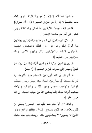 ‫‪ ‬ﺸ ِ ‪ ‬ﺍﷲ ﺃ ﱠﻪ ﻻ ِﻟﻪ ﺇﻻ ﻫﻭ ‪‬ﺍﻟ ‪‬ﻼ ِﻜﺔ ﻭُﻭﹸﻭ ﺍﻟﻌﻠﻡ‬
‫ﹶﻬﺩ ُ َﻨ ‪ ‬ﹶ ﺇ ﹶ ‪ ِ ‬ﱠ ‪  ‬ﻭ ﹾﻤ ﹶﺌ ﹶ ﹸ ‪‬ﺃ ﻟ ﹾ ِ ﹾ ِ‬
‫ﹶﺎﺌ ‪‬ﺎ ِﺎﻟﻘﺴﻁ ﻻ ِﻟ ‪ ‬ﺇﻻ ﻫﻭ ﺍﻟﻌ ِﻴﺯ ﺍﻟﺤ ِﻴﻡ ‪ ١٨) ‬ﺁل ﻋﻤ ‪‬ﺍﻥ(‬
   ‫ﺭ‬             ‫ﻗ ِ ﻤ ﺒ ﹾ ِ ‪ ِ ‬ﹶ ﺇ ﹶ ﻪ ِ ﱠ ‪  ‬ﹾ ‪ ‬ﺯ ‪ ‬ﹾ ‪‬ﻜ ‪‬‬
‫ﻓﺎﻨﻅﺭ ﻜﻴﻑ ﺠﻤﻌﺕ ﺍﻵﻴﺔ ﺒﻴﻥ ﺍﷲ ﺘﻌﺎﻟﻰ ﻭﺍﻟﻤﻼﺌﻜﺔ ﻭﺃﻭﻟﻲ‬
                          ‫ﺍﻟﻌﻠﻡ.. ﻓﻲ ﺃﻤﺭ ﻤﻥ ﺨﺎﺼﺔ ﺍﻹﻴﻤﺎﻥ..‬
‫‪ ..‬ﻟ ِ ِ ﺍﻟ ‪‬ﺍﺴ ﹸﻭﻥ ِﻲ ﺍﻟﻌﻠﻡ ﻤﻨﻬﻡ ‪‬ﺍﻟﻤﺅﻤ ﹸﻭﻥ ﻴﺅﻤ ﹸﻭﻥ‬
‫ﹶﻜ ﻥ ﺭ ِﺨ ‪ ‬ﻓ ﹾ ِ ﹾ ِ ِ ﹾ ‪  ‬ﻭ ﹾ ‪ ِ ْ ‬ﻨ ‪ ِ ْ  ‬ﻨ ‪‬‬
‫ﺒ ‪‬ﺎ ﺃﻨ ِل ِﻟﻴ ‪ ‬ﻭ ‪‬ﺎ ﺃﻨ ِل ِﻥ ﻗﺒ ِ ‪ ‬ﺍﻟﻤ ِﻴ ِﻴﻥ ﺍﻟﺼﻼﺓ‬
‫‪ ‬ﹶﹶ‬  ‫ِﻤ ُ ﹾﺯ َ ﺇ ﹶ ‪‬ﻙ ‪‬ﻤ ُ ﹾﺯ َ ﻤ ﹶ ‪‬ﻠﻙ ﻭ ﹾ ‪‬ﻘ ﻤ ‪‬‬
‫‪‬ﺍﻟﻤﺅ ﹸﻭﻥ ﺍﻟﺯ ﹶﺎﺓ ‪‬ﺍﻟﻤﺅﻤ ﹸﻭﻥ ِﺎﷲ ‪‬ﺍﻟﻴﻭﻡ ﺍﻵ ِ ِ ُﻭﻟ ِ ‪‬‬
‫ﻭ ﹾ ‪ْ ‬ﺘ ‪ ‬ﻜ ﹶ ﻭ ﹾ ‪ِ ْ ‬ﻨ ‪ ‬ﺒ ِ ﻭ ﹾ ‪َ ِ  ‬ﺨﺭ ﺃ ﹶﺌﻙ‬
                                       ‫ﺴﻨﺅ ِﻴﻬﻡ ﺃﺠ ‪‬ﺍ ﻋ ِﻴ ‪‬ﺎ ‪‬‬
                                          ‫‪ ‬ﹸ ْﺘ ِ ‪  َ ‬ﺭ ‪ ‬ﻅ ﻤ‬
‫‪ ‬ﻭﻴ ‪‬ﻯ ﺍﻟ ِﻴﻥ ُﻭ ﹸﻭﺍ ﺍﻟﻌﻠﻡ ﺍﻟ ِﻱ ُﻨ ِل ِﻟﻴ ‪ِ ‬ﻥ ﺭﺒﻙ ﻫﻭ‬
‫‪ ‬ﺭ ﱠﺫ ‪ ‬ﺃ ﺘ ﹾ ِ ﹾ ‪ ‬ﱠﺫ ﺃ ﺯ َ ﺇ ﹶ ‪‬ﻙ ﻤ ‪    ‬‬
          ‫ﺍﻟﺤﻕ ﻭﻴﻬ ِﻱ ﺇ ﹶﻰ ﺼ ‪‬ﺍﻁ ﺍﻟﻌ ِﻴﺯ ﺍﻟﺤ ِﻴﺩ ‪ ٦) ‬ﺴﺒﺎ(‬
                    ‫ﹾ ‪ ‬ﱠ ‪  ‬ﺩ ِﻟ ِﺭ ِ ﹾ ‪‬ﺯ ِ ﹾ ‪‬ﻤ ِ‬
‫‪ ‬ﺃﻟﻡ ﺘ ‪ ‬ﺃﻥ ﺍﷲ ﺃﻨ ‪‬ل ﻤﻥ ﺍﻟﺴ ‪‬ﺎﺀ ‪‬ﺎﺀ ﻓﺄﺨﺭﺠ ﹶﺎ ﺒﻪ‬
‫َ ﹶ ‪ ‬ﹶ ﺭ َ ‪ َ َ ‬ﹾ ﺯ َ ِ ‪  ‬ﻤ ِ ﻤ ‪ ‬ﹶ َ ﹾ ‪ ‬ﻨ ِ ِ‬
‫ﺜﻤ ‪‬ﺍﺕ ﻤﺨﺘﻠ ﹰﺎ ﺃﻟ ‪‬ﺍﻨ ‪‬ﺎ ﻭﻤﻥ ﺍﻟﺠ ‪‬ﺎل ﺠﺩﺩ ِﻴﺽ ﻭﺤﻤﺭ ﻤﺨﺘﻠﻑ‬
‫ﹶ ‪‬ﺭ ٍ ‪ ‬ﹾ ﹶ ِﻔ َ ﹾﻭ ﹸﻬ ‪  ِ ‬ﹾ ِﺒ ِ ‪   ‬ﺒ ‪      ‬ﹾ ﹶ ِ ﹲ‬
‫ﺃﻟ ‪‬ﺍﻨ ‪‬ﺎ ﻭﻏ ‪‬ﺍ ِﻴﺏ ‪‬ﻭﺩ. ﻭﻤﻥ ﺍﻟ ﱠﺎﺱ ‪‬ﺍﻟﺩ ‪‬ﺍﺏ ‪‬ﺍﻷﻨ ‪‬ﺎﻡ‬
‫َ ﹾﻭ ﹸﻬ ‪ ‬ﹶﺭ ﺒ ‪ ‬ﺴ ‪  ِ  ‬ﻨ ِ ﻭ ‪‬ﻭ ‪ ‬ﻭ ﹾﻌ ِ‬
‫ﻤﺨﺘﻠﻑ ﺃﻟ ‪‬ﺍ ﹸﻪ ﻜﺫ ِ ‪ ‬ﺇﻨ ‪‬ﺎ ﻴﺨ ﹶﻰ ﺍﷲ ﻤﻥ ﻋ ‪‬ﺎﺩﻩ ﺍﻟﻌﻠ ‪‬ﺎﺀ ﺇﻥ ﺍﷲ‬
‫َ ِ ‪ِ ‬ﺒ ِ ِ ﹾ ‪ ‬ﹶﻤ ‪َ  ِ ‬‬  ‫‪ ‬ﹾ ﹶ ِ ﹲ َ ﹾﻭ ﻨ ‪ ‬ﹶ ﹶﻟﻙ ِ ﱠﻤ ‪ ‬ﹾﺸ‬
                                                  ‫ﻋ ِﻴﺯ ﻏ ﹸﻭﺭ‪‬‬
                                                   ‫‪‬ﺯ ‪ ‬ﹶ ﻔ ‪‬‬
‫ﻭﻫﻨﺎﻙ ٥٨ ﺁﻴﺔ ﺠﺎﺀ ﻓﻴﻬﺎ ﻜﻠﻬﺎ ﻓﻌل "ﻴﻌﻠﻤﻭﻥ" ﺒﻤﻌﻨﻰ ﺃﻥ‬
‫ﺍﻟﺫﻴﻥ ﻴﻌﻠﻤﻭﻥ ﻫﻡ ﺍﻟﺫﻴﻥ ﻴﺴﻴﻐﻭﻥ ﺍﻹﻴﻤﺎﻥ ﻭﻴﻔﻘﻬﻭﻥ ﺍﻟﺩﻴﻥ، ﻭﺃﻥ‬
‫"ﺍﻟﺫﻴﻥ ﻻ ﻴﻌﻠﻤﻭﻥ" ﻻ ﻴﺴﺘﻁﻴﻌﻭﻥ ﺫﻟﻙ. ﻭﻴﺴﻠﻙ ﺒﻬﻡ ﻋﺩﻡ ﻋﻠﻤﻙ‬

                          ‫- ١٦٥ -‬
 