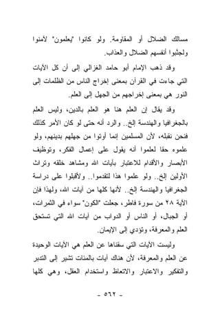 ‫ﻤﺴﺎﻟﻙ ﺍﻟﻀﻼل ﺃﻭ ﺍﻟﻤﻘﺎﻭﻤﺔ. ﻭﻟﻭ ﻜﺎﻨﻭﺍ "ﻴﻌﻠﻤﻭﻥ" ﻵﻤﻨﻭﺍ‬
                         ‫ﻭﻟﺠﻨﺒﻭﺍ ﺃﻨﻔﺴﻬﻡ ﺍﻟﻀﻼل ﻭﺍﻟﻌﺫﺍﺏ.‬
                                                  ‫ﱠ‬
‫ﻭﻗﺩ ﺫﻫﺏ ﺍﻹﻤﺎﻡ ﺃﺒﻭ ﺤﺎﻤﺩ ﺍﻟﻐﺯﺍﻟﻲ ﺇﻟﻰ ﺃﻥ ﻜل ﺍﻵﻴﺎﺕ‬
‫ﺍﻟﺘﻲ ﺠﺎﺀﺕ ﻓﻲ ﺍﻟﻘﺭﺁﻥ ﺒﻤﻌﻨﻰ ﺇﺨﺭﺍﺝ ﺍﻟﻨﺎﺱ ﻤﻥ ﺍﻟﻅﻠﻤﺎﺕ ﺇﻟﻰ‬
            ‫ﺍﻟﻨﻭﺭ ﻫﻲ ﺒﻤﻌﻨﻰ ﺇﺨﺭﺍﺠﻬﻡ ﻤﻥ ﺍﻟﺠﻬل ﺇﻟﻰ ﺍﻟﻌﻠﻡ.‬
‫ﻭﻗﺩ ﻴﻘﺎل ﺇﻥ ﺍﻟﻌﻠﻡ ﻫﻨﺎ ﻫﻭ ﺍﻟﻌﻠﻡ ﺒﺎﻟﺩﻴﻥ، ﻭﻟﻴﺱ ﺍﻟﻌﻠﻡ‬
‫ﺒﺎﻟﺠﻐﺭﺍﻓﻴﺎ ﻭﺍﻟﻬﻨﺩﺴﺔ ﺇﻟﺦ.. ﻭﺍﻟﺭﺩ ﺃﻨﻪ ﺤﺘﻰ ﻟﻭ ﻜﺎﻥ ﺍﻷﻤﺭ ﻜﺫﻟﻙ‬
‫ﻓﻨﺤﻥ ﻨﻘﺒﻠﻪ، ﻷﻥ ﺍﻟﻤﺴﻠﻤﻴﻥ ﺇﻨﻤﺎ ﺃﻭﺘﻭﺍ ﻤﻥ ﺠﻬﻠﻬﻡ ﺒﺩﻴﻨﻬﻡ، ﻭﻟﻭ‬
‫ﻋﻠﻤﻭﻩ ﺤﻘﺎ ﻟﻌﻠﻤﻭﺍ ﺃﻨﻪ ﻴﻘﻭل ﻋﻠﻰ ﺇﻋﻤﺎل ﺍﻟﻔﻜﺭ، ﻭﺘﻭﻅﻴﻑ‬
                                         ‫ﹰ‬
‫ﺍﻷﺒﺼﺎﺭ ﻭﺍﻷﻗﺩﺍﻡ ﻟﻼﻋﺘﺒﺎﺭ ﺒﺂﻴﺎﺕ ﺍﷲ ﻭﻤﺸﺎﻫﺩ ﺨﻠﻘﻪ ﻭﺘﺭﺍﺙ‬
‫ﺍﻷﻭﻟﻴﻥ ﺇﻟﺦ.. ﻭﻟﻭ ﻋﻠﻤﻭﺍ ﻫﺫﺍ ﻟﺘﻘﺩﻤﻭﺍ.. ﻭﻷﻗﺒﻠﻭﺍ ﻋﻠﻰ ﺩﺭﺍﺴﺔ‬
‫ﺍﻟﺠﻐﺭﺍﻓﻴﺎ ﻭﺍﻟﻬﻨﺩﺴﺔ ﺇﻟﺦ.. ﻷﻨﻬﺎ ﻜﻠﻬﺎ ﻤﻥ ﺁﻴﺎﺕ ﺍﷲ، ﻭﻟﻬﺫﺍ ﻓﺈﻥ‬
‫ﺍﻵﻴﺔ ٨٢ ﻤﻥ ﺴﻭﺭﺓ ﻓﺎﻁﺭ، ﺠﻌﻠﺕ "ﺍﻟﻜﻭﻥ" ﺴﻭﺍﺀ ﻓﻲ ﺍﻟﺜﻤﺭﺍﺕ،‬
‫ﺃﻭ ﺍﻟﺠﺒﺎل، ﺃﻭ ﺍﻟﻨﺎﺱ ﺃﻭ ﺍﻟﺩﻭﺍﺏ ﻤﻥ ﺁﻴﺎﺕ ﺍﷲ ﺍﻟﺘﻲ ﺘﺴﺘﺤﻕ‬
                       ‫ﺍﻟﻌﻠﻡ ﻭﺍﻟﻤﻌﺭﻓﺔ، ﻭﺘﺅﺩﻱ ﺇﻟﻰ ﺍﻹﻴﻤﺎﻥ.‬
‫ﻭﻟﻴﺴﺕ ﺍﻵﻴﺎﺕ ﺍﻟﺘﻲ ﺴﻘﻨﺎﻫﺎ ﻋﻥ ﺍﻟﻌﻠﻡ ﻫﻲ ﺍﻵﻴﺎﺕ ﺍﻟﻭﺤﻴﺩﺓ‬
‫ﻋﻥ ﺍﻟﻌﻠﻡ ﻭﺍﻟﻤﻌﺭﻓﺔ، ﻷﻥ ﻫﻨﺎﻙ ﺁﻴﺎﺕ ﺒﺎﻟﻤﺌﺎﺕ ﺘﺸﻴﺭ ﺇﻟﻰ ﺍﻟﺘﺩﺒﺭ‬
‫ﻭﺍﻟﺘﻔﻜﻴﺭ ﻭﺍﻻﻋﺘﺒﺎﺭ ﻭﺍﻻﺘﻌﺎﻅ ﻭﺍﺴﺘﺨﺩﺍﻡ ﺍﻟﻌﻘل، ﻭﻫﻲ ﻜﻠﻬﺎ‬

                       ‫- ٢٦٥ -‬
 