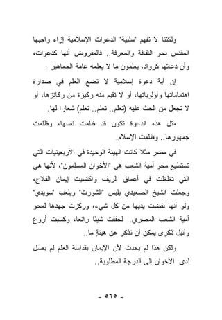 ‫ﻭﻟﻜﻨﻨﺎ ﻻ ﻨﻔﻬﻡ "ﺴﻠﺒﻴﺔ" ﺍﻟﺩﻋﻭﺍﺕ ﺍﻹﺴﻼﻤﻴﺔ ﺇﺯﺍﺀ ﻭﺍﺠﺒﻬﺎ‬
‫ﺍﻟﻤﻘﺩﺱ ﻨﺤﻭ ﺍﻟﺜﻘﺎﻓﺔ ﻭﺍﻟﻤﻌﺭﻓﺔ.. ﻓﺎﻟﻤﻔﺭﻭﺽ ﺃﻨﻬﺎ ﻜﺩﻋﻭﺍﺕ،‬
    ‫ﻭﺃﻥ ﺩﻋﺎﺘﻬﺎ ﻜﺭﻭﺍﺩ، ﻴﻌﻠﻤﻭﻥ ﻤﺎ ﻻ ﻴﻌﻠﻤﻪ ﻋﺎﻤﺔ ﺍﻟﺠﻤﺎﻫﻴﺭ..‬
                ‫‪‬‬
‫ﺇﻥ ﺃﻴﺔ ﺩﻋﻭﺓ ﺇﺴﻼﻤﻴﺔ ﻻ ﺘﻀﻊ ﺍﻟﻌﻠﻡ ﻓﻲ ﺼﺩﺍﺭﺓ‬
‫ﺍﻫﺘﻤﺎﻤﺎﺘﻬﺎ ﻭﺃﻭﻟﻭﻴﺎﺘﻬﺎ، ﺃﻭ ﻻ ﺘﻘﻴﻡ ﻤﻨﻪ ﺭﻜﻴﺯﺓ ﻤﻥ ﺭﻜﺎﺌﺯﻫﺎ، ﺃﻭ‬
‫‪‬‬                           ‫‪ ‬ﹸ‬
     ‫ﻻ ﺘﺠﻌل ﻤﻥ ﺍﻟﺤﺙ ﻋﻠﻴﻪ )ﺘﻌﻠﻡ.. ﺘﻌﻠﻡ.. ﺘﻌﻠﻡ( ﺸﻌﺎﺭﺍ ﻟﻬﺎ.‬
           ‫‪‬‬
‫ﻤﺜل ﻫﺫﻩ ﺍﻟﺩﻋﻭﺓ ﺘﻜﻭﻥ ﻗﺩ ﻅﻠﻤﺕ ﻨﻔﺴﻬﺎ، ﻭﻅﻠﻤﺕ‬
                              ‫ﺠﻤﻬﻭﺭﻫﺎ.. ﻭﻅﻠﻤﺕ ﺍﻹﺴﻼﻡ.‬
‫ﻓﻲ ﻤﺼﺭ ﻤﺜﻼ ﻜﺎﻨﺕ ﺍﻟﻬﻴﺌﺔ ﺍﻟﻭﺤﻴﺩﺓ ﻓﻲ ﺍﻷﺭﺒﻌﻴﻨﻴﺎﺕ ﺍﻟﺘﻲ‬
                                       ‫ﹰ‬
‫ﺘﺴﺘﻁﻴﻊ ﻤﺤﻭ ﺃﻤﻴﺔ ﺍﻟﺸﻌﺏ ﻫﻲ "ﺍﻷﺨﻭﺍﻥ ﺍﻟﻤﺴﻠﻤﻭﻥ"، ﻷﻨﻬﺎ ﻫﻲ‬
‫ﺍﻟﺘﻲ ﺘﻐﻠﻐﻠﺕ ﻓﻲ ﺃﻋﻤﺎﻕ ﺍﻟﺭﻴﻑ ﻭﺍﻜﺘﺴﺒﺕ ﺇﻴﻤﺎﻥ ﺍﻟﻔﻼﺡ،‬
‫ﻭﺠﻌﻠﺕ ﺍﻟﺸﻴﺦ ﺍﻟﺼﻌﻴﺩﻱ ﻴﻠﺒﺱ "ﺍﻟﺸﻭﺭﺕ" ﻭﻴﻠﻌﺏ "ﺴﻭﻴﺩﻱ"‬
‫ﻭﻟﻭ ﺃﻨﻬﺎ ﻨﻔﻀﺕ ﻴﺩﻴﻬﺎ ﻤﻥ ﻜل ﺸﻲﺀ، ﻭﺭﻜﺯﺕ ﺠﻬﺩﻫﺎ ﻟﻤﺤﻭ‬
‫ﺃﻤﻴﺔ ﺍﻟﺸﻌﺏ ﺍﻟﻤﺼﺭﻱ.. ﻟﺤﻘﻘﺕ ﺸﻴ ًﺎ ﺭﺍﺌﻌﺎ، ﻭﻜﺴﺒﺕ ﺃﺭﻭﻉ‬
             ‫‪‬‬     ‫ﺌ‬
                  ‫ﻭﺃﻨﺒل ﺫﻜﺭﻯ ﻴﻤﻜﻥ ﺃﻥ ﺘﺫﻜﺭ ﻋﻥ ﻫﻴﺌﺔ ﻤﺎ..‬
                       ‫ٍ‬          ‫ﹸ‬
‫ﻭﻟﻜﻥ ﻫﺫﺍ ﻟﻡ ﻴﺤﺩﺙ ﻷﻥ ﺍﻹﻴﻤﺎﻥ ﺒﻘﺩﺍﺴﺔ ﺍﻟﻌﻠﻡ ﻟﻡ ﻴﺼل‬
                      ‫ﻟﺩﻯ ﺍﻷﺨﻭﺍﻥ ﺇﻟﻰ ﺍﻟﺩﺭﺠﺔ ﺍﻟﻤﻁﻠﻭﺒﺔ..‬



                       ‫- ٥٦٥ -‬
 