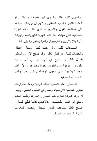 ‫ﺍﻟﻔﺭﻨﺴﻴﻴﻥ ﻜﺎﻨﻭﺍ ﻭﻗﺘﺌﺫ ﻴﻨﻅﺭﻭﻥ ﺇﻟﻴﻬﺎ ﻜﻁﺭﻑ ﻭﻋﺠﺎﺌﺏ. ﺃﻭ‬
            ‫ﹸ‪‬‬
‫"ﺃﻟﻌﺎﺏ" ﻟﻠﻜﺒﺎﺭ ﻜﺄﻟﻌﺎﺏ ﺍﻟﺼﻐﺎﺭ. ﻭﻟﻜﻨﻬﻡ ﻓﻲ ﺒﺭﻴﻁﺎﻨﻴﺎ ﻁﺒﻘﻭﻫﺎ‬
‫ﻋﻠﻰ ﺼﻨﺎﻋﺔ ﺍﻟﻐﺯل ﻭﺍﻟﻨﺴﻴﺞ – ﻓﻜﺎﻥ ﺫﻟﻙ ﺒﺩﺍﻴﺔ ﺍﻟﺜﻭﺭﺓ‬
‫ﺍﻟﺼﻨﺎﻋﻴﺔ ﺍﻟﺘﻲ ﻤﻬﺩﺕ ﺒﻌﺩ ﺫﻟﻙ ﻟﻠﺜﻭﺭﺓ ﺍﻟﻜﻬﺭﺒﺎﺌﻴﺔ، ﻭﺜﻭﺭﺍﺕ‬
 ‫ﺍﻟﺫﺭﺓ ﻭﺍﻹﻟﻴﻜﺘﺭﻭﻥ ﻭﺍﻟﻜﻭﻤﺒﻴﻭﺘﺭ ﻭﺍﻟﺘﺭﺍﻨﺯﺴﺘﻭﺭ ﻭﺍﻟﻠﻴﺯﺭ ﺇﻟﺦ..‬
‫ﺍﻟﺼﻨﺎﻋﺎﺕ ﻜﻠﻬﺎ، ﻭﺍﻟﺯﺭﺍﻋﺎﺕ ﻜﻠﻬﺎ، ﻭﺴﺎﺌل ﺍﻻﻨﺘﻘﺎل‬
‫ﻭﺍﻟﺨﺩﻤﺎﺕ ﻜﻠﻬﺎ.. ﻤﻥ ﺜﻤﺎﺭ ﺍﻟﻌﻠﻡ.. ﻭﻗﺩ ﺃﺼﺒﺢ ﺍﻵﻥ ﻤﻥ ﺍﻟﻤﻤﻜﻥ‬
‫ﺒﻔﻀل ﺍﻟﻌﻠﻡ ﺃﻥ ﻨﺼﻨﻊ ﺃﻱ ﺸﻲﺀ ﻤﻥ ﺃﻱ ﺸﻲﺀ.. ﻤﻥ‬
‫ﺍﻟﻜﺭﺒﻭﻥ.. ﺤﺭﻴﺭﺍ ﻭﻤﻥ ﺍﻟﺒﺘﺭﻭل ﻟﺤﻭﻤﺎ ﻭﻫﻠﻡ ﺠﺭﺍ.. ﻷﻥ ﺍﻟﻌﻠﻡ‬
            ‫‪‬‬        ‫‪‬‬                 ‫‪‬‬
‫ﺃﻭﺠﺩ "ﺍﻹﻜﺴﻴﺭ" ﺍﻟﺫﻱ ﻴﺤﻭل ﺍﻟﺭﺼﺎﺹ ﺇﻟﻰ ﺫﻫﺏ ﻭﺃﻓﻨﻰ‬
                      ‫‪‬‬
                                   ‫ﺍﻟﻘﺩﻤﺎﺀ ﺃﻋﻤﺎﺭﻫﻡ ﻓﻴﻪ..‬
‫ﻟﻘﺩ ﺴﺨﺭ ﺍﻟﻌﻠﻡ ﻟﻺﻨﺴﺎﻥ "ﺒﺴﺎﻁ ﺍﻟﺭﻴﺢ" ﻭﺠﻌل ﺼﻭﺍﺭﻴﺨﻪ‬
                                        ‫ﱠ‬
‫ﺘﺠﺎﻭﺯ ﺍﻟﺠﺎﺫﺒﻴﺔ ﺍﻷﺭﻀﻴﺔ، ﻭﺘﺴﺒﺢ ﻓﻲ ﺍﻟﻔﻀﺎﺀ ﺍﻟﻌﻤﻴﻕ، ﻭﺠﻌل‬
‫ﻟﻪ ﻤﺭﺩﺓ ﻜﻤﺭﺩﺓ ﺍﻟﺠﺎﻥ، ﺘﻘﻴﻡ ﺍﻟﺼﺭﻭﺡ ﺍﻟﻤﻤﺭﺩﺓ ﻭﺘﺫﻴﺏ ﺍﻟﺤﺩﻴﺩ‬
‫ﻭﺘﺩﻓﻊ ﺇﻟﻰ ﺍﻟﺒﺤﺭ ﺒﺎﻟﻤﻨﺸﺂﺕ.. ﻜﺎﻷﻋﻼﻡ، ﻜﺄﻨﻬﺎ ﻗﻁﻊ ﺍﻟﺠﺒﺎل..‬
‫ﺃﺼﺒﺢ ﺍﻟﻌﻠﻡ ﻴﻀﺎﻋﻑ ﺍﻟﺜﻤﺎﺭ ﺍﻟﻨﺒﺎﺘﻴﺔ، ﻭﻴﺤﺴﻥ ﺍﻟﺴﻼﻻﺕ‬
                               ‫ﺍﻟﺤﻴﻭﺍﻨﻴﺔ ﻭﻴﺨﺼﺏ ﺍﻟﺘﺭﺒﺔ.‬



                      ‫- ٧٦٥ -‬
 