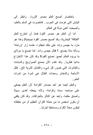 ‫ﺒﺎﺨﺘﺼﺎﺭ ﺃﺼﺒﺢ ﺍﻟﻌﻠﻡ ﻤﺼﺩﺭ ﺍﻟﺜﺭﻭﺓ.. ﻭﺍﻨﻅﺭ ﺇﻟﻰ‬
‫ﺍﻟﻴﺎﺒﺎﻥ ﺍﻟﺘﻲ ﻫﺯﻤﺕ ﻓﻲ ﺍﻟﺤﺭﺏ.. ﻓﺎﻨﺘﺼﺭﺕ ﻓﻲ ﺍﻟﺴﻠﻡ ﺒﺎﻟﻌﻠﻡ،‬
                         ‫ﻭﺃﺼﺒﺤﺕ ﺃﻏﻨﻰ ﺩﻭﻟﺔ ﻓﻲ ﺍﻟﻌﺎﻟﻡ.‬
‫ﺃﻤﺎ ﺃﻥ ﺍﻟﻌﻠﻡ ﻫﻭ ﻤﺼﺩﺭ ﺍﻟﻘﻭﺓ ﻓﻤﻨﺫ ﺃﻥ ﺍﺨﺘﺭﻉ ﺍﻟﻌﻠﻡ‬
                                        ‫‪‬‬
‫"ﺍﻟﻁﺎﻗﺔ" ﺍﻟﺒﺨﺎﺭﻴﺔ، ﻭﻗﺩ ﺃﺼﺒﺢ ﻤﺼﺩﺭ ﺍﻟﻘﻭﺓ ‪ Power‬ﻭﻫﺫﺍ ﻫﻭ‬
‫ﻤﺎﺭﺩ ﺒﻪ ﺠﻴﻤﺱ ﻭﺍﺕ ﻋﻠﻰ ﻤﻠﻙ ﺇﻨﺠﻠﺘﺭﺍ، ﻋﻨﺩﻤﺎ ﺯﺍﺭ "ﻭﺭﺸﺘﻪ"‬
                                               ‫‪‬‬
‫ﻭﺴﺄﻟﻪ ﻤﺎﺫﺍ ﻴﺼﻨﻊ..؟ ﻓﻘﺎل ﺠﻴﻤﺱ ﻭﺍﺕ: ﺇﻨﻨﺎ ﻨﺼﻨﻊ ﻴﺎ ﻤﻭﻻﻱ‬
‫ﻤﺎ ﻴﺭﻴﺩﻩ ﺍﻟﻌﺎﻟﻡ ﺃﺠﻤﻊ: ﻨﺼﻨﻊ ﺍﻟﻘﻭﺓ! ﻭﻗﺩ ﻜﺎﻥ ﻫﺫﺍ ﺍﻻﺨﺘﺭﺍﻉ‬
‫ﺒﺩﺍﺌﻴﺎ ﻓﻁﺭﻴﺎ.. ﻭﻗﺩ ﺘﻘﺩﻡ ﺍﻵﻥ ﺒﺼﻨﻊ ﺍﻟﺼﻭﺍﺭﻴﺦ ﻭﺍﻟﺩﺒﺎﺒﺎﺕ‬
                                        ‫‪‬‬     ‫‪‬‬
‫ﻭﺍﻟﻁﺎﺌﺭﺍﺕ ﺍﻟﺘﻲ ﺘﺼﻭﺭ ﻜل ﺸﻲﺀ ﻭﺍﻟﻘﻨﺎﺒل ﺍﻟﺫﺭﻴﺔ ﺇﻟﺦ.. ﻓﻜل‬
‫ﺍﻷﺴﻠﺤﺔ ﻭﺍﻟﺫﺨﺎﺌﺭ ﻭﻤﻌﺩﺍﺕ ﺍﻟﻘﺘﺎل ﻫﻲ ﺜﻤﺭﺓ ﻤﻥ ﺜﻤﺭﺍﺕ‬
                                               ‫ﺍﻟﻌﻠﻡ..‬
‫ﻭﺍﻟﻌﻠﻡ ﺃﻴ ‪‬ﺎ ﻫﻭ ﺃﺤﺩ ﻤﺼﺎﺩﺭ ﺍﻟﻜﺭﺍﻤﺔ ﻷﻥ ﺍﻟﻌﻠﻡ ﻴﻀﻔﻲ‬
                                    ‫ﻀ‬
‫ﻋﻠﻰ ﺼﺎﺤﺒﻪ ﺴﻤﺘﺎ ﻭﻜﺭﺍﻤﺔ، ﻭﻷﻨﻪ ﻴﺠﻌﻠﻪ ﺃﻫﺩﻯ ﺴﺒﻴﻼ‬
‫ﹰ‬                             ‫ﹰ‬
‫ﻭﺃﺼﺩﻕ ﺤﻜﻤﺎ، ﻭﺃﺒﻌﺩ ﻋﻥ ﺍﻟﺘﺄﺜﺭ ﺒﺎﻟﺨﺭﺍﻓﺎﺕ. ﻭﻗﺩ ﻜﺎﻥ ﻴﻜﻔﻲ‬
                                          ‫‪‬‬
‫ﺃﻥ ﻴﻜﻭﻥ ﺸﺨﺹ ﻤﺎ ﻤﻥ ﺤﻤﻠﺔ ﺍﻟﻘﺭﺁﻥ ﺍﻟﻌﻅﻴﻡ ﺃﻭ ﻤﻥ ﺤﻔﻅﺘﻪ‬
                    ‫ﻟﻴﻜﻭﻥ ﻤﺤﻼ ﻹﻜﺭﺍﻡ ﻭﻤﺴﺘﺤﻘﺎ ﻟﻤﺯﺍﻴﺎ..‬
                              ‫ﹰ‬            ‫ﹰ‬




                     ‫- ٨٦٥ -‬
 