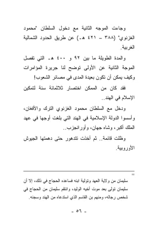 ‫ﻭﺠﺎﺀﺕ ﺍﻟﻤﻭﺠﻪ ﺍﻟﺜﺎﻨﻴﺔ ﻤﻊ ﺩﺨﻭل ﺍﻟﺴﻠﻁﺎﻥ "ﻤﺤﻤﻭﺩ‬
‫ﺍﻟﻐﺯﻨﻭﻱ" )٨٨٣ – ١٢٤ ﻫـ( ﻋﻥ ﻁﺭﻴﻕ ﺍﻟﺤﺩﻭﺩ ﺍﻟﺸﻤﺎﻟﻴﺔ‬
                                                       ‫ﺍﻟﻐﺭﺒﻴﺔ.‬
‫ﻭﺍﻟﻤﺩﺓ ﺍﻟﻁﻭﻴﻠﺔ ﻤﺎ ﺒﻴﻥ ٢٩ ﻭ ٠٠٤ ﻫـ ﺍﻟﺘﻲ ﺘﻔﺼل‬
‫ﺍﻟﻤﻭﺠﺔ ﺍﻟﺜﺎﻨﻴﺔ ﻋﻥ ﺍﻷﻭﻟﻰ ﺘﻭﻀﺢ ﻟﻨﺎ ﺠﺭﻴﺭﺓ ﺍﻟﻤﺅﺍﻤﺭﺍﺕ‬
      ‫ﻭﻜﻴﻑ ﻴﻤﻜﻥ ﺃﻥ ﺘﻜﻭﻥ ﺒﻌﻴﺩﺓ ﺍﻟﻤﺩﻯ ﻓﻲ ﻤﺼﺎﺌﺭ ﺍﻟﺸﻌﻭﺏ!‬
‫ﻓﻘﺩ ﻜﺎﻥ ﻤﻥ ﺍﻟﻤﻤﻜﻥ ﺍﺨﺘﺼﺎﺭ ﺜﻼﺜﻤﺎﺌﺔ ﺴﻨﺔ ﻟﺘﻤﻜﻴﻥ‬
                                            ‫ﺍﻹﺴﻼﻡ ﻓﻲ ﺍﻟﻬﻨﺩ..‬
‫ﻭﺩﺨل ﻤﻊ ﺍﻟﺴﻠﻁﺎﻥ ﻤﺤﻤﻭﺩ ﺍﻟﻐﺯﻨﻭﻱ ﺍﻟﺘﺭﻙ ﻭﺍﻷﻓﻐﺎﻥ،‬
‫ﻭﺃﺴﺴﻭﺍ ﺍﻟﺩﻭﻟﺔ ﺍﻹﺴﻼﻤﻴﺔ ﻓﻲ ﺍﻟﻬﻨﺩ ﺍﻟﺘﻲ ﺒﻠﻐﺕ ﺃﻭﺠﻬﺎ ﻓﻲ ﻋﻬﺩ‬
                      ‫ﺍﻟﻤﻠﻙ ﺃﻜﺒﺭ، ﻭﺸﺎﻩ ﺠﻬﺎﻥ، ﻭﺃﻭﺭﺍﻨﺠﺯﺏ..‬
‫ﻭﻅﻠﺕ ﻗﺎﺌﻤﺔ.. ﺜﻡ ﺃﺨﺫﺕ ﺘﺘﺩﻫﻭﺭ ﺤﺘﻰ ﺩﻫﻤﺘﻬﺎ ﺍﻟﺠﻴﻭﺵ‬
                                                     ‫ﺍﻷﻭﺭﻭﺒﻴﺔ.‬



                                                               ‫=‬
‫ﺴﻠﻴﻤﺎﻥ ﻤﻥ ﻭﻻﻴﺔ ﺍﻟﻌﻬﺩ ﻭﺘﻭﻟﻴﺔ ﺍﺒﻨﻪ ﻓﺴﺎﻋﺩﻩ ﺍﻟﺤﺠﺎﺝ ﻓﻲ ﺫﻟﻙ، ﺇﻻ ﺃﻥ‬
‫ﺴﻠﻴﻤﺎﻥ ﺘﻭﻟﻰ ﺒﻌﺩ ﻤﻭﺕ ﺃﺨﻴﻪ ﺍﻟﻭﻟﻴﺩ، ﻭﺍﻨﺘﻘﻡ ﺴﻠﻴﻤﺎﻥ ﻤﻥ ﺍﻟﺤﺠﺎﺝ ﻓﻲ‬
  ‫ﺸﺨﺹ ﺭﺠﺎﻟﻪ، ﻭﻤﻨﻬﻡ ﺒﻥ ﺍﻟﻘﺎﺴﻡ ﺍﻟﺫﻱ ﺍﺴﺘﺩﻋﺎﻩ ﻤﻥ ﺍﻟﻬﻨﺩ ﻭﺴﺠﻨﻪ.‬

                           ‫- ٦٥ -‬
 