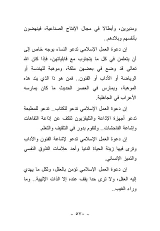 ‫ﻭﻤﺩﻴﺭﻴﻥ، ﻭﺃﺒﻁﺎﻻ ﻓﻲ ﻤﺠﺎل ﺍﻹﻨﺘﺎﺝ ﺍﻟﺼﻨﺎﻋﻴﺔ، ﻓﻴﻨﻬﻀﻭﻥ‬
                                 ‫ﹰ‬
                                       ‫ﺒﺄﻨﻔﺴﻬﻡ ﻭﺒﻼﺩﻫﻡ..‬
‫ﺇﻥ ﺩﻋﻭﺓ ﺍﻟﻌﻤل ﺍﻹﺴﻼﻤﻲ ﺘﺩﻋﻭ ﺍﻟﻨﺴﺎﺀ ﺒﻭﺠﻪ ﺨﺎﺹ ﺇﻟﻰ‬
‫ﺃﻥ ﻴﺘﻌﻠﻤﻥ ﻓﻲ ﻜل ﻤﺎ ﻴﺘﺠﺎﻭﺏ ﻤﻊ ﻗﺎﺒﻠﻴﺎﺘﻬﻥ، ﻓﺈﺫﺍ ﻜﺎﻥ ﺍﷲ‬
‫ﺘﻌﺎﻟﻰ ﻗﺩ ﻭﻀﻊ ﻓﻲ ﺒﻌﻀﻬﻥ ﻤﻠﻜﺔ، ﻭﻤﻭﻫﺒﺔ ﻟﻠﻬﻨﺩﺴﺔ ﺃﻭ‬
‫ﺍﻟﺭﻴﺎﻀﺔ ﺃﻭ ﺍﻵﺩﺍﺏ ﺃﻭ ﺍﻟﻔﻨﻭﻥ.. ﻓﻤﻥ ﻫﻭ ﺫﺍ ﺍﻟﺫﻱ ﻴﺌﺩ ﻫﺫﻩ‬
‫ﺍﻟﻤﻭﻫﺒﺔ، ﻭﻴﻤﺎﺭﺱ ﻓﻲ ﺍﻟﻌﺼﺭ ﺍﻟﺤﺩﻴﺙ ﻤﺎ ﻜﺎﻥ ﻴﻤﺎﺭﺴﻪ‬
                                   ‫ﺍﻷﻋﺭﺍﺏ ﻓﻲ ﺍﻟﺠﺎﻫﻠﻴﺔ.‬
‫ﺇﻥ ﺩﻋﻭﺓ ﺍﻟﻌﻤل ﺍﻹﺴﻼﻤﻲ ﺘﺩﻋﻭ ﻟﻠﻜﺘﺎﺏ.. ﺘﺩﻋﻭ ﻟﻠﻤﻁﺒﻌﺔ‬
‫ﺘﺩﻋﻭ ﺃﺠﻬﺯﺓ ﺍﻹﺫﺍﻋﺔ ﻭﺍﻟﺘﻠﻴﻔﺯﻴﻭﻥ ﻟﺘﻜﻑ ﻋﻥ ﺇﺫﺍﻋﺔ ﺍﻟﺘﻔﺎﻫﺎﺕ‬
       ‫ﻭﺇﺸﺎﻋﺔ ﺍﻟﻔﺎﺤﺸﺎﺕ.. ﻭﻟﺘﻘﻭﻡ ﺒﺩﻭﺭ ﻓﻲ ﺍﻟﺘﺜﻘﻴﻑ ﻭﺍﻟﺘﻌﻠﻡ.‬
‫ﺇﻥ ﺩﻋﻭﺓ ﺍﻟﻌﻤل ﺍﻹﺴﻼﻤﻲ ﺘﺩﻋﻭ ﻹﺸﺎﻋﺔ ﺍﻟﻔﻨﻭﻥ ﻭﺍﻵﺩﺍﺏ‬
‫ﻭﺘﺭﻯ ﻓﻴﻬﺎ ﺯﻴﻨﺔ ﺍﻟﺤﻴﺎﺓ ﺍﻟﺩﻨﻴﺎ ﻭﺃﺤﺩ ﻋﻼﻤﺎﺕ ﺍﻟﺘﺫﻭﻕ ﺍﻟﻨﻔﺴﻲ‬
                                       ‫ﻭﺍﻟﺘﻤﻴﺯ ﺍﻹﻨﺴﺎﻨﻲ.‬
‫ﺇﻥ ﺩﻋﻭﺓ ﺍﻟﻌﻤل ﺍﻹﺴﻼﻤﻲ ﺘﺅﻤﻥ ﺒﺎﻟﻌﻘل، ﻭﻟﻜل ﻤﺎ ﻴﻬﺩﻱ‬
‫ﺇﻟﻴﻪ ﺍﻟﻌﻘل، ﻭﻻ ﺘﺭﻯ ﺤﺩﺍ ﻴﻘﻑ ﻋﻨﺩﻩ ﺇﻻ ﺍﻟﺫﺍﺕ ﺍﻹﻟﻬﻴﺔ.. ﻭﻤﺎ‬
                                ‫‪‬‬
                                           ‫ﻭﺭﺍﺀ ﺍﻟﻐﻴﺏ..‬



                      ‫- ٠٧٥ -‬
 