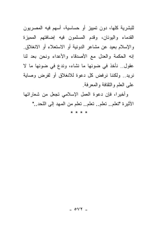 ‫ﻟﻠﺒﺸﺭﻴﺔ ﻜﻠﻬﺎ، ﺩﻭﻥ ﺘﻤﻴﻴﺯ ﺃﻭ ﺤﺴﺎﺴﻴﺔ، ﺃﺴﻬﻡ ﻓﻴﻪ ﺍﻟﻤﺼﺭﻴﻭﻥ‬
‫ﺍﻟﻘﺩﻤﺎﺀ ﻭﺍﻟﻴﻭﻨﺎﻥ، ﻭﻗﺩﻡ ﺍﻟﻤﺴﻠﻤﻭﻥ ﻓﻴﻪ ﺇﻀﺎﻓﺘﻬﻡ ﺍﻟﻤﻤﻴﺯﺓ‬
                              ‫‪‬‬
‫ﻭﺍﻹﺴﻼﻡ ﺒﻌﻴﺩ ﻋﻥ ﻤﺸﺎﻋﺭ ﺍﻟﺩﻭﻨﻴﺔ ﺃﻭ ﺍﻻﺴﺘﻌﻼﺀ ﺃﻭ ﺍﻻﻨﻐﻼﻕ.‬
‫ﺇﻨﻪ ﺍﻟﺤﻜﻤﺔ ﻭﺍﻟﻌﺩل ﻤﻊ ﺍﻷﺼﺩﻗﺎﺀ ﻭﺍﻷﻋﺩﺍﺀ ﻭﻨﺤﻥ ﺒﻌﺩ ﻟﻨﺎ‬
     ‫‪‬‬
‫ﻋﻘﻭل.. ﻨﺄﺨﺫ ﻓﻲ ﻀﻭﺌﻬﺎ ﻤﺎ ﻨﺸﺎﺀ، ﻭﻨﺩﻉ ﻓﻲ ﻀﻭﺌﻬﺎ ﻤﺎ ﻻ‬
‫ﻨﺭﻴﺩ.. ﻭﻟﻜﻨﻨﺎ ﻨﺭﻓﺽ ﻜل ﺩﻋﻭﺓ ﻟﻼﻨﻐﻼﻕ ﺃﻭ ﻟﻔﺭﺽ ﻭﺼﺎﻴﺔ‬
                               ‫ﻋﻠﻰ ﺍﻟﻌﻠﻡ ﻭﺍﻟﺜﻘﺎﻓﺔ ﻭﺍﻟﻤﻌﺭﻓﺔ.‬
‫ﻭﺃﺨﻴﺭﺍ، ﻓﺈﻥ ﺩﻋﻭﺓ ﺍﻟﻌﻤل ﺍﻹﺴﻼﻤﻲ ﺘﺠﻌل ﻤﻥ ﺸﻌﺎﺭﺍﺘﻬﺎ‬
                                         ‫‪‬‬
    ‫ﺍﻷﺜﻴﺭﺓ "ﺘﻌﻠﻡ.. ﺘﻌﻠﻡ.. ﺘﻌﻠﻡ.. ﺘﻌﻠﻡ ﻤﻥ ﺍﻟﻤﻬﺩ ﺇﻟﻰ ﺍﻟﻠﺤﺩ.."‬
                        ‫****‬




                       ‫- ٢٧٥ -‬
 