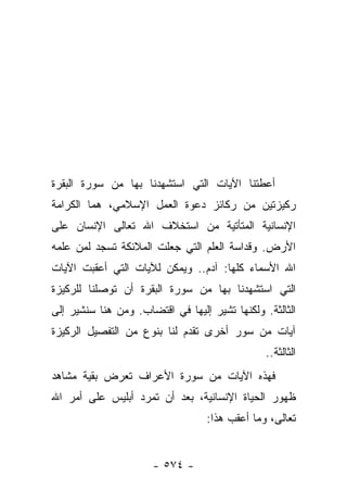 ‫ﺃﻋﻁﺘﻨﺎ ﺍﻵﻴﺎﺕ ﺍﻟﺘﻲ ﺍﺴﺘﺸﻬﺩﻨﺎ ﺒﻬﺎ ﻤﻥ ﺴﻭﺭﺓ ﺍﻟﺒﻘﺭﺓ‬
‫ﺭﻜﻴﺯﺘﻴﻥ ﻤﻥ ﺭﻜﺎﺌﺯ ﺩﻋﻭﺓ ﺍﻟﻌﻤل ﺍﻹﺴﻼﻤﻲ، ﻫﻤﺎ ﺍﻟﻜﺭﺍﻤﺔ‬
‫ﺍﻹﻨﺴﺎﻨﻴﺔ ﺍﻟﻤﺘﺄﺘﻴﺔ ﻤﻥ ﺍﺴﺘﺨﻼﻑ ﺍﷲ ﺘﻌﺎﻟﻰ ﺍﻹﻨﺴﺎﻥ ﻋﻠﻰ‬
‫ﺍﻷﺭﺽ. ﻭﻗﺩﺍﺴﺔ ﺍﻟﻌﻠﻡ ﺍﻟﺘﻲ ﺠﻌﻠﺕ ﺍﻟﻤﻼﺌﻜﺔ ﺘﺴﺠﺩ ﻟﻤﻥ ﻋﻠﻤﻪ‬
‫ﺍﷲ ﺍﻷﺴﻤﺎﺀ ﻜﻠﻬﺎ: ﺁﺩﻡ.. ﻭﻴﻤﻜﻥ ﻟﻶﻴﺎﺕ ﺍﻟﺘﻲ ﺃﻋﻘﺒﺕ ﺍﻵﻴﺎﺕ‬
‫ﺍﻟﺘﻲ ﺍﺴﺘﺸﻬﺩﻨﺎ ﺒﻬﺎ ﻤﻥ ﺴﻭﺭﺓ ﺍﻟﺒﻘﺭﺓ ﺃﻥ ﺘﻭﺼﻠﻨﺎ ﻟﻠﺭﻜﻴﺯﺓ‬
‫ﺍﻟﺜﺎﻟﺜﺔ. ﻭﻟﻜﻨﻬﺎ ﺘﺸﻴﺭ ﺇﻟﻴﻬﺎ ﻓﻲ ﺍﻗﺘﻀﺎﺏ. ﻭﻤﻥ ﻫﻨﺎ ﺴﻨﺸﻴﺭ ﺇﻟﻰ‬
‫ﺁﻴﺎﺕ ﻤﻥ ﺴﻭﺭ ﺃﺨﺭﻯ ﺘﻘﺩﻡ ﻟﻨﺎ ﺒﻨﻭﻉ ﻤﻥ ﺍﻟﺘﻔﺼﻴل ﺍﻟﺭﻜﻴﺯﺓ‬
                                                ‫ﺍﻟﺜﺎﻟﺜﺔ..‬
‫ﻓﻬﺫﻩ ﺍﻵﻴﺎﺕ ﻤﻥ ﺴﻭﺭﺓ ﺍﻷﻋﺭﺍﻑ ﺘﻌﺭﺽ ﺒﻘﻴﺔ ﻤﺸﺎﻫﺩ‬
‫ﻅﻬﻭﺭ ﺍﻟﺤﻴﺎﺓ ﺍﻹﻨﺴﺎﻨﻴﺔ، ﺒﻌﺩ ﺃﻥ ﺘﻤﺭﺩ ﺃﺒﻠﻴﺱ ﻋﻠﻰ ﺃﻤﺭ ﺍﷲ‬
                                  ‫ﺘﻌﺎﻟﻰ، ﻭﻤﺎ ﺃﻋﻘﺏ ﻫﺫﺍ:‬


                      ‫- ٤٧٥ -‬
 