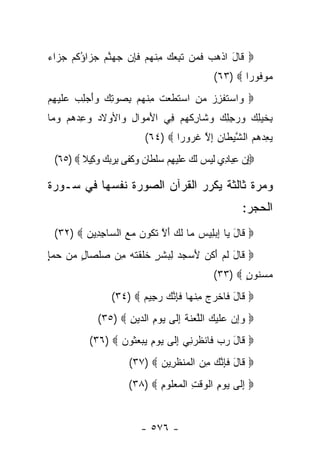‫‪ ‬ﹶﺎل ﺍﺫﻫﺏ ﻓ ‪‬ﻥ ﺘﺒﻌﻙ ﻤﻨﻬﻡ ﻓﺈﻥ ﺠﻬﻨﻡ ﺠ ‪‬ﺍﺅﻜﻡ ﺠ ‪‬ﺍﺀ‬
‫ﻗ َ ﹾ ‪  ‬ﹶﻤ ﹶ ِ ‪ ِ  ‬ﹾ ‪  ‬ﹶ ِ ‪   ‬ﱠ ‪  ‬ﺯ ُ ﹸ ‪  ‬ﺯ ‪‬‬
                                                 ‫ﻤﻭ ﹸﻭ ‪‬ﺍ ‪(٦٣) ‬‬
                                                         ‫‪ ‬ﻓ ﺭ‬
‫‪ ‬ﺍﺴﺘﻔﺯﺯ ﻤﻥ ﺍﺴﺘﻁﻌﺕ ﻤﻨﻬﻡ ﺒﺼﻭﺘﻙ ﻭﺃﺠﻠﺏ ﻋﻠﻴ ِﻡ‬
 ‫ﻭ ‪ ‬ﹶ ﹾ ِ ‪  ِ  ‬ﹶ ﹶ ‪ ‬ﹶ ِ ﹾ ‪   ِ  َ   ِ   ِ  ‬ﹶ ‪‬ﻬ‬
‫ِﺨﻴ ِ ‪ ‬ﻭﺭﺠﻠﻙ ﻭ ﹶﺎﺭﻜﻬﻡ ِﻲ ﺍﻷﻤ ‪‬ﺍل ‪‬ﺍﻷﻭﻻﺩ ﻭﻋﺩﻫﻡ ﻭ ‪‬ﺎ‬
 ‫‪    ِ ‬ﻤ‬   ‫َ ‪‬ﻭ ِ ﻭ‬   ‫ﺒ ﹶ ‪‬ﻠﻙ ‪  ِ ِ  ‬ﺸ ِ ﹾ ‪  ‬ﻓ‬
                            ‫ﻴﻌﺩﻫﻡ ﺍﻟﺸﻴ ﹶﺎﻥ ﺇﻻ ﻏ ‪‬ﻭ ‪‬ﺍ ‪(٦٤) ‬‬
                                    ‫‪    ِ ‬ﱠ ‪‬ﻁ ‪ ِ ‬ﱠ ﹸ ﺭ ﺭ‬
  ‫‪‬ﺇﻥ ﻋ‪‬ﺎ ِﻱ ﻟﻴ ‪ ‬ﻟ ‪ ‬ﻋﻠﻴﻬﻡ ﺴﻠ ﹶﺎﻥ ﻭﻜ ﹶﻰ ﺒﺭﺒﻙ ﻭ ِﻴﻼ ‪(٦٥) ‬‬
         ‫ِ ‪ِ ‬ﺒ ﺩ ﹶ ‪‬ﺱ ﹶﻙ ‪‬ﹶ ‪  ِ ‬ﹾﻁ ‪  ‬ﹶﻔ ِ ‪  ‬ﻜ ﹰ‬

‫ﻭﻤﺭﺓ ﺜﺎﻟﺜﺔ ﻴﻜﺭﺭ ﺍﻟﻘﺭﺁﻥ ﺍﻟﺼﻭﺭﺓ ﻨﻔﺴﻬﺎ ﻓﻲ ﺴـﻭﺭﺓ‬
                              ‫‪‬‬
                                                         ‫ﺍﻟﺤﺠﺭ:‬
  ‫‪ ‬ﹶﺎل ‪‬ﺎ ﺇﺒ ِﻴﺱ ‪‬ﺎ ﻟ ‪ ‬ﺃﻻ ﺘ ﹸﻭﻥ ﻤﻊ ﺍﻟ ‪‬ﺎﺠ ِﻴﻥ ‪(٣٢) ‬‬
         ‫ﻗ َ ﻴ ِ ‪‬ﻠ ‪ ‬ﻤ ﹶﻙ َ ﱠ ﹶﻜ ‪   ‬ﺴ ِﺩ ‪‬‬
‫‪ ‬ﹶﺎل ﻟﻡ ﺃ ﹸﻥ ﻷﺴﺠ ‪ ِ ‬ﺸ ٍ ﺨﻠﻘﺘﻪ ِﻥ ﺼﻠ ‪‬ﺎل ﻤﻥ ﺤﻤﺈ‬
‫ﻗ َ ﹶ ‪َ ‬ﻜ َ ‪ ‬ﺩ ﻟﺒ ﹶﺭ ﹶ ﹶ ﹾ ﹶ ‪ ‬ﻤ ‪ ‬ﹾﺼ ٍ ‪ٍ    ‬‬
                                                 ‫ﻤﺴ ﹸﻭﻥ ‪(٣٣) ‬‬
                                                        ‫‪ ‬ﻨ ٍ‬
                  ‫‪ ‬ﹶﺎل ﹶﺎﺨﺭﺝ ﻤﻨ ‪‬ﺎ ﻓ ِﻨ ‪ ‬ﺭ ِﻴﻡ ‪(٣٤) ‬‬
                         ‫ﻗ َ ﻓ ﹾ ‪ ِ  ‬ﹾﻬ ﹶﺈ ﱠﻙ ‪‬ﺠ ‪‬‬
              ‫‪ ‬ﻭﺇﻥ ‪‬ﻠﻴ ‪ ‬ﺍﻟﻠﻌﻨﺔ ﺇ ﹶﻰ ﻴﻭﻡ ﺍﻟ ‪‬ﻴﻥ ‪(٣٥) ‬‬
                     ‫‪  ِ‬ﻋ ﹶ ‪‬ﻙ ﱠ ‪ ‬ﹶ ﹶ ِﻟ ‪ ِ  ‬ﺩ ِ‬
            ‫‪ ‬ﹶﺎل ﺭﺏ ﻓﺎﻨﻅﺭ ِﻲ ﺇ ﹶﻰ ﻴﻭﻡ ﻴﺒﻌ ﹸﻭﻥ ‪(٣٦) ‬‬
                   ‫ﻗ َ ‪  ‬ﹶ ﻨ ِﻟ ‪    ِ  ‬ﺜ ‪‬‬
                        ‫‪ ‬ﹶﺎل ﻓ ِﻨ ‪ ‬ﻤﻥ ﺍﻟﻤﻨﻅ ِﻴﻥ ‪(٣٧) ‬‬
                               ‫ﻗ َ ﹶﺈ ﱠﻙ ِ ‪ ‬ﹾ ‪ ‬ﹾ ﹶﺭ ‪‬‬
                        ‫‪ ‬ﺇ ﹶﻰ ﻴﻭﻡ ﺍﻟﻭﻗﺕ ﺍﻟﻤﻌﹸﻭﻡ ‪(٣٨) ‬‬
                               ‫ِﻟ ‪ ِ  ‬ﹾ ‪ ‬ﹾ ِ ﹾ ‪  ‬ﻠ ِ‬


                           ‫- ٦٧٥ -‬
 