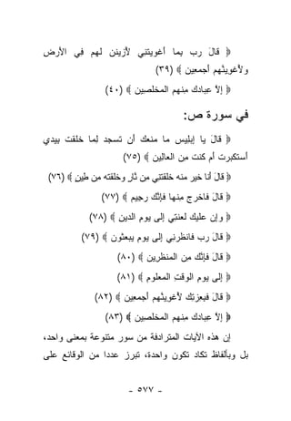 ‫‪ ‬ﹶﺎل ﺭﺏ ﺒ ‪‬ﺎ ﺃﻏﻭﻴﺘ ِﻲ ﻷﺯﻴﻨﻥ ﻟﻬﻡ ِﻲ ﺍﻷﺭ ِ‬
‫َ ‪‬ﺽ‬   ‫ُ ‪‬ﹶ ‪ ‬ﹶ ‪  ‬ﻓ‬ ‫ﻗ َ ‪ ِ  ‬ﻤ َ ﹾ ‪  ‬ﹶﻨ‬
                                 ‫ﻭﻷﻏﻭﻴﻨﻬﻡ ﺃﺠﻤ ِﻴﻥ ‪(٣٩) ‬‬
                                        ‫‪ ُ ‬ﹾ ِ ‪ ‬ﱠ ‪  َ  ‬ﻌ ‪‬‬
                  ‫‪ ‬ﺇﻻ ﻋ ‪‬ﺎﺩﻙ ﻤﻨﻬﻡ ﺍﻟﻤﺨﻠ ِﻴﻥ ‪(٤٠) ‬‬
                         ‫ِ ﱠ ِﺒ ‪ ِ  ‬ﹾ ‪  ‬ﹾ ‪ ‬ﹾ ﹶﺼ ‪‬‬

                                          ‫ﻓﻲ ﺴﻭﺭﺓ ﺹ:‬
‫‪ ‬ﹶﺎل ‪‬ﺎ ﺇﺒ ِﻴﺱ ‪‬ﺎ ‪‬ﻨ ‪َ  ‬ﻥ ﺘﺴﺠ ‪ ‬ﻟ ‪‬ﺎ ﺨﻠﻘﺕ ﺒﻴﺩﻱ‬
‫ﻗ َ ﻴ ِ ‪‬ﻠ ‪ ‬ﻤ ﻤ ﹶﻌﻙ ﺃ ﹶ ‪ ‬ﺩ ِﻤ ﹶ ﹶ ﹾ ﹸ ِ ‪  ‬‬
                       ‫ﺃﺴﺘﻜﺒﺭﺕ ﺃﻡ ﹸﻨﺕ ﻤﻥ ﺍﻟ ‪‬ﺎ ِﻴﻥ ‪(٧٥) ‬‬
                              ‫َ ‪ ‬ﹶ ﹾ ‪  ‬ﹶ َ ‪ ‬ﻜ ﹶ ِ ‪ ‬ﹾﻌ ﻟ ‪‬‬
 ‫‪ ‬ﹶﺎل ﺃ ﹶﺎ ﺨﻴﺭ ‪‬ﻨﻪ ﺨﻠﻘﺘ ِﻲ ِﻥ ﱠﺎﺭ ‪‬ﺨﻠﻘﺘﻪ ِﻥ ِﻴﻥ ‪(٧٦) ‬‬
        ‫ﻗ َ َﻨ ﹶ ‪  ‬ﻤ ﹾ ‪ ‬ﹶﹶ ﹾ ﹶﻨ ﻤ ﻨ ٍ ﻭ ﹶﹶ ﹾ ﹶ ‪ ‬ﻤ ﻁ ٍ‬
                 ‫‪ ‬ﹶﺎل ﹶﺎﺨﺭﺝ ﻤﻨ ‪‬ﺎ ﻓ ِﻨ ‪ ‬ﺭ ِﻴﻡ ‪(٧٧) ‬‬
                        ‫ﻗ َ ﻓ ﹾ ‪ ِ  ‬ﹾﻬ ﹶﺈ ﱠﻙ ‪‬ﺠ ‪‬‬
             ‫‪ ‬ﻭﺇﻥ ‪‬ﻠﻴ ‪ ‬ﻟﻌﻨ ِﻲ ﺇ ﹶﻰ ﻴﻭﻡ ﺍﻟ ‪‬ﻴﻥ ‪(٧٨) ‬‬
                    ‫‪  ِ‬ﻋ ﹶ ‪‬ﻙ ﹶ ‪ ‬ﹶﺘ ِﻟ ‪ ِ  ‬ﺩ ِ‬
           ‫‪ ‬ﹶﺎل ﺭﺏ ﻓﺎﻨﻅﺭ ِﻲ ﺇ ﹶﻰ ﻴﻭﻡ ﻴﺒﻌ ﹸﻭﻥ ‪(٧٩) ‬‬
                  ‫ﻗ َ ‪  ‬ﹶ ﻨ ِﻟ ‪    ِ  ‬ﺜ ‪‬‬
                      ‫‪ ‬ﹶﺎل ﻓ ِﻨ ‪ ‬ﻤﻥ ﺍﻟﻤﻨﻅ ِﻴﻥ ‪(٨٠) ‬‬
                             ‫ﻗ َ ﹶﺈ ﱠﻙ ِ ‪ ‬ﹾ ‪ ‬ﹾ ﹶﺭ ‪‬‬
                      ‫‪ ‬ﺇ ﹶﻰ ﻴﻭﻡ ﺍﻟﻭﻗﺕ ﺍﻟﻤﻌﹸﻭﻡ ‪(٨١) ‬‬
                             ‫ِﻟ ‪ ِ  ‬ﹾ ‪ ‬ﹾ ِ ﹾ ‪  ‬ﻠ ِ‬
               ‫‪ ‬ﹶﺎل ﻓ ِ ِﺯ ِ ‪ ‬ﻷﻏﻭﻴﻨﻬﻡ ﺃﺠﻤ ِﻴﻥ ‪(٨٢) ‬‬
                      ‫ﻗ َ ﹶﺒﻌ ‪‬ﺘﻙ ُ ﹾ ِ ‪ ‬ﱠ ‪  َ  ‬ﻌ ‪‬‬
                  ‫‪ ‬ﺇﻻ ﻋ ‪‬ﺎﺩﻙ ﻤﻨﻬﻡ ﺍﻟﻤﺨﻠ ِﻴﻥ ‪(٨٣) ‬‬
                         ‫ِ ﱠ ِﺒ ‪ ِ  ‬ﹾ ‪  ‬ﹾ ‪ ‬ﹾ ﹶ ﺼ ‪‬‬
‫ﺇﻥ ﻫﺫﻩ ﺍﻵﻴﺎﺕ ﺍﻟﻤﺘﺭﺍﺩﻓﺔ ﻤﻥ ﺴﻭﺭ ﻤﺘﻨﻭﻋﺔ ﺒﻤﻌﻨﻰ ﻭﺍﺤﺩ،‬
‫ﺒل ﻭﺒﺄﻟﻔﺎﻅ ﺘﻜﺎﺩ ﺘﻜﻭﻥ ﻭﺍﺤﺩﺓ، ﺘﺒﺭﺯ ﻋﺩ ‪‬ﺍ ﻤﻥ ﺍﻟﻭﻗﺎﺌﻊ ﻋﻠﻰ‬
                ‫ﺩ‬


                         ‫- ٧٧٥ -‬
 