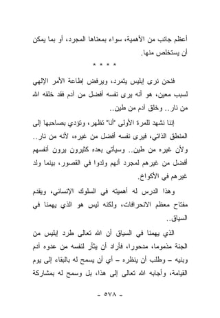 ‫ﺃﻋﻅﻡ ﺠﺎﻨﺏ ﻤﻥ ﺍﻷﻫﻤﻴﺔ، ﺴﻭﺍﺀ ﺒﻤﻌﻨﺎﻫﺎ ﺍﻟﻤﺠﺭﺩ، ﺃﻭ ﺒﻤﺎ ﻴﻤﻜﻥ‬
                                      ‫ﺃﻥ ﻴﺴﺘﺨﻠﺹ ﻤﻨﻬﺎ.‬
                     ‫****‬
‫ﻓﻨﺤﻥ ﻨﺭﻯ ﺇﺒﻠﻴﺱ ﻴﺘﻤﺭﺩ، ﻭﻴﺭﻓﺽ ﺇﻁﺎﻋﺔ ﺍﻷﻤﺭ ﺍﻹﻟﻬﻲ‬
‫ﻟﺴﺒﺏ ﻤﻌﻴﻥ، ﻫﻭ ﺃﻨﻪ ﻴﺭﻯ ﻨﻔﺴﻪ ﺃﻓﻀل ﻤﻥ ﺁﺩﻡ ﻓﻘﺩ ﺨﻠﻘﻪ ﺍﷲ‬
                           ‫ﻤﻥ ﻨﺎﺭ.. ﻭﺨﻠﻕ ﺁﺩﻡ ﻤﻥ ﻁﻴﻥ..‬
‫ﺇﻨﻨﺎ ﻨﺸﻬﺩ ﻟﻠﻤﺭﺓ ﺍﻷﻭﻟﻰ "ﺃﻨﺎ" ﺘﻅﻬﺭ، ﻭﺘﺅﺩﻱ ﺒﺼﺎﺤﺒﻬﺎ ﺇﻟﻰ‬
‫ﺍﻟﻤﻨﻁﻕ ﺍﻟﺫﺍﺘﻲ، ﻓﻴﺭﻯ ﻨﻔﺴﻪ ﺃﻓﻀل ﻤﻥ ﻏﻴﺭﻩ، ﻷﻨﻪ ﻤﻥ ﻨﺎﺭ..‬
‫ﻭﻷﻥ ﻏﻴﺭﻩ ﻤﻥ ﻁﻴﻥ.. ﻭﺴﻴﺄﺘﻲ ﺒﻌﺩﻩ ﻜﺜﻴﺭﻭﻥ ﻴﺭﻭﻥ ﺃﻨﻔﺴﻬﻡ‬
‫ﺃﻓﻀل ﻤﻥ ﻏﻴﺭﻫﻡ ﻟﻤﺠﺭﺩ ﺃﻨﻬﻡ ﻭﻟﺩﻭﺍ ﻓﻲ ﺍﻟﻘﺼﻭﺭ، ﺒﻴﻨﻤﺎ ﻭﻟﺩ‬
                                     ‫ﻏﻴﺭﻫﻡ ﻓﻲ ﺍﻷﻜﻭﺍﺥ.‬
‫ﻭﻫﺫﺍ ﺍﻟﺩﺭﺱ ﻟﻪ ﺃﻫﻤﻴﺘﻪ ﻓﻲ ﺍﻟﺴﻠﻭﻙ ﺍﻹﻨﺴﺎﻨﻲ، ﻭﻴﻘﺩﻡ‬
‫ﻤﻔﺘﺎﺡ ﻤﻌﻅﻡ ﺍﻻﻨﺤﺭﺍﻓﺎﺕ، ﻭﻟﻜﻨﻪ ﻟﻴﺱ ﻫﻭ ﺍﻟﺫﻱ ﻴﻬﻤﻨﺎ ﻓﻲ‬
                                                ‫ﺍﻟﺴﻴﺎﻕ..‬
‫ﺍﻟﺫﻱ ﻴﻬﻤﻨﺎ ﻓﻲ ﺍﻟﺴﻴﺎﻕ ﺃﻥ ﺍﷲ ﺘﻌﺎﻟﻰ ﻁﺭﺩ ﺇﺒﻠﻴﺱ ﻤﻥ‬
‫ﺍﻟﺠﻨﺔ ﻤﺫﻤﻭﻤﺎ، ﻤﺩﺤﻭﺭﺍ، ﻓﺄﺭﺍﺩ ﺃﻥ ﻴﺜﺄﺭ ﻟﻨﻔﺴﻪ ﻤﻥ ﻋﺩﻭﻩ ﺁﺩﻡ‬
                                  ‫‪‬‬       ‫‪‬‬
‫ﻭﺒﻨﻴﻪ – ﻭﻁﻠﺏ ﺃﻥ ﻴﻨﻅﺭﻩ – ﺃﻱ ﺃﻥ ﻴﺴﻤﺢ ﻟﻪ ﺒﺎﻟﺒﻘﺎﺀ ﺇﻟﻰ ﻴﻭﻡ‬
‫ﺍﻟﻘﻴﺎﻤﺔ، ﻭﺃﺠﺎﺒﻪ ﺍﷲ ﺘﻌﺎﻟﻰ ﺇﻟﻰ ﻫﺫﺍ، ﺒل ﻭﺴﻤﺢ ﻟﻪ ﺒﻤﺸﺎﺭﻜﺔ‬

                       ‫- ٨٧٥ -‬
 