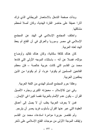 ‫ﻭﺒﺩﺃﺕ ﺼﻔﺤﺔ ﺍﻟﺘﺩﺨل ﺒﺎﻻﺴﺘﻌﻤﺎﺭ ﺍﻟﺒﺭﻴﻁﺎﻨﻲ ﺍﻟﺫﻱ ﺘﺭﻙ‬
‫ﺁﺜﺎ ‪‬ﺍ ﻋﻤﻴﻘﺔ ﻋﻠﻰ ﺤﺎﻀﺭ ﺍﻟﻘﺎﺭﺓ ﺍﻟﻬﻨﺩﻴﺔ، ﻭﻜﺎﻥ ﺃﺼﻼ ﻟﻤﻌﻅﻡ‬
      ‫ﹰ‬                                        ‫ﺭ‬
                                                  ‫ﻤﺸﺎﻜﻠﻬﺎ.‬
‫ﻭﺍﺨﺘﻠﻑ ﺍﻟﻤﺠﺘﻤﻊ ﺍﻹﺴﻼﻤﻲ ﻓﻲ ﺍﻟﻬﻨﺩ ﻋﻥ ﺍﻟﻤﺠﺘﻤﻊ‬
‫ﺍﻹﺴﻼﻤﻲ ﻓﻲ ﻤﺼﺭ ﻭﺴﻭﺭﻴﺎ ﻭﺍﻟﻌﺭﺍﻕ ﻓﻲ ﺃﻥ ﺍﻟﻔﺘﺢ ﻟﻡ ﻴﻌﻁ‬
                                        ‫ﺍﻟﻬﻨﺩ ﻟﻐﺘﻪ ﺍﻟﻌﺭﺒﻴﺔ.‬
‫ﻜﺎﻥ ﻫﻨﺎﻙ ﻜﺜﺎﻓﺔ ﺴﻜﺎﻨﻴﺔ، ﻭﻜﺎﻥ ﻫﻨﺎﻙ ﺘﻘﺎﻟﻴﺩ ﻭﺃﻭﻀﺎﻉ‬
‫ﻤﺅﺜﻠﻪ، ﻓﻀﻼ ﻋﻥ ﺃﻨﻪ – ﺒﺎﺴﺘﺜﻨﺎﺀ ﺍﻟﻤﻭﺠﻪ ﺍﻷﻭﻟﻰ ﺍﻟﺘﻲ ﻗﺎﺩﻫﺎ‬
                                          ‫ﹰ‬
‫ﻤﺤﻤﺩ ﺒﻥ ﺍﻟﻘﺎﺴﻡ ﺍﻟﺘﻲ ﻜﺎﻨﺕ ﻋﺭﺒﻴﺔ ﺨﺎﻟﺼﺔ – ﻓﺈﻥ ﻤﻌﻅﻡ‬
‫ﺍﻟﻔﺎﺘﺤﻴﻥ ﺍﻟﻤﺴﻠﻤﻴﻥ ﻟﻡ ﻴﻜﻭﻨﻭﺍ ﻋﺭﺒﺎ، ﺃﻭ ﻟﻡ ﻴﻜﻭﻨﻭﺍ ﻤﻥ ﺍﻟﺫﻴﻥ‬
                        ‫‪‬‬
                                         ‫ﻴﺤﻜﻤﻭﻥ ﺍﻟﻌﺭﺒﻴﺔ.‬
   ‫ﻭﻫﻜﺫﺍ ﺤﺭﻡ ﺍﻟﻤﺠﺘﻤﻊ ﺍﻟﻤﺴﻠﻡ ﺍﻟﻬﻨﺩﻱ ﻤﻥ ﺍﻟﻠﻐﺔ ﺍﻟﻌﺭﺒﻴﺔ.‬
‫ﻭﻓﻲ ﺩﻴﻥ ﻜﺎﻹﺴﻼﻡ – ﻤﻌﺠﺯﺘﻪ ﺍﻟﻜﺒﺭﻯ ﻭﺠﺫﺭﻩ ﺍﻷﺼﻴل‬
‫ﺍﻟﻘﺭﺁﻥ – ﻴﻜﻭﻥ ﻋﺩﻡ ﺍﻹﻟﻤﺎﻡ ﺒﺎﻟﻌﺭﺒﻴﺔ ﻨﻘﺼﺎ ﻜﺒﻴ ‪‬ﺍ ﻓﻲ ﺍﻹﻴﻤﺎﻥ..‬
             ‫‪ ‬ﺭ‬
‫ﻓﻤﻥ ﻻ ﻴﻌﺭﻑ ﺍﻟﻌﺭﺒﻴﺔ ﻴﻐﻠﺏ ﺃﻥ ﻻ ﻴﺼل ﺇﻟﻰ ﺃﻋﻤﺎﻕ‬
 ‫ﺍﻟﻌﻘﻴﺩﺓ ﺍﻟﺘﻲ ﻋﺒﺭ ﻋﻨﻬﺎ ﺍﻟﻘﺭﺁﻥ ﺒﺄﺴﻠﻭﺏ ﻓﺭﻴﺩ ﻴﻌﺴﺭ ﺃﻥ ﻴﺘﺭﺠﻡ.‬
                                         ‫‪‬‬
‫ﻭﻟﻡ ﺘﻘﺘﺼﺭ ﺠﺭﻴﺭﺓ ﻤﺅﺍﻤﺭﺓ ﺍﺴﺘﺩﻋﺎﺀ ﻤﺤﻤﺩ ﺒﻥ ﺍﻟﻘﺎﺴﻡ‬
‫ﻭﺇﻴﻘﺎﻑ ﺍﻟﻤﻭﺠﺔ ﺍﻷﻭﻟﻰ ﻤﻥ ﻤﻭﺠﺎﺕ ﺍﻟﻔﺘﺢ ﺍﻹﺴﻼﻤﻲ ﻋﻠﻰ ﺘﺄﺨﺭ‬

                        ‫- ٧٥ -‬
 