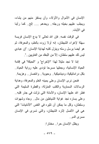 ‫ﺍﻹﻨﺴﺎﻥ ﻓﻲ ﺍﻷﻤﻭﺍل ﻭﺍﻷﻭﻻﺩ، ﻭﺃﻥ ﻴﺴﺘﻔﺯ ﻤﻨﻬﻡ ﻤﻥ ﻴﺸﺎﺀ،‬
‫ﻭﻴﺠﻠﺏ ﻋﻠﻴﻬﻡ ﺒﺨﻴﻠﻪ ﻭﺭﺠﻠﻪ.. ﻭﻴﻌﺩﻫﻡ .... ﺇﻟﺦ.. ﻜﻤﺎ ﺭﺃﻴﻨﺎ‬
                                                    ‫ﻓﻲ ﺍﻵﻴﺎﺕ.‬
‫ﻓﻲ ﺍﻟﻭﻗﺕ ﻨﻔﺴﻪ. ﻓﺈﻥ ﺍﷲ ﺘﻌﺎﻟﻰ ﻻ ﻴﺩﻉ ﺍﻹﻨﺴﺎﻥ ﻓﺭﻴﺴﺔ‬
‫ﺴﻬﻠﺔ ﻹﻏﺭﺍﺀ ﺍﻟﺸﻴﻁﺎﻥ، ﺇﻨﻪ ﺃﻭﻻ ﺯﻭﺩﻩ ﺒﺎﻟﻌﻠﻡ، ﻭﺍﻟﻤﻌﺭﻓﺔ، ﺜﻡ‬
                          ‫ﹰ‬
‫ﻫﻭ ﺃﻴ ‪‬ﺎ ﻴﺭﺴل ﺭﺴﻠﻪ ﻭﻴﻨﺯل ﻜﺘﺒﻪ ﻟﻬﺩﺍﻴﺔ ﺍﻹﻨﺴﺎﻥ: "ﺇﻥ ﻋﺒﺎﺩﻱ‬
‫ِ ‪ ِ ِ ‬‬                                     ‫ﻀ‬
       ‫ﻟﻴﺱ ﻟﻙ ﻋﻠﻴﻬﻡ ﺴﻠﻁﺎﻥ، ﺇﻻ ﻤﻥ ﺍﺘﺒﻌﻙ ﻤﻥ ﺍﻟﻐﺎﻭﻴﻴﻥ..".‬
              ‫ﹶ ‪  ‬ﹶ ‪ ‬ﹶ ‪   ِ ‬ﹾ ﹶ ‪ ِ ‬ﱠ ‪ ِ ‬ﱠ ‪  ِ   ‬ﹶ ِ‬
‫ﺇﻨﻨﺎ ﻻ ﻨﺠﺩ ﻤﺜﻴﻼ ﻟﻬﺫﺍ "ﺍﻹﺨﺭﺍﺝ" ﻭ "ﺍﻟﺤﺒﻜﺔ" ﻓﻲ ﺇﻗﺎﻤﺔ‬
                                  ‫ﹰ‬
‫ﺍﻟﺤﻴﺎﺓ ﺍﻹﻨﺴﺎﻨﻴﺔ، ﻭﺠﻌﻠﻬﺎ ﻤﺴﺭﺤﺎ ﺘﺅﺩﻯ ﻋﻠﻴﻪ ﺭﻭﺍﻴﺔ ﺍﻟﺤﻴﺎﺓ..‬
                          ‫‪‬‬
‫ﺒﻜل ﺩﺭﺍﻤﺎﺘﻴﻜﻴﺔ، ﻭﺩﻴﻨﺎﻤﻴﻜﻴﺔ.. ﻭﺤﻴﻭﻴﺔ.. ﻭﺍﻨﺘﺼﺎﺭ.. ﻭﻫﺯﻴﻤﺔ.‬
‫ﻓﻨﺤﻥ ﻨﺭﻯ ﺍﻹﻨﺴﺎﻥ ﻭﻋﻠﻰ ﻴﻤﻴﻨﻪ ﺍﻟﻌﻠﻡ ﻭﺍﻟﻤﻌﺭﻓﺔ، ﻭﻫﺩﺍﻴﺔ‬
‫ﺍﻟﺭﺴﺎﻻﺕ ﺍﻟﺴﻤﺎﻭﻴﺔ ﻭﺍﻟﻜﺘﺏ ﺍﻟﻤﻨﺯﻟﺔ، ﻭﺍﻟﻔﻁﺭﺓ ﺍﻟﺴﻠﻴﻤﺔ ﺍﻟﺘﻲ‬
‫ﻓﻁﺭ ﺍﷲ ﻋﻠﻴﻬﺎ ﺍﻹﻨﺴﺎﻥ، ﻭﺍﻷﻤﺎﻨﺔ ﺍﻟﺘﻲ ﻨﺯﻟﺕ ﻓﻲ ﺠﺫﺭ ﻗﻠﺒﻪ..‬
‫ﻭﻋﻠﻰ ﻴﺴﺎﺭﻩ ﻨﺠﺩ ﻏﻭﺍﻴﺔ ﺍﻟﺸﻴﺎﻁﻴﻥ ﻤﻥ ﻤﺎل.. ﻭﺠﺎﻩ ﻭﺸﻬﻭﺍﺕ‬
‫ﻭﺴﻠﻁﺎﻥ، ﻭﻜل ﻤﺎ ﻴﻤﻜﻥ ﺃﻥ ﺘﺜﻴﺭﻩ ﻓﻲ ﺍﻟﻨﻔﺱ "ﺍﻷﻨﺎﻨﻴﺎﺕ" ﺍﻟﺘﻲ‬
‫ﻫﻲ ﻓﻲ ﺍﻷﺼل ﺇﺜﺎﺭﻩ ﺍﻟﺸﻴﻁﺎﻥ، ﻭﺍﻟﺘﻲ ﺘﺴﺭﻯ ﻓﻲ ﺍﻹﻨﺴﺎﻥ‬
                                                 ‫ﻤﺴﺭﻯ ﺍﻟﺩﻡ..‬
                          ‫ﻭﻴﻅل ﺍﻹﻨﺴﺎﻥ ﺤﺭﺍ.. ﻤﺨﺘﺎﺭﺍ:‬
                            ‫‪‬‬        ‫‪‬‬

                         ‫- ٩٧٥ -‬
 