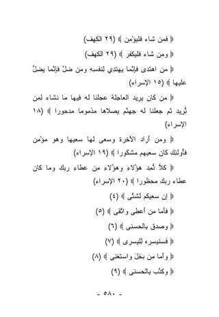 ‫‪ ‬ﻓ ‪‬ﻥ ﹶﺎﺀ ﻓﻠﻴﺅ ِﻥ ‪ ٢٩) ‬ﺍﻟﻜﻬﻑ(‬
                                 ‫ﹶ ﻤ ﺸ ‪ ‬ﹶ ﹾ ‪ْ ‬ﻤ‬
                   ‫‪ ‬ﻭ ‪‬ﻥ ﹶﺎﺀ ﻓﻠﻴﻜﻔﺭ ‪ ٢٩) ‬ﺍﻟﻜﻬﻑ(‬
                                ‫‪‬ﻤ ﺸ ‪ ‬ﹶ ﹾ ‪ ‬ﹾ ﹸ ‪‬‬
‫‪ ‬ﻤﻥ ﺍﻫﺘ ‪‬ﻯ ﻓﺈﻨ ‪‬ﺎ ﻴﻬﺘ ِﻱ ِﻨﻔ ِ ِ ﻭ ‪‬ﻥ ﻀل ﻓﺈﻨ ‪‬ﺎ ﻴﻀل‬
‫‪  ِ ‬ﹶﺩ ﹶ ِ ﱠ ﻤ ‪  ‬ﹶﺩ ﻟ ﹶ ﹾ ﺴ ﻪ ‪‬ﻤ ‪ ‬ﱠ ﹶ ِ ﱠ ﻤ ‪ ِ ‬ﱡ‬
                                     ‫ﻋﻠﻴ ‪‬ﺎ ‪ ١٥) ‬ﺍﻹﺴﺭﺍﺀ(‬
                                                    ‫‪ ‬ﹶ ‪‬ﻬ‬
‫‪ ‬ﻥ ﹶﺎﻥ ﻴ ِﻴﺩ ﺍﻟ ‪‬ﺎ ِﻠﺔ ﻋﺠﻠ ﹶﺎ ﻟﻪ ِﻴ ‪‬ﺎ ‪‬ﺎ ﻨ ﹶﺎﺀ ﻟ ‪‬ﻥ‬
 ‫ﻤ ﻜ ‪  ‬ﺭ ‪ ‬ﹾﻌ ﺠ ﹶ ﹶ ‪  ‬ﹾ ﻨ ﹶ ‪ ‬ﻓ ﻬ ﻤ ﹶ ﺸ ‪ ِ ‬ﻤ‬
‫ﻨ ِﻴﺩ ﺜ ‪ ‬ﺠﻌﻠ ﹶﺎ ﻟﻪ ﺠﻬﻨﻡ ﻴﺼﻼ ‪‬ﺎ ﻤﺫ ‪‬ﻭ ‪‬ﺎ ﻤﺩ ‪‬ﻭ ‪‬ﺍ ‪١٨) ‬‬
       ‫ﱡ ﺭ ‪ ‬ﹸﻡ ‪  ‬ﹾ ﻨ ﹶ ‪   ‬ﱠ ‪   ‬ﹶ ﻫ ‪ ‬ﹾ ﻤ ﻤ ‪ ‬ﺤ ﺭ‬
                                                    ‫ﺍﻹﺴﺭﺍﺀ(‬
‫‪ ‬ﻭﻤﻥ ﺃ ‪‬ﺍﺩ ﺍﻵ ِ ‪‬ﺓ ﻭﺴ ‪‬ﻰ ﻟ ‪‬ﺎ ﺴﻌﻴ ‪‬ﺎ ﻭﻫﻭ ﻤﺅﻤﻥ‬
‫‪ َ   ‬ﺭ ‪َ ‬ﺨ ﺭ ﹶ ‪ ‬ﻌ ﹶ ﻬ ‪   ‬ﻬ ‪ ِ ْ    ‬‬
               ‫ﻓُﻭﻟ ِ ‪ ‬ﹶﺎﻥ ﺴﻌﻴ ‪‬ﻡ ﻤﺸ ﹸﻭ ‪‬ﺍ ‪ ١٩) ‬ﺍﻹﺴﺭﺍﺀ(‬
                              ‫ﹶﺄ ﹶﺌﻙ ﻜ ‪   ‬ﻬ ‪ ‬ﹾﻜ ﺭ‬
‫‪ ‬ﻜ ‪ ‬ﱡﻤﺩ ‪‬ﺅﻻ ِ ‪ ‬ﺅﻻ ِ ﻤﻥ ﻋ ﹶﺎﺀ ﺭﺒﻙ ﻭ ‪‬ﺎ ﹶﺎﻥ‬
‫ﹸﻼ ﻨ ِ ‪ ‬ﻫ ُ ﹶﺀ ﻭﻫ ُ ﹶﺀ ِ ‪ ‬ﻁ ِ ‪   ‬ﻤ ﻜ ‪‬‬
                       ‫ﻋ ﹶﺎﺀ ﺭﺒﻙ ﻤﺤ ﹸﻭ ‪‬ﺍ ‪ ٢٠) ‬ﺍﻹﺴﺭﺍﺀ(‬
                                      ‫‪‬ﻁ ‪     ‬ﻅ ﺭ‬
                             ‫‪ ‬ﺇﻥ ﺴﻌﻴﻜﻡ ﻟﺸ ﱠﻰ ‪(٤) ‬‬
                                    ‫ِ ‪    ‬ﹸ ‪ ‬ﹶ ﹶﺘ‬
                        ‫‪ ‬ﻓﺄ ‪‬ﺎ ﻤﻥ ﺃﻋ ﹶﻰ ‪‬ﺍﺘ ﹶﻰ ‪(٥) ‬‬
                               ‫ﹶ َﻤ ‪ َ  ‬ﻁ ﻭ ﱠﻘ‬
                            ‫‪  ‬ﺩﻕ ِﺎﻟﺤﺴ ﹶﻰ ‪(٦) ‬‬
                                   ‫ﻭ ﺼ ‪ ‬ﹶ ﺒ ﹾ ‪ ‬ﻨ‬
                           ‫‪ ‬ﻓﺴﻨﻴ ‪‬ﺭﻩ ﻟﻠﻴﺴ ‪‬ﻯ ‪(٧) ‬‬
                                  ‫ﹶ ‪ ‬ﹸ ‪ ‬ﺴ ‪ ِ  ‬ﹾ ‪ ‬ﺭ‬
                      ‫‪ ‬ﻭﺃ ‪‬ﺎ ‪‬ﻥ ‪ِ ‬ل ‪‬ﺍﺴﺘﻐ ﹶﻰ ‪(٨) ‬‬
                             ‫‪َ‬ﻤ ﻤ ﺒﺨ َ ﻭ ‪ ‬ﹶ ﹾﻨ‬
                              ‫‪ ‬ﻭﻜﺫ ‪ِ ‬ﺎﻟﺤﺴ ﹶﻰ ‪(٩) ‬‬
                                     ‫‪ ‬ﹶ ﱠﺏ ﺒ ﹾ ‪ ‬ﻨ‬

                        ‫- ٠٨٥ -‬
 