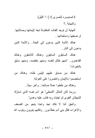 ‫‪ ‬ﻓﺴﻨﻴ ‪‬ﺭﻩ ﻟﻠﻌﺴ ‪‬ﻯ ‪ ١٠) ‬ﺍﻟﻠﻴل(‬
                                  ‫ﹶ ‪ ‬ﹸ ‪ ‬ﺴ ‪ ِ  ‬ﹾ ‪ ‬ﺭ‬
                                            ‫ﻭﺍﻟﻨﻬﺎﻴﺔ..؟‬
‫ﺍﻟﻨﻬﺎﻴﺔ ﺃﻥ ﺘﻭﺠﺩ ﺍﻟﻔﺌﺎﺕ ﺍﻟﻤﺘﻔﺎﻭﺘﺔ ﺘﺒﻌﺎ ﻹﻴﻤﺎﻨﻬﺎ ﻭﺼﻼﺒﺘﻬﺎ.‬
                  ‫‪‬‬
                                    ‫ﺃﻭ ﻀﻌﻔﻬﺎ ﻭﺍﺴﺘﺨﺫﺍﺌﻬﺎ..‬
‫ﻫﻨﺎﻙ ﺍﻷﺌﻤﺔ ﺍﻟﺫﻴﻥ ﻴﺩﻋﻭﻥ ﺇﻟﻰ ﺍﻟﺠﻨﺔ.. ﻭﺍﻷﺌﻤﺔ ﺍﻟﺫﻴﻥ‬
                                          ‫ﻴﺩﻋﻭﻥ ﺇﻟﻰ ﺍﻟﻨﺎﺭ..‬
‫ﻫﻨﺎﻙ ﺍﻟﺴﺎﺒﻘﻭﻥ ﺍﻟﺴﺎﺒﻘﻭﻥ ﻭﻫﻨﺎﻙ ﺍﻟﻼﺤﻘﻭﻥ ﻭﻫﻨﺎﻙ‬
‫ﺍﻟﻘﺎﻋﺩﻭﻥ.. "ﻤﻨﻬﻡ ﻅﺎﻟﻡ ﻟﻨﻔﺴﻪ ﻭﻤﻨﻬﻡ ﻤﻘﺘﺼﺩ، ﻭﻤﻨﻬﻡ ﺴﺎﺒﻕ‬
                                                  ‫ﺒﺎﻟﺨﻴﺭﺍﺕ".‬
‫ﻫﻨﺎﻙ ﻤﻥ ﺼﺩﻕ ﻋﻠﻴﻬﻡ ﺇﺒﻠﻴﺱ ﻅﻨﻪ، ﻭﻫﻨﺎﻙ ﻤﻥ‬
                ‫ﺍﺴﺘﻌﺼﻤﻭﺍ ﺒﺎﻹﻴﻤﺎﻥ ﻭﺍﻨﺘﺼﺭﻭﺍ ﻋﻠﻰ ﺍﻟﻐﻭﺍﻴﺔ.‬
         ‫ﻭﻫﻨﺎﻙ ﻤﻥ ﺨﻠﻁﻭﺍ ﻋﻤﻼ ﺼﺎﻟﺤﺎ.. ﻭﺁﺨﺭ ﺴﻴﺌﺎ..‬
            ‫ً‬           ‫‪‬‬    ‫ﹰ‬
‫ﻭﺭﺒﻤﺎ ﻜﺎﻥ ﺍﻟﻤﺜﺎل "ﺍﻟﻨﻤﻁﻲ" ﻫﻭ ﺁﺩﻡ ﻨﻔﺴﻪ ﺍﻟﺫﻱ ﺍﺴﺘﺯﻟﻪ‬
‫‪‬ﱠ ‪‬‬                                           ‫‪‬‬
           ‫ﺍﻟﺸﻴﻁﺎﻥ "ﻓﻐﻭﻯ ﺜﻡ ﺍﺠﺘﺒﺎﻩ ﺭﺒﻪ ﻓﺘﺎﺏ ﻋﻠﻴﻪ ﻭﻫﺩﻯ".‬
‫ﻭﺍﻟﺤﻕ ﺃﻨﻨﺎ ﻻ ﻨﻜﺎﺩ ﻨﺠﺩ ﻭﺍﺤ ‪‬ﺍ ﻴﻨﺠﻭ ﻤﻥ ﺍﻟﻀﻌﻑ‬
               ‫ﺩ‬
‫ﻭﺍﻹﻏﺭﺍﺀ، ﻓﻜل ﺒﻨﻲ ﺁﺩﻡ ﺨﻁﺎﺀﻭﻥ.. ﻭﻟﻜﻨﻬﻡ ﻴﺘﻭﺒﻭﻥ ﻭﻴﺘﻭﺏ ﺍﷲ‬
                             ‫ﱠ‬




                        ‫- ١٨٥ -‬
 