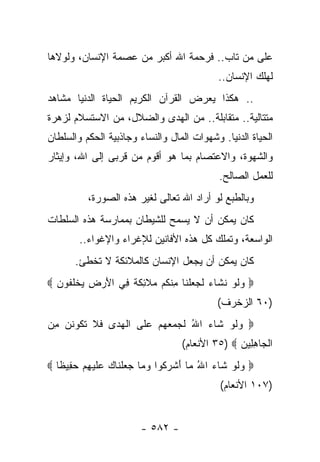 ‫ﻋﻠﻰ ﻤﻥ ﺘﺎﺏ.. ﻓﺭﺤﻤﺔ ﺍﷲ ﺃﻜﺒﺭ ﻤﻥ ﻋﺼﻤﺔ ﺍﻹﻨﺴﺎﻥ، ﻭﻟﻭﻻﻫﺎ‬
                                           ‫ﻟﻬﻠﻙ ﺍﻹﻨﺴﺎﻥ..‬
‫.. ﻫﻜﺫﺍ ﻴﻌﺭﺽ ﺍﻟﻘﺭﺁﻥ ﺍﻟﻜﺭﻴﻡ ﺍﻟﺤﻴﺎﺓ ﺍﻟﺩﻨﻴﺎ ﻤﺸﺎﻫﺩ‬
‫ﻤﺘﺘﺎﻟﻴﺔ.. ﻤﺘﻘﺎﺒﻠﺔ.. ﻤﻥ ﺍﻟﻬﺩﻯ ﻭﺍﻟﻀﻼل، ﻤﻥ ﺍﻻﺴﺘﺴﻼﻡ ﻟﺯﻫﺭﺓ‬
                           ‫‪‬‬
‫ﺍﻟﺤﻴﺎﺓ ﺍﻟﺩﻨﻴﺎ. ﻭﺸﻬﻭﺍﺕ ﺍﻟﻤﺎل ﻭﺍﻟﻨﺴﺎﺀ ﻭﺠﺎﺫﺒﻴﺔ ﺍﻟﺤﻜﻡ ﻭﺍﻟﺴﻠﻁﺎﻥ‬
           ‫‪‬‬
‫ﻭﺍﻟﺸﻬﻭﺓ، ﻭﺍﻻﻋﺘﺼﺎﻡ ﺒﻤﺎ ﻫﻭ ﺃﻗﻭﻡ ﻤﻥ ﻗﺭﺒﻰ ﺇﻟﻰ ﺍﷲ، ﻭﺇﻴﺜﺎﺭ‬
                  ‫ﹸ‬
                                            ‫ﻟﻠﻌﻤل ﺍﻟﺼﺎﻟﺢ.‬
          ‫ﻭﺒﺎﻟﻁﺒﻊ ﻟﻭ ﺃﺭﺍﺩ ﺍﷲ ﺘﻌﺎﻟﻰ ﻟﻐﻴﺭ ﻫﺫﻩ ﺍﻟﺼﻭﺭﺓ،‬
‫ﻜﺎﻥ ﻴﻤﻜﻥ ﺃﻥ ﻻ ﻴﺴﻤﺢ ﻟﻠﺸﻴﻁﺎﻥ ﺒﻤﻤﺎﺭﺴﺔ ﻫﺫﻩ ﺍﻟﺴﻠﻁﺎﺕ‬
        ‫ﺍﻟﻭﺍﺴﻌﺔ، ﻭﺘﻤﻠﻙ ﻜل ﻫﺫﻩ ﺍﻷﻓﺎﻨﻴﻥ ﻟﻺﻏﺭﺍﺀ ﻭﺍﻹﻏﻭﺍﺀ..‬
       ‫ﻜﺎﻥ ﻴﻤﻜﻥ ﺃﻥ ﻴﺠﻌل ﺍﻹﻨﺴﺎﻥ ﻜﺎﻟﻤﻼﺌﻜﺔ ﻻ ﺘﺨﻁﺊ.‬
‫‪ ‬ﻭﻟﻭ ﻨ ﹶﺎﺀ ﻟﺠﻌﻠ ﹶﺎ ِﻨ ﹸﻡ ﻤﻼ ِﻜ ﹰ ِﻲ ﺍﻷﺭ ِ ﻴﺨﻠ ﹸﻭﻥ ‪‬‬
  ‫‪ ‬ﹶ ‪ ‬ﹶﺸ ‪ ‬ﹶ ‪  ‬ﹾﻨ ﻤ ﻜ ‪ ‬ﹶﺌ ﹶﺔ ﻓ َ ‪‬ﺽ ‪ ‬ﹾﹸﻔ ‪‬‬
                                           ‫)٠٦ ﺍﻟﺯﺨﺭﻑ(‬
‫‪ ‬ﻭﻟﻭ ﹶﺎﺀ ﺍﷲ ﻟ ‪  ‬ﻬﻡ ﻋ ﹶﻰ ﺍﻟﻬ ‪‬ﻯ ﻓﻼ ﺘ ﹸﻭﻨﻥ ﻤﻥ‬
‫‪ ‬ﹶ ‪ ‬ﺸ ‪ ُ ‬ﹶﺠ ﻤﻌ ‪   ‬ﻠ ﹾ ‪ ‬ﺩ ﹶ ﹶ ﹶﻜ ﹶ ‪ ِ ‬‬
                                  ‫ﺍﻟ ‪‬ﺎﻫ ِﻴﻥ ‪ ٣٥) ‬ﺍﻷﻨﻌﺎﻡ(‬
                                                ‫ﹾﺠ ِ ﻠ ‪‬‬
‫‪ ‬ﻭﻟﻭ ﹶﺎﺀ ﺍﷲ ‪‬ﺎ ﺃﺸﺭ ﹸﻭﺍ ﻭ ‪‬ﺎ ﺠﻌﻠ ﹶﺎﻙ ﻋﻠﻴﻬﻡ ﺤ ِﻴ ﹰﺎ ‪‬‬
   ‫‪ ‬ﹶ ‪ ‬ﺸ ‪ ُ ‬ﻤ َ ﹾ ‪‬ﻜ ‪ ‬ﻤ ‪  ‬ﹾ ﻨ ‪  ‬ﹶ ‪   ِ ‬ﻔ ﻅ‬
                                            ‫)٧٠١ ﺍﻷﻨﻌﺎﻡ(‬


                        ‫- ٢٨٥ -‬
 