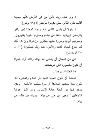 ‫‪ ‬ﻭﻟﻭ ﹶﺎﺀ ﺭﺒﻙ ﻵ ‪  ‬ﻥ ِﻲ ﺍﻷﺭ ِ ﻜﻠﻬﻡ ﺠﻤﻴ ‪‬ﺎ‬
 ‫ﻌ‬     ‫َ ‪‬ﺽ ﹸ ﱡ ‪ ‬‬ ‫‪ ‬ﹶ ‪ ‬ﺸ ‪َ    ‬ﻤﻥ ﻤ ﻓ‬
       ‫ﺃﻓﺄﻨﺕ ﹸﻜﺭﻩ ﺍﻟ ﱠﺎﺱ ﺤ ﱠﻰ ﻴ ﹸﻭ ﹸﻭﺍ ﻤﺅﻤ ِﻴﻥ ‪ ٩٩) ‬ﻴﻭﻨﺱ(‬
                   ‫َ ﹶ َ ﹾ ﹶ ﺘ ﹾ ِ ‪ ‬ﻨ ‪ ‬ﺘ ‪‬ﻜ ﻨ ‪ِ ْ ‬ﻨ ‪‬‬
‫‪ ‬ﻟﻭﻻ َﻥ ﻴ ﹸﻭﻥ ﺍﻟ ﱠﺎﺱ ﺃﻤﺔ ‪‬ﺍﺤﺩﺓ ﻟﺠﻌﻠ ﹶﺎ ﻟ ‪‬ﻥ ‪‬ﻜﻔﺭ‬
‫ﻭ ﹶ ‪ ‬ﹶ ﺃ ‪‬ﻜ ‪ ‬ﻨ ‪  ُ ‬ﹰ ﻭ ِ ‪ ‬ﹰ ﱠ ‪  ‬ﹾ ﻨ ِ ﻤ ﻴ ﹾ ﹸ ‪‬‬
‫ِﺎﻟﺭﺤﻤﻥ ﻟﺒ ‪‬ﻭﺘﻬﻡ ﺴﻘ ﹰﺎ ‪‬ﻥ ﻓﻀﺔ ﻭﻤ ‪‬ﺎﺭﺝ ﻋﻠﻴ ‪‬ﺎ ﻴﻅﻬ ‪‬ﻭﻥ.‬
 ‫ﺒ ‪ ِ ِ   ‬ﻴ ِ ِ ‪  ‬ﹸﻔ ﻤ ِ ‪  ٍ ‬ﻌ ِ ‪  ‬ﹶ ‪‬ﻬ ‪ ‬ﹾ ‪‬ﺭ ‪‬‬
‫ﻭﻟﺒ ‪‬ﻭﺘﻬﻡ ﺃﺒ ‪‬ﺍ ‪‬ﺎ ﻭﺴﺭ ‪‬ﺍ ﻋﻠﻴ ‪‬ﺎ ﻴﺘﻜ ُﻭﻥ. ﻭﺯﺨﺭ ﹰﺎ ﻭِﻥ ﻜ ﱡ ﺫ ِ ‪‬‬
‫‪ ِ ‬ﻴ ِ ِ ‪ َ ‬ﻭ ﺒ ‪  ‬ﺭ ‪ ‬ﹶ ‪‬ﻬ ‪ ‬ﱠ ِﺌ ‪   ‬ﹾ ‪‬ﻓ ‪‬ﺇ ﹸل ﹶﻟﻙ‬
‫ﻟ ‪‬ﺎ ﻤ ﹶﺎﻉ ﺍﻟﺤ ‪‬ﺎﺓ ﺍﻟﺩﻨ ‪‬ﺎ ‪‬ﺍﻵ ِ ‪‬ﺓ ﻋﻨﺩ ﺭﺒﻙ ﻟﻠﻤﺘ ِﻴﻥ‪– ٣٣) ‬‬
       ‫ﹶﻤ ‪‬ﺘ ‪ ‬ﹾ ‪‬ﻴ ِ ‪ ‬ﹾﻴ ﻭ َﺨﺭ ﹸ ِ ﹾ ‪ ِ    ‬ﹾ ‪ ‬ﱠﻘ ‪‬‬
                                                ‫٥٣ ﺍﻟﺯﺨﺭﻑ(‬
‫ﻜﺎﻥ ﻤﻥ ﺍﻟﻤﻤﻜﻥ ﺃﻥ ﻴﻔﻀﻲ ﺍﷲ ﺒﻬﺫﺍ، ﻭﻟﻜﻨﻪ ﺃﺭﺍﺩ ﻟﻠﺤﻴﺎﺓ‬
                           ‫ﺃﻥ ﺘﻜﻭﻥ ﺒﺎﻟﺼﻭﺭﺓ ﺍﻟﺘﻲ ﻋﺭﻀﻨﺎﻫﺎ.‬
                                    ‫ﻓﻤﺎ ﺍﻟﺤﻜﻤﺔ ﻤﻥ ﻫﺫﺍ..‬
‫ﺍﻟﺤﻜﻤﺔ ﺃﻥ ﺘﻜﻭﻥ ﺍﻟﺤﻴﺎﺓ ﺍﻟﺩﻨﻴﺎ ﺩﺍﺭ ﺍﺒﺘﻼﺀ ﻭﺍﺨﺘﺒﺎﺭ، ﻓﻼ‬
            ‫ٍ‬
‫ﺘﻜﻭﻥ ﺠﻨﺔ ﺘﺴﻜﻨﻬﺎ ﺍﻟﻤﻼﺌﻜﺔ ﺃﻭ ﻨﺎﺭﺍ ﺘﺴﻜﻨﻬﺎ ﺍﻷﺒﺎﻟﺴﻪ.. ﻭﻟﻜﻥ‬
                       ‫‪‬‬
‫ﻴﻭﺠﺩ ﻓﻴﻬﺎ ﻤﻥ ﺍﻟﺠﻨﺔ ﻫﺩﺍﻴﺔ ﺍﻷﻨﺒﻴﺎﺀ.. ﻭﻤﻥ ﺍﻟﻨﺎﺭ ﻏﻭﺍﻴﺔ‬
‫ﺍﻟﺸﻴﺎﻁﻴﻥ " ﻟﻴﺤﻴﻲ ﻤﻥ ﺤﻲ ﻋﻥ ﺒﻴﻨﺔ.. ﻭﻴﻬﻠﻙ ﻤﻥ ﻫﻠﻙ ﻋﻥ‬
                   ‫‪‬ﹶ‬
                                                      ‫ﺒﻴﻨﺔ.. ".‬
                                                            ‫‪‬ﹶ‬




                          ‫- ٣٨٥ -‬
 
