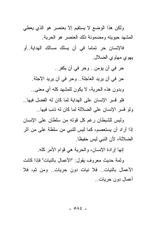 ‫ﻭﻟﻜﻥ ﻫﺫﺍ ﺍﻟﻭﻀﻊ ﻻ ﻴﺴﺘﻘﻴﻡ ﺇﻻ ﺒﻌﻨﺼﺭ ﻫﻭ ﺍﻟﺫﻱ ﻴﻌﻁﻲ‬
         ‫ﺍﻟﻤﺸﻬﺩ ﺤﻴﻭﻴﺘﻪ ﻭﻤﻀﻤﻭﻨﺔ ﺫﻟﻙ ﺍﻟﻌﻨﺼﺭ ﻫﻭ ﺍﻟﺤﺭﻴﺔ.‬
‫ﻓﺎﻹﻨﺴﺎﻥ ﺤﺭ ﺘﻤﺎ ‪‬ﺎ ﻓﻲ ﺃﻥ ﻴﺴﻠﻙ ﻤﺴﺎﻟﻙ ﺍﻟﻬﺩﺍﻴﺔ..ﺃﻭ‬
                              ‫‪ ‬ﻤ‬
                                   ‫ﻴﻬﻭﻱ ﻤﻬﺎﻭﻱ ﺍﻟﻀﻼل.‬
               ‫ﺤﺭ ﻓﻲ ﺃﻥ ﻴﺅﻤﻥ.. ﻭﺤﺭ ﻓﻲ ﺃﻥ ﻴﻜﻔﺭ..‬
                            ‫‪‬‬                ‫‪‬‬
    ‫ﺤﺭ ﻓﻲ ﺃﻥ ﻴﺭﻴﺩ ﺍﻟﻌﺎﺠﻠﺔ.. ﻭﺤﺭ ﻓﻲ ﺃﻥ ﻴﺭﻴﺩ ﺍﻵﺠﻠﺔ.‬
                      ‫‪‬‬                        ‫‪‬‬
   ‫ﻭﺒﺩﻭﻥ ﻫﺫﻩ ﺍﻟﺤﺭﻴﺔ، ﻻ ﻴﻜﻭﻥ ﻟﻠﻤﺸﻬﺩ ﻜﻠﻪ ﺃﻱ ﻤﻌﻨﻰ..‬
‫ﻓﻠﻭ ﻗﺴﺭ ﺍﻹﻨﺴﺎﻥ ﻋﻠﻰ ﺍﻟﻬﺩﺍﻴﺔ ﻟﻤﺎ ﻜﺎﻥ ﻟﻪ ﺍﻟﻔﻀل ﻓﻴﻬﺎ..‬
                                            ‫ﹸِ‬
      ‫ﻭﻟﻭ ﻗﺴﺭ ﺍﻹﻨﺴﺎﻥ ﻋﻠﻰ ﺍﻟﻀﻼﻟﺔ ﻟﻤﺎ ﻜﺎﻥ ﻟﻪ ﺫﻨﺏ ﻓﻴﻬﺎ..‬
‫ﻭﻟﻴﺱ ﻟﻠﺸﻴﻁﺎﻥ ﺭﻏﻡ ﻜل ﻗﻭﺘﻪ ﻤﻥ ﺴﻠﻁﺎﻥ ﻋﻠﻰ ﺍﻹﻨﺴﺎﻥ‬
‫ﺇﺫﺍ ﺃﺭﺍﺩ ﺃﻥ ﻴﺴﺘﻌﺼﻡ، ﻜﻤﺎ ﻟﻴﺱ ﻟﻠﻨﺒﻲ ﻤﻥ ﺴﻠﻁﺔ ﻋﻠﻰ ﻤﻥ ﺁﺜﺭ‬
                          ‫ﺍﻟﻀﻼﻟﺔ، ﻷﻥ ﺍﻟﻨﺒﻲ ﻟﻴﺱ ﺤﻔﻴﻅﺎ.‬
                            ‫ﹰ‬
       ‫ﺇﻨﻬﺎ ﺇﺭﺍﺩﺓ ﺍﻹﻨﺴﺎﻥ، ﻭﺍﻟﺤﺭﻴﺔ ﻫﻲ ﻗﻭﺍﻡ ﺍﻷﻤﺭ ﻜﻠﻪ.‬
‫ﻭﺜﻤﺔ ﺤﺩﻴﺙ ﻤﻌﺭﻭﻑ ﻴﻘﻭل: "ﺍﻷﻋﻤﺎل ﺒﺎﻟﻨﻴﺎﺕ" ﻓﺈﺫﺍ ﻜﺎﻨﺕ‬
‫ﺍﻷﻋﻤﺎل ﺒﺎﻟﻨﻴﺎﺕ.. ﻓﻼ ﻨﻴﺎﺕ ﺩﻭﻥ ﺤﺭﻴﺎﺕ.. ﻭﻤﻥ ﺜﻡ، ﻓﻼ‬
                                    ‫ﺃﻋﻤﺎل ﺩﻭﻥ ﺤﺭﻴﺎﺕ..‬




                      ‫- ٤٨٥ -‬
 