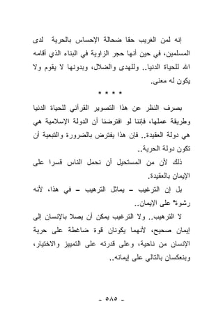 ‫ﻟﺩﻯ‬   ‫ﺇﻨﻪ ﻟﻤﻥ ﺍﻟﻐﺭﻴﺏ ﺤﻘﺎ ﻀﺤﺎﻟﺔ ﺍﻹﺤﺴﺎﺱ ﺒﺎﻟﺤﺭﻴﺔ‬
                            ‫ﹰ‬
‫ﺍﻟﻤﺴﻠﻤﻴﻥ، ﻓﻲ ﺤﻴﻥ ﺃﻨﻬﺎ ﺤﺠﺭ ﺍﻟﺯﺍﻭﻴﺔ ﻓﻲ ﺍﻟﺒﻨﺎﺀ ﺍﻟﺫﻱ ﺃﻗﺎﻤﻪ‬
‫ﺍﷲ ﻟﻠﺤﻴﺎﺓ ﺍﻟﺩﻨﻴﺎ.. ﻭﻟﻠﻬﺩﻯ ﻭﺍﻟﻀﻼل، ﻭﺒﺩﻭﻨﻬﺎ ﻻ ﻴﻘﻭﻡ ﻭﻻ‬
                            ‫‪‬‬
                                        ‫ﻴﻜﻭﻥ ﻟﻪ ﻤﻌﻨﻰ.‬
                      ‫****‬
‫ﺒﺼﺭﻑ ﺍﻟﻨﻅﺭ ﻋﻥ ﻫﺫﺍ ﺍﻟﺘﺼﻭﻴﺭ ﺍﻟﻘﺭﺁﻨﻲ ﻟﻠﺤﻴﺎﺓ ﺍﻟﺩﻨﻴﺎ‬
‫ﻭﻁﺭﻴﻘﺔ ﻋﻤﻠﻬﺎ، ﻓﺈﻨﻨﺎ ﻟﻭ ﺍﻓﺘﺭﻀﻨﺎ ﺃﻥ ﺍﻟﺩﻭﻟﺔ ﺍﻹﺴﻼﻤﻴﺔ ﻫﻲ‬
‫ﻫﻲ ﺩﻭﻟﺔ ﺍﻟﻌﻘﻴﺩﺓ.. ﻓﺈﻥ ﻫﺫﺍ ﻴﻔﺘﺭﺽ ﺒﺎﻟﻀﺭﻭﺭﺓ ﻭﺍﻟﺘﺒﻌﻴﺔ ﺃﻥ‬
                                    ‫ﺘﻜﻭﻥ ﺩﻭﻟﺔ ﺍﻟﺤﺭﻴﺔ..‬
‫ﺫﻟﻙ ﻷﻥ ﻤﻥ ﺍﻟﻤﺴﺘﺤﻴل ﺃﻥ ﻨﺤﻤل ﺍﻟﻨﺎﺱ ﻗﺴﺭﺍ ﻋﻠﻰ‬
     ‫‪‬‬
                                       ‫ﺍﻹﻴﻤﺎﻥ ﺒﺎﻟﻌﻘﻴﺩﺓ.‬
‫ﺒل ﺇﻥ ﺍﻟﺘﺭﻏﻴﺏ – ﻴﻤﺎﺜل ﺍﻟﺘﺭﻫﻴﺏ – ﻓﻲ ﻫﺫﺍ، ﻷﻨﻪ‬
                                   ‫ﺭﺸﻭﺓ" ﻋﻠﻰ ﺍﻹﻴﻤﺎﻥ..‬
‫ﻻ ﺍﻟﺘﺭﻫﻴﺏ.. ﻭﻻ ﺍﻟﺘﺭﻏﻴﺏ ﻴﻤﻜﻥ ﺃﻥ ﻴﺼﻼ ﺒﺎﻹﻨﺴﺎﻥ ﺇﻟﻰ‬
‫ﺇﻴﻤﺎﻥ ﺼﺤﻴﺢ، ﻷﻨﻬﻤﺎ ﻴﻜﻭﻨﺎﻥ ﻗﻭﺓ ﻀﺎﻏﻁﺔ ﻋﻠﻰ ﺤﺭﻴﺔ‬
‫ﺍﻹﻨﺴﺎﻥ ﻤﻥ ﻨﺎﺤﻴﺔ، ﻭﻋﻠﻰ ﻗﺩﺭﺘﻪ ﻋﻠﻰ ﺍﻟﺘﻤﻴﻴﺯ ﻭﺍﻻﺨﺘﻴﺎﺭ،‬
                          ‫ﻭﺒﻨﻌﻜﺴﺎﻥ ﺒﺎﻟﺘﺎﻟﻲ ﻋﻠﻰ ﺇﻴﻤﺎﻨﻪ..‬




                      ‫- ٥٨٥ -‬
 