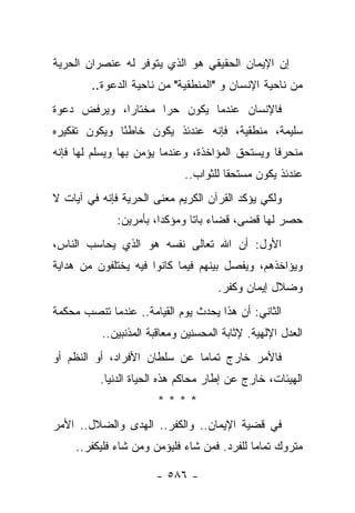 ‫ﺇﻥ ﺍﻹﻴﻤﺎﻥ ﺍﻟﺤﻘﻴﻘﻲ ﻫﻭ ﺍﻟﺫﻱ ﻴﺘﻭﻓﺭ ﻟﻪ ﻋﻨﺼﺭﺍﻥ ﺍﻟﺤﺭﻴﺔ‬
        ‫ﻤﻥ ﻨﺎﺤﻴﺔ ﺍﻹﻨﺴﺎﻥ ﻭ "ﺍﻟﻤﻨﻁﻘﻴﺔ" ﻤﻥ ﻨﺎﺤﻴﺔ ﺍﻟﺩﻋﻭﺓ..‬
‫ﻓﺎﻹﻨﺴﺎﻥ ﻋﻨﺩﻤﺎ ﻴﻜﻭﻥ ﺤﺭﺍ ﻤﺨﺘﺎﺭﺍ، ﻭﻴﺭﻓﺽ ﺩﻋﻭﺓ‬
             ‫‪‬‬      ‫‪‬‬
‫ﺴﻠﻴﻤﺔ، ﻤﻨﻁﻘﻴﺔ، ﻓﺈﻨﻪ ﻋﻨﺩﺌﺫ ﻴﻜﻭﻥ ﺨﺎﻁﺌﺎ ﻭﻴﻜﻭﻥ ﺘﻔﻜﻴﺭﻩ‬
              ‫ً‬
‫ﻤﻨﺤﺭﻓﺎ ﻭﻴﺴﺘﺤﻕ ﺍﻟﻤﺅﺍﺨﺫﺓ، ﻭﻋﻨﺩﻤﺎ ﻴﺅﻤﻥ ﺒﻬﺎ ﻭﻴﺴﻠﻡ ﻟﻬﺎ ﻓﺈﻨﻪ‬
                                                 ‫ﹰ‬
                             ‫ﻋﻨﺩﺌﺫ ﻴﻜﻭﻥ ﻤﺴﺘﺤﻘﺎ ﻟﻠﺜﻭﺍﺏ..‬
                                       ‫ﹰ‬
‫ﻭﻟﻜﻲ ﻴﺅﻜﺩ ﺍﻟﻘﺭﺁﻥ ﺍﻟﻜﺭﻴﻡ ﻤﻌﻨﻰ ﺍﻟﺤﺭﻴﺔ ﻓﺈﻨﻪ ﻓﻲ ﺁﻴﺎﺕ ﻻ‬
              ‫ﺤﺼﺭ ﻟﻬﺎ ﻗﻀﻰ، ﻗﻀﺎﺀ ﺒﺎﺘﺎ ﻭﻤﺅﻜﺩﺍ، ﺒﺄﻤﺭﻴﻥ:‬
                        ‫‪‬‬      ‫ﹰ‬
‫ﺍﻷﻭل: ﺃﻥ ﺍﷲ ﺘﻌﺎﻟﻰ ﻨﻔﺴﻪ ﻫﻭ ﺍﻟﺫﻱ ﻴﺤﺎﺴﺏ ﺍﻟﻨﺎﺱ،‬
‫ﻭﻴﺅﺍﺨﺫﻫﻡ، ﻭﻴﻔﺼل ﺒﻴﻨﻬﻡ ﻓﻴﻤﺎ ﻜﺎﻨﻭﺍ ﻓﻴﻪ ﻴﺨﺘﻠﻔﻭﻥ ﻤﻥ ﻫﺩﺍﻴﺔ‬
                                     ‫ﻭﻀﻼل ﺇﻴﻤﺎﻥ ﻭﻜﻔﺭ.‬
‫ﺍﻟﺜﺎﻨﻲ: ﺃﻥ ﻫﺫﺍ ﻴﺤﺩﺙ ﻴﻭﻡ ﺍﻟﻘﻴﺎﻤﺔ.. ﻋﻨﺩﻤﺎ ﺘﻨﺼﺏ ﻤﺤﻜﻤﺔ‬
          ‫ﺍﻟﻌﺩل ﺍﻹﻟﻬﻴﺔ. ﻹﺜﺎﺒﺔ ﺍﻟﻤﺤﺴﻨﻴﻥ ﻭﻤﻌﺎﻗﺒﺔ ﺍﻟﻤﺫﻨﺒﻴﻥ..‬
‫ﻓﺎﻷﻤﺭ ﺨﺎﺭﺝ ﺘﻤﺎ ‪‬ﺎ ﻋﻥ ﺴﻠﻁﺎﻥ ﺍﻷﻓﺭﺍﺩ، ﺃﻭ ﺍﻟﻨﻅﻡ ﺃﻭ‬
                              ‫ﻤ‬
          ‫ﺍﻟﻬﻴﺌﺎﺕ، ﺨﺎﺭﺝ ﻋﻥ ﺇﻁﺎﺭ ﻤﺤﺎﻜﻡ ﻫﺫﻩ ﺍﻟﺤﻴﺎﺓ ﺍﻟﺩﻨﻴﺎ.‬
                       ‫****‬
‫ﻓﻲ ﻗﻀﻴﺔ ﺍﻹﻴﻤﺎﻥ.. ﻭﺍﻟﻜﻔﺭ.. ﺍﻟﻬﺩﻯ ﻭﺍﻟﻀﻼل.. ﺍﻷﻤﺭ‬
                ‫‪‬‬
     ‫ﻤﺘﺭﻭﻙ ﺘﻤﺎ ‪‬ﺎ ﻟﻠﻔﺭﺩ. ﻓﻤﻥ ﺸﺎﺀ ﻓﻠﻴﺅﻤﻥ ﻭﻤﻥ ﺸﺎﺀ ﻓﻠﻴﻜﻔﺭ..‬
                                             ‫ﻤ‬

                       ‫- ٦٨٥ -‬
 