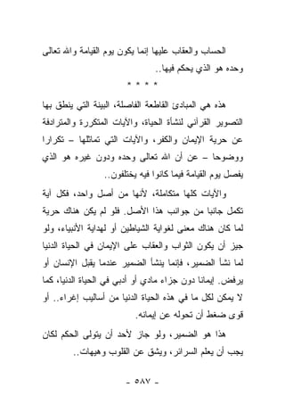 ‫ﺍﻟﺤﺴﺎﺏ ﻭﺍﻟﻌﻘﺎﺏ ﻋﻠﻴﻬﺎ ﺇﻨﻤﺎ ﻴﻜﻭﻥ ﻴﻭﻡ ﺍﻟﻘﻴﺎﻤﺔ ﻭﺍﷲ ﺘﻌﺎﻟﻰ‬
                                ‫ﻭﺤﺩﻩ ﻫﻭ ﺍﻟﺫﻱ ﻴﺤﻜﻡ ﻓﻴﻬﺎ..‬
                       ‫****‬
‫ﻫﺫﻩ ﻫﻲ ﺍﻟﻤﺒﺎﺩﺉ ﺍﻟﻘﺎﻁﻌﺔ ﺍﻟﻔﺎﺼﻠﺔ، ﺍﻟﺒﻴﻨﺔ ﺍﻟﺘﻲ ﻴﻨﻁﻕ ﺒﻬﺎ‬
‫ﺍﻟﺘﺼﻭﻴﺭ ﺍﻟﻘﺭﺁﻨﻲ ﻟﻨﺸﺄﺓ ﺍﻟﺤﻴﺎﺓ، ﻭﺍﻵﻴﺎﺕ ﺍﻟﻤﺘﻜﺭﺭﺓ ﻭﺍﻟﻤﺘﺭﺍﺩﻓﺔ‬
‫ﻋﻥ ﺤﺭﻴﺔ ﺍﻹﻴﻤﺎﻥ ﻭﺍﻟﻜﻔﺭ، ﻭﺍﻵﻴﺎﺕ ﺍﻟﺘﻲ ﺘﻤﺎﺜﻠﻬﺎ – ﺘﻜﺭﺍﺭﺍ‬
 ‫‪‬‬
‫ﻭﻭﻀﻭﺤﺎ – ﻋﻥ ﺃﻥ ﺍﷲ ﺘﻌﺎﻟﻰ ﻭﺤﺩﻩ ﻭﺩﻭﻥ ﻏﻴﺭﻩ ﻫﻭ ﺍﻟﺫﻱ‬
                                         ‫‪‬‬
                 ‫ﻴﻔﺼل ﻴﻭﻡ ﺍﻟﻘﻴﺎﻤﺔ ﻓﻴﻤﺎ ﻜﺎﻨﻭﺍ ﻓﻴﻪ ﻴﺨﺘﻠﻔﻭﻥ..‬
‫ﻭﺍﻵﻴﺎﺕ ﻜﻠﻬﺎ ﻤﺘﻜﺎﻤﻠﺔ، ﻷﻨﻬﺎ ﻤﻥ ﺃﺼل ﻭﺍﺤﺩ، ﻓﻜل ﺁﻴﺔ‬
‫ﺘﻜﻤل ﺠﺎﻨ ‪‬ﺎ ﻤﻥ ﺠﻭﺍﻨﺏ ﻫﺫﺍ ﺍﻷﺼل. ﻓﻠﻭ ﻟﻡ ﻴﻜﻥ ﻫﻨﺎﻙ ﺤﺭﻴﺔ‬
                                         ‫ﺒ‬
‫ﻟﻤﺎ ﻜﺎﻥ ﻫﻨﺎﻙ ﻤﻌﻨﻰ ﻟﻐﻭﺍﻴﺔ ﺍﻟﺸﻴﺎﻁﻴﻥ ﺃﻭ ﻟﻬﺩﺍﻴﺔ ﺍﻷﻨﺒﻴﺎﺀ، ﻭﻟﻭ‬
‫ﺠﻴﺯ ﺃﻥ ﻴﻜﻭﻥ ﺍﻟﺜﻭﺍﺏ ﻭﺍﻟﻌﻘﺎﺏ ﻋﻠﻰ ﺍﻹﻴﻤﺎﻥ ﻓﻲ ﺍﻟﺤﻴﺎﺓ ﺍﻟﺩﻨﻴﺎ‬
‫ﻟﻤﺎ ﻨﺸﺄ ﺍﻟﻀﻤﻴﺭ، ﻓﺈﻨﻤﺎ ﻴﻨﺸﺄ ﺍﻟﻀﻤﻴﺭ ﻋﻨﺩﻤﺎ ﻴﻘﺒل ﺍﻹﻨﺴﺎﻥ ﺃﻭ‬
‫ﻴﺭﻓﺽ. ﺇﻴﻤﺎ ﹰﺎ ﺩﻭﻥ ﺠﺯﺍﺀ ﻤﺎﺩﻱ ﺃﻭ ﺃﺩﺒﻲ ﻓﻲ ﺍﻟﺤﻴﺎﺓ ﺍﻟﺩﻨﻴﺎ، ﻜﻤﺎ‬
                                             ‫ﻨ‬
‫ﻻ ﻴﻤﻜﻥ ﻟﻜل ﻤﺎ ﻓﻲ ﻫﺫﻩ ﺍﻟﺤﻴﺎﺓ ﺍﻟﺩﻨﻴﺎ ﻤﻥ ﺃﺴﺎﻟﻴﺏ ﺇﻏﺭﺍﺀ.. ﺃﻭ‬
                          ‫ﻗﻭﻯ ﻀﻐﻁ ﺃﻥ ﺘﺤﻭﻟﻪ ﻋﻥ ﺇﻴﻤﺎﻨﻪ.‬
‫ﻫﺫﺍ ﻫﻭ ﺍﻟﻀﻤﻴﺭ، ﻭﻟﻭ ﺠﺎﺯ ﻷﺤﺩ ﺃﻥ ﻴﺘﻭﻟﻰ ﺍﻟﺤﻜﻡ ﻟﻜﺎﻥ‬
        ‫ﻴﺠﺏ ﺃﻥ ﻴﻌﻠﻡ ﺍﻟﺴﺭﺍﺌﺭ، ﻭﻴﺸﻕ ﻋﻥ ﺍﻟﻘﻠﻭﺏ ﻭﻫﻴﻬﺎﺕ..‬

                       ‫- ٧٨٥ -‬
 