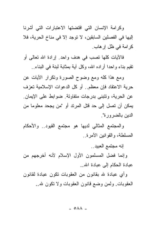 ‫ﻭﻜﺭﺍﻤﺔ ﺍﻹﻨﺴﺎﻥ ﺍﻟﺘﻲ ﺍﻗﺘﻀﺘﻬﺎ ﺍﻻﻋﺘﺒﺎﺭﺍﺕ ﺍﻟﺘﻲ ﺃﺸﺭﻨﺎ‬
‫ﺇﻟﻴﻬﺎ ﻓﻲ ﺍﻟﻔﺼﻠﻴﻥ ﺍﻟﺴﺎﺒﻘﻴﻥ، ﻻ ﺘﻭﺠﺩ ﺇﻻ ﻓﻲ ﻤﻨﺎﺥ ﺍﻟﺤﺭﻴﺔ، ﻓﻼ‬
                                      ‫ﻜﺭﺍﻤﺔ ﻓﻲ ﻅل ﺇﺭﻫﺎﺏ.‬
‫ﻓﺎﻵﻴﺎﺕ ﻜﻠﻬﺎ ﺘﺼﺏ ﻓﻲ ﻫﺩﻑ ﻭﺍﺤﺩ. ﺇﺭﺍﺩﺓ ﺍﷲ ﺘﻌﺎﻟﻰ ﺃﻭ‬
    ‫ﺘﻘﻴﻡ ﺒﻨﺎﺀ ﻭﺍﺤ ‪‬ﺍ ﺃﺭﺍﺩﻩ ﺍﷲ، ﻭﻜل ﺁﻴﺔ ﺒﻤﺜﺎﺒﺔ ﻟﺒﻨﺔ ﻓﻲ ﺍﻟﺒﻨﺎﺀ..‬
                                               ‫‪ ‬ﺩ‬
‫ﻭﻤﻊ ﻫﺫﺍ ﻜﻠﻪ ﻭﻤﻊ ﻭﻀﻭﺡ ﺍﻟﺼﻭﺭﺓ ﻭﺘﻜﺭﺍﺭ ﺍﻵﻴﺎﺕ ﻋﻥ‬
‫ﺤﺭﻴﺔ ﺍﻻﻋﺘﻘﺎﺩ ﻓﺈﻥ ﻤﻌﻅﻡ.. ﺃﻭ ﻜل ﺍﻟﺩﻋﻭﺍﺕ ﺍﻹﺴﻼﻤﻴﺔ ﺘﻌﺯﻑ‬
‫ﻋﻥ ﺍﻟﺤﺭﻴﺔ، ﻭﺘﺘﺒﻨﻰ ﺒﺩﺭﺠﺎﺕ ﻤﺘﻔﺎﻭﺘﺔ. ﻀﻭﺍﺒﻁ ﻋﻠﻰ ﺍﻹﻴﻤﺎﻥ.‬
‫ﻴﻤﻜﻥ ﺃﻥ ﺘﺼل ﺇﻟﻰ ﺤﺩ ﻗﺘل ﺍﻟﻤﺭﺘﺩ ﺃﻭ "ﻤﻥ ﻴﺠﺤﺩ ﻤﻌﻠﻭﻤﺎ ﻤﻥ‬
    ‫‪‬‬
                                           ‫ﺍﻟﺩﻴﻥ ﺒﺎﻟﻀﺭﻭﺭﺓ".‬
‫ﻭﺍﻟﻤﺠﺘﻤﻊ ﺍﻟﻤﺜﺎﻟﻲ ﻟﺩﻴﻬﺎ ﻫﻭ ﻤﺠﺘﻤﻊ ﺍﻟﻘﻴﻭﺩ.. ﻭﺍﻷﺤﻜﺎﻡ‬
                                 ‫ﺍﻟﻤﺴﻠﻁﺔ، ﻭﺍﻟﻘﻭﺍﻨﻴﻥ ﺍﻵﻤﺭﺓ..‬
                                      ‫ﺇﻨﻪ ﻤﺠﺘﻤﻊ ﺍﻟﻌﺒﻴﺩ..‬
‫ﻭﺇﻨﻤﺎ ﻓﻀل ﺍﻟﻤﺴﻠﻤﻭﻥ ﺍﻷﻭل ﺍﻹﺴﻼﻡ ﻷﻨﻪ ﺃﺨﺭﺠﻬﻡ ﻤﻥ‬
                               ‫ﻋﺒﺎﺩﺓ ﺍﻟﺤﻜﺎﻡ ﺇﻟﻰ ﻋﺒﺎﺩﺓ ﺍﷲ..‬
‫ﻭﺃﻱ ﻋﺒﺎﺩﺓ ﷲ ﺒﻘﺎﻨﻭﻥ ﻤﻥ ﺍﻟﻌﻘﻭﺒﺎﺕ ﺘﻜﻭﻥ ﻋﺒﺎﺩﺓ ﻟﻘﺎﻨﻭﻥ‬
      ‫ﺍﻟﻌﻘﻭﺒﺎﺕ. ﻭﻟﻤﻥ ﻭﻀﻊ ﻗﺎﻨﻭﻥ ﺍﻟﻌﻘﻭﺒﺎﺕ ﻭﻻ ﺘﻜﻭﻥ ﷲ..‬



                         ‫- ٨٨٥ -‬
 