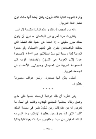 ‫ﻭﻗﻭﻉ ﺍﻟﻤﻭﺠﺔ ﺍﻟﺜﺎﻨﻴﺔ ﺜﻼﺜﺔ ﻗﺭﻭﻥ، ﻭﻟﻜﻥ ﺃﻴ ‪‬ﺎ ﺃﻨﻬﺎ ﺤﺎﻟﺕ ﺩﻭﻥ‬
               ‫ﻀ‬
                                    ‫ﺘﻐﻠﻐل ﺍﻟﻠﻐﺔ ﺍﻟﻌﺭﺒﻴﺔ..‬
‫ﻭﺇﻨﻪ ﻤﻥ ﺍﻟﻌﺠﻴﺏ ﺃﻥ ﺘﺘﻜﺭﺭ ﻫﺫﻩ ﺍﻟﻤﺄﺴﺎﺓ ﺒﺎﻟﻨﺴﺒﺔ ﻹﻴﺭﺍﻥ..‬
‫ﻭﺘﻜﺭﺭﺕ ﻤﺭﺓ ﺃﺨﺭﻯ ﻓﻲ ﺍﻟﺒﺎﻜﺴﺘﺎﻥ – ﺩﻭﻥ ﺃﻥ ﻴﻜﻭﻥ‬
‫ﻫﻨﺎﻙ ﻤﺒﺭﺭ ﺤﻘﻴﻘﻲ – ﺇﻻ ﺍﻟﻐﻔﻠﺔ ﻋﻥ ﺃﻫﻤﻴﺔ ﺘﻠﻙ ﺍﻟﻨﻘﻁﺔ ﺍﻟﺘﻲ‬
‫ﺠﻌﻠﺕ ﺍﻟﺒﺎﻜﺴﺘﺎﻨﻴﻴﻥ ﻴﺒﻘﻭﻥ ﻋﻠﻰ ﻟﻐﺘﻬﻡ ﺍﻷﺼﻠﻴﺔ، ﻭﻟﻭ ﺠﻌﻠﻭﺍ‬
‫ﺍﻟﻌﺭﺒﻴﺔ ﻟﻐﺔ ﺭﺴﻤﻴﺔ ﻟﻬﻡ ﻤﻨﺫ ﺍﺴﺘﻘﻼﻟﻬﻡ ﻋﺎﻡ ٧٥٩١ ﻷﺼﺒﺤﻭﺍ‬
‫ﻋﺭﺒﺎ )ﻷﻥ ﺍﻟﻌﺭﺒﻴﺔ ﻫﻲ ﺍﻟﻠﺴﺎﻥ( ﻭﻷﺼﺒﺤﻭﺍ ﺃﻗﺭﺏ ﺇﻟﻰ‬
                                         ‫‪‬‬
‫ﺍﻟﻤﺠﻤﻭﻋﺔ ﺍﻟﻌﺭﺒﻴﺔ ﻤﻥ ﺍﻟﺼﻭﻤﺎل ﻭﺠﻴﺒﻭﺘﻲ.. ﺍﻷﻋﻀﺎﺀ ﻓﻲ‬
                                        ‫ﺍﻟﺠﺎﻤﻌﺔ ﺍﻟﻌﺭﺒﻴﺔ.‬
‫ﺃﺨﻁﺎﺀ ﻴﻅﻥ ﺃﻨﻬﺎ ﺼﻐﻴﺭﺓ.. ﻭﺘﺠﺭ ﻋﻭﺍﻗﺏ ﻤﺼﻴﺭﻴﺔ‬
                                                ‫ﺨﻁﻴﺭﻩ..‬
                       ‫****‬
‫ﻭﻓﻲ ﻨﻅﺭﻨﺎ ﺃﻥ ﺘﻠﻙ ﺍﻟﻭﺍﻗﻌﺔ ﻓﺭﻀﺕ ﻨﻔﺴﻬﺎ ﻋﻠﻰ ﻤﺩﻯ‬
‫ﻭﻋﻤﻕ ﻭﻨﻘﺎﺀ ﺇﺴﻼﻤﻴﺔ ﺍﻟﻤﺠﺘﻤﻊ ﺍﻟﻬﻨﺩﻱ، ﻭﻜﺎﻨﺕ ﻓﻲ ﺃﺼل ﻤﺎ‬
‫ﺘﻌﺭﺽ ﻟﻪ ﻤﻥ ﻤﻔﺎﺭﻗﺎﺕ ﻭﻤﻥ ﺸﺫﻭﺫ ﻅﻬﺭ ﻓﻲ ﺴﻴﺎﺴﺔ ﺍﻟﻤﻠﻙ‬
‫"ﺃﻜﺒﺭ" ﺍﻟﺫﻱ ﻜﺎﺩ ﻴﻤﺭﻕ ﻤﻥ ﺤﻅﻴﺭﺓ ﺍﻹﺴﻼﻡ، ﻭﻤﺎ ﺍﺘﺴﻡ ﺒﻪ‬
‫ﺍﻟﺒﻼﻁ ﺍﻟﻤﻐﻭﻟﻲ ﻤﻥ ﺴﺭﻑ ﻭﻁﻘﻭﺱ ﻭﺴﻴﺎﺴﺎﺕ ﺒﻌﻴﺩﺓ ﻗﻠﺒﺎ ﻭﻗﺎﻟﺒﺎ‬
 ‫‪‬‬      ‫‪‬‬

                       ‫- ٨٥ -‬
 