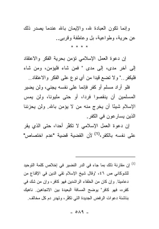 ‫ﻭﺇﻨﻤﺎ ﺘﻜﻭﻥ ﺍﻟﻌﺒﺎﺩﺓ ﷲ، ﻭﺍﻹﻴﻤﺎﻥ ﺒﺎﷲ ﻋﻨﺩﻤﺎ ﻴﺼﺩﺭ ﺫﻟﻙ‬
                  ‫ﻋﻥ ﺤﺭﻴﺔ، ﻭﻁﻭﺍﻋﻴﺔ، ﺒل ﻭﻋﺎﻁﻔﺔ ﻭﻗﺭﺒﻰ..‬
                       ‫ﹸ‬
                          ‫****‬
‫ﺇﻥ ﺩﻋﻭﺓ ﺍﻟﻌﻤل ﺍﻹﺴﻼﻤﻲ ﺘﺅﻤﻥ ﺒﺤﺭﻴﺔ ﺍﻟﻔﻜﺭ ﻭﺍﻻﻋﺘﻘﺎﺩ‬
‫ﺇﻟﻰ ﺁﺨﺭ ﻤﺩﻯ، ﺇﻟﻰ ﻤﺩﻯ " ﻓﻤﻥ ﺸﺎﺀ ﻓﻠﻴﺅﻤﻥ، ﻭﻤﻥ ﺸﺎﺀ‬
  ‫ﻓﻠﻴﻜﻔﺭ.." ﻭﻻ ﺘﻀﻊ ﻗﻴﺩﺍ ﻤﻥ ﺃﻱ ﻨﻭﻉ ﻋﻠﻰ ﺍﻟﻔﻜﺭ ﻭﺍﻻﻋﺘﻘﺎﺩ..‬
                                  ‫‪‬‬
‫ﻓﻠﻭ ﺃﺭﺍﺩ ﻤﺴﻠﻡ ﺃﻭ ﻜﻔﺭ ﻓﺈﻨﻤﺎ ﻋﻠﻰ ﻨﻔﺴﻪ ﻴﺠﻨﻲ، ﻭﻟﻥ ﻴﻀﻴﺭ‬
‫ﺍﻟﻤﺴﻠﻤﻴﻥ ﺃﻥ ﻴﻨﻘﺼﻭﺍ ﻓﺭﺩﺍ، ﺃﻭ ﺤﺘﻰ ﻤﻠﻴﻭﻨﺎ، ﻭﻟﻥ ﻴﻤﺱ‬
          ‫ﹰ‬              ‫‪‬‬
‫ﺍﻹﺴﻼﻡ ﺸﻴ ًﺎ ﺃﻥ ﻴﺨﺭﺝ ﻤﻨﻪ ﻤﻥ ﻻ ﻴﺅﻤﻥ ﺒﺎﷲ. ﻭﻟﻥ ﻴﺤﺯﻨﻨﺎ‬
                                       ‫ﺌ‬
                                   ‫ﺍﻟﺫﻴﻥ ﻴﺴﺎﺭﻋﻭﻥ ﻓﻲ ﺍﻟﻜﻔﺭ.‬
‫ﺇﻥ ﺩﻋﻭﺓ ﺍﻟﻌﻤل ﺍﻹﺴﻼﻤﻲ ﻻ ﺘﻜﻔﺭ ﺃﺤ ‪‬ﺍ، ﺤﺘﻰ ﺍﻟﺫﻱ ﻴﻘﺭ‬
  ‫‪‬‬            ‫ﺩ‬     ‫ﱢ‬
                                       ‫)1(‬
‫ﻷﻥ ﺍﻟﻘﻀﻴﺔ ﻗﻀﻴﺔ "ﻋﺩﻡ ﺍﺨﺘﺼﺎﺹ"‬                  ‫ﻋﻠﻰ ﻨﻔﺴﻪ ﺒﺎﻟﻜﻔﺭ،‬



                                                              ‫)1(‬
‫ﺇﻥ ﻤﻘﺎﺭﻨﺔ ﺫﻟﻙ ﺒﻤﺎ ﺠﺎﺀ ﻓﻲ ﺍﻟﺩ ‪ ‬ﺍﻟﻨﻀﻴﺭ ﻓﻲ ﺇﺨﻼﺹ ﻜﻠﻤﺔ ﺍﻟﺘﻭﺤﻴﺩ‬
                            ‫‪‬ﺭ‬
‫ﻟﻠﺸﻭﻜﺎﻨﻲ ﺹ ٦٤، "ﻭﻗﺎل ﺸﻴﺦ ﺍﻹﺴﻼﻡ ﺘﻘﻲ ﺍﻟﺩﻴﻥ ﻓﻲ ﺍﻹﻗﻨﺎﻉ ﻤﻥ‬
‫ﺩﻋﺎﻤﻴﺘﺎ. ﻭﺇﻥ ﻜﺎﻥ ﻤﻥ ﺍﻟﺨﻠﻔﺎﺀ ﺍﻟﺭﺍﺸﺩﻴﻥ ﻓﻬﻭ ﻜﺎﻓﺭ، ﻭﺇﻥ ﻤﻥ ﺸﻙ ﻓﻲ‬
‫ﻜﻔﺭﻩ، ﻓﻬﻭ ﻜﺎﻓﺭ" ﻴﻭﻀﺢ ﺍﻟﻤﺴﺎﻓﺔ ﺍﻟﺒﻌﻴﺩﺓ ﺒﻴﻥ ﺍﻻﺘﺠﺎﻫﻴﻥ. ﻨﺎﻫﻴﻙ‬
  ‫ﺒﻨﺎﺸﺌﺔ ﺩﻋﻭﺍﺕ ﺍﻟﺭﻓﺽ ﺍﻟﺠﺩﻴﺩﺓ ﺍﻟﺘﻲ ﺘﻜ ﱢﺭ، ﻭﺘﻬﺩﺭ ﺩﻡ ﻜل ﻤﺨﺎﻟﻑ.‬
                       ‫ﻔ‬

                          ‫- ٩٨٥ -‬
 