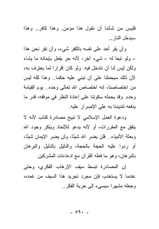 ‫ﻓﻠﻴﺱ ﻤﻥ ﺸﺄﻨﻨﺎ ﺃﻥ ﻨﻘﻭل ﻫﺫﺍ ﻤﺅﻤﻥ. ﻭﻫﺫﺍ ﻜﺎﻓﺭ.. ﻭﻫﺫﺍ‬
                                          ‫ﺴﻴﺩﺨل ﺍﻟﻨﺎﺭ..‬
‫ﻭﺃﻥ ﻴﻘﺭ ﺃﺤﺩ ﻋﻠﻰ ﻨﻔﺴﻪ ﺒﺎﻟﻜﻔﺭ ﺸﻲﺀ، ﻭﺃﻥ ﻨﻘﺭ ﻨﺤﻥ ﻫﺫﺍ‬
‫– ﻭﻟﻭ ﺘﺒﻌﺎ ﻟﻪ – ﺸﻲﺀ ﺁﺨﺭ، ﻷﻨﻪ ﺤﺭ ﻴﻔﻌل ﺒﺈﻴﻤﺎﻨﻪ ﻤﺎ ﻴﺸﺎﺀ‬
                                           ‫‪‬‬
‫ﻭﻟﻜﻥ ﻟﻴﺱ ﻟﻨﺎ ﺃﻥ ﻨﺘﺩﺨل ﻓﻴﻪ. ﻭﻟﻭ ﻜﺎﻥ ﺇﻗﺭﺍﺭﺍ ﻟﻤﺎ ﻴﻌﺘﺭﻑ ﺒﻪ،‬
               ‫‪‬‬
‫ﻷﻥ ﺫﻟﻙ ﺴﻴﺤﻤﻠﻨﺎ ﻋﻠﻰ ﺃﻥ ﻨﺒﻨﻲ ﻋﻠﻴﻪ ﺤﻜﻤﺎ.. ﻭﻫﺫﺍ ﻜﻠﻪ ﻟﻴﺱ‬
                ‫‪‬‬
‫ﻤﻥ ﺍﺨﺘﺼﺎﺼﻨﺎ، ﺇﻨﻪ ﺍﺨﺘﺼﺎﺹ ﺍﷲ ﺘﻌﺎﻟﻰ ﻭﺤﺩﻩ.. ﻴﻭﻡ ﺍﻟﻘﻴﺎﻤﺔ‬
‫ﻭﺤﺩﻩ. ﻭﻗﺩ ﻴﺤﻤﻠﻪ ﺴﻜﻭﺘﻨﺎ ﻋﻠﻰ ﺇﻋﺎﺩﺓ ﺍﻟﻨﻅﺭ ﻓﻲ ﻤﻭﻗﻔﻪ، ﻗﺩﺭ ﻤﺎ‬
                      ‫ﻴﺩﻓﻌﻪ ﺘﻨﺩﻴﺩﻨﺎ ﺒﻪ ﻋﻠﻰ ﺍﻹﺼﺭﺍﺭ ﻋﻠﻴﻪ.‬
                                            ‫ﹶﹾ ِ ‪‬‬
‫ﻭﺩﻋﻭﺓ ﺍﻟﻌﻤل ﺍﻹﺴﻼﻤﻲ ﻻ ﺘﺒﻴﺢ ﻤﺼﺎﺩﺭﺓ ﻜﺘﺎﺏ ﻷﻨﻪ ﻻ‬
‫ﻴﺘﻔﻕ ﻤﻊ ﺍﻟﻤﻘﺭﺭﺍﺕ، ﺃﻭ ﻷﻨﻪ ﻴﺩﻋﻭ ﻟﻺﻟﺤﺎﺩ ﻭﻴﻨﻜﺭ ﻭﺠﻭﺩ ﺍﷲ‬
‫ﻭﺒﻌﺜﺔ ﺍﻷﻨﺒﻴﺎﺀ.. ﻓﻠﻥ ﻴﻀﺭ ﺍﷲ ﺸﻴ ًﺎ، ﻭﻟﻥ ﻴﻀﺭ ﺍﻹﻴﻤﺎﻥ ﺸﻴ ًﺎ،‬
  ‫ﺌ‬                     ‫ﺌ‬
‫ﺃﻭ ﺭﺩﻭﺍ ﻋﻠﻴﻪ ﺍﻟﺤﺠﺔ ﺒﺎﻟﺤﺠﺔ، ﻭﺍﻟﺩﻟﻴل ﺒﺎﻟﺩﻟﻴل ﻭﺍﻟﺒﺭﻫﺎﻥ‬
      ‫ﺒﺎﻟﺒﺭﻫﺎﻥ، ﻭﻫﻭ ﻤﺎ ﻓﻌﻠﻪ ﺍﻟﻘﺭﺁﻥ ﻤﻊ ﺍﺩﻋﺎﺀﺍﺕ ﺍﻟﻤﺸﺭﻜﻴﻥ.‬
‫ﺇﻥ ﺍﻟﻤﺼﺎﺩﺭﺓ ﺘﺒﺴﻁ ﺴﻴﻑ ﺍﻹﺭﻫﺎﺏ ﺍﻟﻔﻜﺭﻱ، ﻭﺤﺘﻰ‬
‫ﻋﻨﺩﻤﺎ ﻻ ﻴﺴﺘﺨﺩﻡ، ﻓﺈﻥ ﻤﺠﺭﺩ ﺘﺠﺭﻴﺩ ﻫﺫﺍ ﺍﻟﺴﻴﻑ ﻤﻥ ﻏﻤﺩﻩ،‬
                  ‫ﻭﺠﻌﻠﻪ ﻤﺸﻬﺭﺍ ﺴﻴﺴﻲﺀ ﺇﻟﻰ ﺤﺭﻴﺔ ﺍﻟﻔﻜﺭ..‬
                                          ‫‪‬‬



                      ‫- ٠٩٥ -‬
 