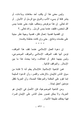 ‫ﻭﻟﻴﺱ ﻤﻌﻨﻰ ﻫﺫﺍ ﺃﻥ ﻴﻜﺘﺏ ﺃﺤﺩ ﺴﻔﺎﻫﺎﺕ ﻭﺒﺫﺍﺀﺍﺕ، ﺃﻭ‬
                   ‫‪‬‬
‫ﻴﻨﺸﺭ ﻗﺫﻓﺎ ﺃﻭ ﻴﺴﻲﺀ ﺍﻷﺩﺏ ﻭﺍﻟﺫﻭﻕ ﻤﻊ ﺍﻟﺭﺴل ﺃﻭ ﺍﻷﺩﻴﺎﻥ.. ﺃﻭ‬
                                             ‫ﹰ‬
‫ﺍﷲ ﺘﻌﺎﻟﻰ. ﺇﻥ ﻫﺫﺍ ﻤﺭﻓﻭﺽ ﻭﻤﻌﺎﻗﺏ ﻋﻠﻴﻪ، ﺤﺘﻰ ﻋﻨﺩﻤﺎ ﻴﻤﺱ‬
      ‫ﺃﻗل ﺸﺨﺹ، ﻓﻜﻴﻑ ﻋﻨﺩﻤﺎ ﻴﻤﺱ ﺍﻟﺭﺴل.. ﻭﺍﷲ ﺘﻌﺎﻟﻰ..؟‬
‫ﺇﻥ ﺍﻟﻘﻀﻴﺔ ﻗﻀﻴﺔ ﺇﻋﻤﺎل ﻓﻜﺭ، ﻗﻀﻴﺔ ﻭﺠﻬﺔ ﻨﻅﺭ ﻤﺒﻨﻴﺔ‬
      ‫ﻋﻠﻰ ﻤﻘﺩﻤﺎﺕ ﻭﻨﺘﺎﺌﺞ.. ﺤﺘﻰ ﻭﺇﻥ ﻜﺎﻨﺕ ﺨﺎﻁﺌﺔ ﻭﻓﺎﺴﺩﺓ.‬
                      ‫****‬
‫ﺇﻥ ﺩﻋﻭﺓ ﺍﻟﻌﻤل ﺍﻹﺴﻼﻤﻲ ﻋﻨﺩﻤﺎ ﺘﻘﻑ ﻫﺫﺍ ﺍﻟﻤﻭﻗﻑ،‬
‫ﺘﺅﻤﻥ ﺃﻨﻬﺎ ﺘﻘﻑ ﺍﻟﻤﻭﻗﻑ ﺍﻹﺴﻼﻤﻲ ﻭﺍﻟﻤﻭﻗﻑ ﺍﻟﻤﻭﻀﻭﻋﻲ،‬
‫ﻭﻟﻴﺱ ﺒﻴﻨﻬﻤﺎ ﺘﻨﺎﻓﺭ ﺃﻭ ﺍﺨﺘﻼﻑ، ﻭﺇﻨﻤﺎ ﻴﺤﺩﺙ ﻫﺫﺍ ﻤﺎ ﺒﻴﻥ‬
                            ‫ﺍﻹﺴﻼﻡ.. ﻭﺍﻟﻤﻭﺍﻗﻑ ﺍﻟﺫﺍﺘﻴﺔ..‬
‫ﻓﻤﻥ ﺍﻟﻨﺎﺤﻴﺔ ﺍﻹﺴﻼﻤﻴﺔ. ﻓﺎﻹﺴﻼﻡ ﻴﻌﻠﻡ ﺃﻨﻪ ﻻ ﻓﺎﺌﺩﺓ ﻤﻥ‬
‫ﺴﻭﻕ ﺍﻟﻨﺎﺱ ﻟﻺﻴﻤﺎﻥ ﺒﺎﻹﺭﻫﺎﺏ ﻭﺍﻟﻘﺴﺭ، ﻭﺃﻥ ﺍﻟﺩﻋﻭﺓ ﺍﻟﺴﻠﻴﻤﺔ‬
                     ‫ﹶ‪‬‬
‫ﺇﻨﻤﺎ ﺘﻘﻭﻡ ﻋﻠﻰ ﺍﻟﺤﻜﻤﺔ ﻭﺍﻟﻤﻭﻋﻅﺔ ﺍﻟﺤﺴﻨﺔ، ﻭﺃﻥ ﺍﻟﺤﺭﻴﺔ ﺘﻜﻔل‬
                                  ‫ﻤﺅﻤﻨﻴﻥ ﺃﻋﻤﻕ ﺇﻴﻤﺎ ﹰﺎ..‬
                                     ‫ﻨ‬
‫ﻭﻤﻥ ﺍﻟﻨﺎﺤﻴﺔ ﺍﻟﻤﻭﻀﻭﻋﻴﺔ، ﻓﺈﻥ ﺍﻷﺼل ﻓﻲ ﺍﻹﻴﻤﺎﻥ ﻫﻭ‬
‫ﺍﻟﺤﺭﻴﺔ، ﻭﻻ ﻴﻤﻜﻥ ﺘﺼﻭﺭ ﺤﻤل ﺍﻟﻨﺎﺱ ﻋﻠﻰ ﺍﻹﻴﻤﺎﻥ ﻗﺴﺭﺍ،‬
  ‫‪‬‬
                            ‫ﻓﻬﺫﺍ ﻴﺨﺎﻟﻑ ﻁﺒﻴﻌﺔ ﺍﻷﺸﻴﺎﺀ..‬

                     ‫- ١٩٥ -‬
 