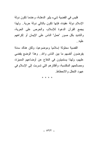 ‫ﻓﻠﻴﺱ ﻓﻲ ﺍﻟﻘﻀﻴﺔ ﺸﻲﺀ ﻴﺜﻴﺭ ﺍﻟﺩﻫﺸﺔ، ﻭﻋﻨﺩﻤﺎ ﺘﻜﻭﻥ ﺩﻭﻟﺔ‬
‫ﺍﻹﺴﻼﻡ ﺩﻭﻟﺔ ﻋﻘﻴﺩﺓ، ﻓﺈﻨﻬﺎ ﺘﻜﻭﻥ ﺒﺎﻟﺘﺎﻟﻲ ﺩﻭﻟﺔ ﺤﺭﻴﺔ.. ﻭﻟﻬﺫﺍ‬
‫ﻴﺠﻤﻊ ﺍﻟﻘﺭﺁﻥ ﺍﻟﺩﻋﻭﺓ ﻟﻺﺴﻼﻡ، ﻭﺍﻟﺤﺭﺹ ﻋﻠﻰ ﺍﻟﺤﺭﻴﺔ،‬
‫ﻭﺍﻟﺘﻨﺩﻴﺩ ﺒﻜل ﺼﻭﺭ "ﺤﻤل" ﺍﻟﻨﺎﺱ ﻋﻠﻰ ﺍﻹﻴﻤﺎﻥ ﺃﻭ ﺇﻜﺭﺍﻫﻬﻡ‬
                                                ‫ﻋﻠﻴﻪ..‬
‫ﺍﻟﻘﻀﻴﺔ ﻤﺤﻠﻭﻟﺔ ﺇﺴﻼﻤ ‪‬ﺎ ﻭﻤﻭﻀﻭﻋﻴﺎ، ﻭﻟﻜﻥ ﻫﻨﺎﻙ ﺴﺩﻨﺔ‬
                 ‫‪‬‬        ‫ﻴ‬
‫ﻴﻔﺭﻀﻭﻥ ﺃﻨﻔﺴﻬﻡ ﻤﺎ ﺒﻴﻥ ﺍﻟﻨﺎﺱ ﻭﺍﷲ.. ﻭﻫﺫﺍ ﺍﻟﻭﻀﻊ ﻴﻘﻀﻲ‬
‫ﻋﻠﻴﻬﻡ، ﻭﻟﻬﺫﺍ ﻴﺴﺘﻤﻴﺘﻭﻥ ﻓﻲ ﺍﻟﺩﻓﺎﻉ ﻋﻥ ﺃﻭﻀﺎﻋﻬﻡ ﺍﻟﻤﻤﻴﺯﺓ،‬
‫ﻭﻤﺼﺎﻟﺤﻬﻡ ﺍﻟﻤﻜﺘﺴﺒﺔ، ﻭﺃﻓﻜﺎﺭﻫﻡ ﺍﻟﺘﻲ ﺘﺴﺭﺒﺕ ﺇﻟﻰ ﺍﻹﺴﻼﻡ ﻓﻲ‬
                                ‫ﻋﻬﻭﺩ ﺍﻟﺘﺤﻠل ﻭﺍﻻﻨﺤﻁﺎﻁ.‬
                     ‫****‬




                      ‫- ٢٩٥ -‬
 