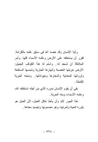 ‫ﺭﺃﻴﻨﺎ ﺍﻹﻨﺴﺎﻥ ﻭﻗﺩ ﺨﺼﻪ ﺍﷲ ﻓﻲ ﺴﺎﺒﻕ ﻋﻠﻤﻪ ﺒﺎﻟﻜﺭﺍﻤﺔ.‬
                           ‫‪‬‬
‫ﻓﻘﺭﺭ ﺃﻥ ﻴﺴﺘﺨﻠﻔﻪ ﻋﻠﻰ ﺍﻷﺭﺽ ﻭﻋﻠﻤﻪ ﺍﻷﺴﻤﺎﺀ ﻜﻠﻬﺎ. ﻭﺃﻤﺭ‬
                    ‫ﱠ‬
‫ﺍﻟﻤﻼﺌﻜﺔ ﺃﻥ ﺘﺴﺠﺩ ﻟﻪ.. ﻭﺃﺴﻠﻡ ﻟﻪ ﻫﺫﺍ ﺍﻟﻜﻭﻜﺏ ﺍﻟﺠﻤﻴل:‬
‫ﺍﻷﺭﺽ ﺒﺘﺭﺒﺘﻬﺎ ﺍﻟﺨﺼﺒﺔ ﻭﺃﻨﻬﺎﺭﻫﺎ ﺍﻟﺠﺎﺭﻴﺔ ﻭﺸﻤﺴﻬﺎ ﺍﻟﺴﺎﻁﻌﺔ‬
‫ﻭﺜﺭﻭﺍﺘﻬﺎ ﺍﻟﻤﻌﺩﻨﻴﺔ ﻭﺃﺸﺠﺎﺭﻫﺎ ﻭﺤﻴﻭﺍﻨﺎﺘﻬﺎ.. ﻭﻤﻨﺤﻪ ﺍﻟﺤﺭﻴﺔ‬
                                              ‫ﺍﻟﻜﺎﻤﻠﺔ..‬
‫ﺒﻘﻲ ﺃﻥ ﻴﻘﻭﻡ ﺍﻹﻨﺴﺎﻥ ﺒﺩﻭﺭﻩ ﺍﻟﺫﻱ ﻤﻥ ﺃﺠﻠﻪ ﺍﺴﺘﺨﻠﻔﻪ ﺍﷲ،‬
                          ‫ﻭﻋﻠﻤﻪ ﺍﻷﺴﻤﺎﺀ، ﻭﻤﻨﻪ ﺍﻟﺤﺭﻴﺔ..‬
‫ﻫﺫﺍ ﺍﻟﺠﻭﺭ ﻻﺒﺩ ﻭﺃﻥ ﻴﺄﺨﺫ ﺸﻜل ﺍﻟﻌﻤل، ﻷﻥ ﺍﻟﻌﻤل ﻫﻭ‬
     ‫ﺒﻠﻭﺭﺓ ﺍﻟﺤﻴﺎﺓ ﻭﺜﻤﺭﺘﻬﺎ، ﻭﻫﻭ ﻤﻀﻤﻭﻨﻬﺎ ﻭﺘﺠﺴﻴﺩ ﻤﻌﻨﺎﻫﺎ..‬




                      ‫- ٤٩٥ -‬
 