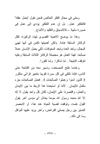 ‫ﻭﺤﺘﻰ ﻓﻲ ﻤﺠﺎل ﺍﻟﻔﻜﺭ ﺍﻟﺨﺎﻟﺹ ﻓﻨﺤﻥ ﻨﻘﻭل "ﻴﻌﻤل ﻋﻘﻠﻪ"‬
‫ﻓﺎﻟﺘﻔﻜﻴﺭ ﻋﻤل.. ﺒل ﺇﻥ ﻋﺩﻡ ﺍﻟﺘﻔﻜﻴﺭ ﻴﺅﺩﻱ ﺇﻟﻰ ﻋﻤل ﻓﻲ‬
               ‫ﺼﻭﺭﺓ ﺴﻠﺒﻴﺔ – ﻜﺎﻻﻨﺴﻴﺎﻕ ﻭﺍﻟﺘﻘﻠﻴﺩ ﻭﺍﻻﺘﺒﺎﻉ..‬
‫ﻭﻫﺫﺍ ﻤﺎ ﻴﻭﻀﺢ ﺍﻷﻫﻤﻴﺔ ﺍﻟﻘﺼﻭﻯ ﻟﻬﺫﻩ ﺍﻟﺭﻜﻴﺯﺓ، ﻓﻜل‬
‫ﺍﻟﺭﻜﺎﺌﺯ ﺍﻟﺴﺎﺒﻘﺔ ﻫﺎﻤﺔ. ﻭﻟﻜﻥ ﺃﻫﻤﻴﺘﻬﺎ ﺘﻜﻤﻥ ﻓﻲ ﺃﻨﻬﺎ ﺘﻬﻴﺊ‬
‫ﺍﻟﻤﺠﺎل، ﻭﺘﻌﺩ ﺍﻟﻌﺩﺓ ﻭﺘﺒﻌﺩ ﺍﻟﻤﻌﻭﻗﺎﺕ، ﻟﻜﻲ ﻴﻌﻤل ﺍﻹﻨﺴﺎﻥ ﻋﻤﻼ‬
‫ﹰ‬
‫ﺼﺎﻟﺤﺎ. ﻓﻬﺫﺍ ﺍﻟﻌﻤل ﻫﻭ ﻤﺤﺼﻠﺔ ﺍﻟﺭﻜﺎﺌﺯ ﺍﻟﺜﻼﺙ ﺍﻟﺴﺎﺒﻘﺔ ﻭﻋﻠﻴﻪ‬
                                                  ‫‪‬‬
                   ‫ﺘﺘﻭﻗﻑ ﺍﻟﻨﺘﻴﺠﺔ.. ﺇﻤﺎ ﺸﺎﻜﺭﺍ. ﻭﺇﻤﺎ ﻜﻔﻭﺭﺍ.‬
                     ‫‪‬‬           ‫‪‬‬
‫ﻭﻋﻨﺩﻤﺎ ﻨﻔﺘﺢ ﺍﻟﻤﺼﺤﻑ، ﻭﻨﺴﻴﺭ ﻤﻌﻪ ﻤﻥ ﺍﻟﻔﺎﺘﺤﺔ ﺤﺘﻰ‬
‫ﺍﻟﻨﺎﺱ، ﻓﺈﻨﻨﺎ ﻨﻠﺘﻘﻲ ﻓﻲ ﻜل ﺴﻭﺭﺓ ﺘﻘﺭﻴ ‪‬ﺎ ﺒﺘﻌﺒﻴﺭ ﻗﺭﺁﻨﻲ ﻤﺘﻜﺭﺭ‬
                    ‫ﺒ‬
‫‪ ‬ﺍﻟ ِﻴﻥ ﺁﻤ ﹸﻭﺍ ﻭﻋﻤﹸﻭﺍ ﺍﻟ ‪‬ﺎﻟ ‪‬ﺎﺕ ‪ ..‬ﻓﻌﻤل ﺍﻟﺼﺎﻟﺤﺎﺕ ﺠﺯﺀ‬
                      ‫ﺼ ِﺤ ِ‬       ‫ﱠﺫ ‪ ‬ﻨ ‪ِ  ‬ﻠ‬
‫ﻤﻜﻤل ﻟﻺﻴﻤﺎﻥ.. ﻷﻨﻨﺎ ﻟﻭ ﺍﺴﺘﺒﻌﺩﻨﺎ ﻫﺫﺍ ﺍﻟﺭﺒﻁ ﻤﺎ ﺒﻴﻥ ﺍﻹﻴﻤﺎﻥ‬
                                                   ‫‪‬‬
‫ﻭﺍﻟﻌﻤل، ﻭﺍﻗﺘﺼﺭﻨﺎ ﻋﻠﻰ ﺍﻹﻴﻤﺎﻥ، ﻟﻜﺎﻥ ﻜل ﻭﺍﺤﺩ ﻴﻘﻭل ﻻ ﺇﻟﻪ‬
‫ﺇﻻ ﺍﷲ ﻤﺤﻤﺩ ﺭﺴﻭل ﺍﷲ ﻤﺅﻤ ﹰﺎ ﻴﻌﺎﺩل ﺃﻱ ﻤﺅﻤﻥ ﺁﺨﺭ ﻴﻘﻭل‬
                        ‫ﻨ‬
‫ﺍﻟﻘﻭل ﻨﻔﺴﻪ، ﻭﻟﻭﻗﻔﺕ ﻗﻀﻴﺔ ﺍﻟﺤﻴﺎﺓ ﻋﻨﺩ ﻫﺫﺍ، ﺃﻭ ﻻﻨﺤﺼﺭ‬
‫ﺍﻟﺘﻤﺎﻴﺯ ﺒﻴﻥ ﺭﺠل ﻴﺼﻠﻲ ﺍﻟﻔﺭﺍﺌﺽ، ﻭﺁﺨﺭ ﻴﺯﻴﺩ ﻋﻠﻴﻬﺎ ﺍﻟﻨﻭﺍﻓل‬
                                           ‫ﻭﻤﺎ ﺇﻟﻰ ﺫﻟﻙ..‬



                       ‫- ٥٩٥ -‬
 