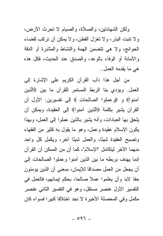 ‫ﻭﻟﻜﻥ ﺍﻟﺸﻬﺎﺩﺘﻴﻥ، ﻭﺍﻟﺼﻼﺓ، ﻭﺍﻟﺼﻴﺎﻡ ﻻ ﺘﺤﺭﺙ ﺍﻷﺭﺽ،‬
‫ﻭﻻ ﺘﻨﺒﺕ ﺍﻟﺒﺫﺭ، ﻭﻻ ﺘﻐﺯل ﺍﻟﻘﻁﻥ، ﻭﻻ ﻴﻤﻜﻥ ﺃﻥ ﺘﺭﻜﺏ ﻟﻘﻀﺎﺀ‬
       ‫ﹸ ‪‬ﹶ‬
‫ﺍﻟﺤﻭﺍﺌﺞ، ﻭﻻ ﻫﻲ ﺘﺘﻀﻤﻥ ﺍﻟﻬﻤﺔ ﻭﺍﻟﻨﺸﺎﻁ ﻭﺍﻟﻤﺜﺎﺒﺭﺓ ﺃﻭ ﺍﻟﺩﻗﺔ‬
‫ﻭﺍﻷﻤﺎﻨﺔ ﺃﻭ ﺍﻟﻭﻓﺎﺀ ﺒﺎﻟﻭﻋﺩ، ﻭﺍﻟﺼﺩﻕ ﻋﻨﺩ ﺍﻟﺤﺩﻴﺙ، ﻓﻜل ﻫﺫﻩ‬
                                      ‫ﻫﻲ ﻤﺎ ﻴﻘﺩﻤﻪ ﺍﻟﻌﻤل..‬
‫ﻤﻥ ﺃﺠل ﻫﺫﺍ ﺩﺃﺏ ﺍﻟﻘﺭﺁﻥ ﺍﻟﻜﺭﻴﻡ ﻋﻠﻰ ﺍﻹﺸﺎﺭﺓ ﺇﻟﻰ‬
‫ﺍﻟﻌﻤل. ﻭﻴﺅﺩﻱ ﺒﻨﺎ ﺍﻟﺭﺒﻁ ﺍﻟﻤﺴﺘﻤﺭ ﻟﻠﻘﺭﺁﻥ ﻤﺎ ﺒﻴﻥ ‪‬ﺍﻟ ِﻴﻥ‬
‫ﱠﺫ ‪‬‬
‫ﺁﻤ ﹸﻭﺍ‪ ‬ﻭ ‪‬ﻭﻋﻤﹸﻭﺍ ﺍﻟ ‪‬ﺎﻟ ‪‬ﺎﺕ ‪ ‬ﺇﻟﻰ ﺘﻔﺴﻴﺭﻴﻥ: ﺍﻷﻭل ﺃﻥ‬
                       ‫ﺼ ِﺤ ِ‬       ‫‪ِ  ‬ﻠ‬     ‫‪‬ﻨ‬
‫ﺍﻟﻘﺭﺁﻥ ﻴﺸﻴﺭ ﺒﻜﻠﻤﺔ ‪‬ﺍﻟ ِﻴﻥ ﺁﻤ ﹸﻭﺍ‪ ‬ﺇﻟﻰ ﺍﻟﻌﻘﻴﺩﺓ، ﻭﻴﻤﻜﻥ ﺃﻥ‬
                         ‫ﱠﺫ ‪  ‬ﻨ‬
‫ﻴﻠﺤﻕ ﺒﻬﺎ ﺍﻟﻌﺒﺎﺩﺍﺕ، ﻭﺃﻨﻪ ﻴﺸﻴﺭ ﺒﺎﻟﺫﻴﻥ ﻋﻤﻠﻭﺍ ﺇﻟﻰ ﺍﻟﻌﻤل، ﻭﺒﻬﺫﺍ‬
‫ﻴﻜﻭﻥ ﺍﻹﺴﻼﻡ ﻋﻘﻴﺩﺓ ﻭﻋﻤل، ﻭﻫﻭ ﻤﺎ ﻴﻘﻭل ﺒﻪ ﻜﺜﻴﺭ ﻤﻥ ﺍﻟﻔﻘﻬﺎﺀ‬
‫ﻭﺘﺼﺒﺢ ﺍﻟﻌﻘﻴﺩﺓ ﺸﻴ ًﺎ، ﻭﺍﻟﻌﻤل ﺸﻴ ًﺎ ﺁﺨﺭ، ﻭﻴﻜﻤل ﻜل ﻭﺍﺤﺩ‬
                    ‫ﺌ‬             ‫ﺌ‬
‫ﻤﻨﻬﻤﺎ ﺍﻵﺨﺭ ﻟﻴﺘﻜﺎﻤل "ﺍﻹﺴﻼﻡ"، ﻜﻤﺎ ﺃﻥ ﻤﻥ ﺍﻟﻤﻤﻜﻥ ﺃﻥ ﺍﻟﻘﺭﺁﻥ‬
‫ﺇﻨﻤﺎ ﻴﻬﺩﻑ ﺒﺭﺒﻁﻪ ﻤﺎ ﺒﻴﻥ ﺍﻟﺫﻴﻥ ﺁﻤﻨﻭﺍ ﻭﻋﻤﻠﻭﺍ ﺍﻟﺼﺎﻟﺤﺎﺕ ﺇﻟﻰ‬
‫ﺃﻥ ﻴﺠﻌل ﻤﻥ ﺍﻟﻌﻤل ﻤﺼﺩﺍﻗﺎ ﻟﻺﻴﻤﺎﻥ، ﺒﻤﻌﻨﻰ ﺃﻥ ﺍﻟﺫﻴﻥ ﻴﺅﻤﻨﻭﻥ‬
                               ‫ﹰ‬
‫ﺤﻘﺎ ﻻﺒﺩ ﻭﺃﻥ ﻴﻌﻠﻤﻭﺍ ﻋﻤﻼ ﺼﺎﻟﺤﺎ، ﺒﺤﻜﻡ ﺇﻴﻤﺎﻨﻬﻡ، ﻓﺎﻟﻌﻤل ﻓﻲ‬
                          ‫‪‬‬    ‫ﹰ‬                   ‫ﹰ‬
‫ﺍﻟﺘﻔﺴﻴﺭ ﺍﻷﻭل ﻋﻨﺼﺭ ﻤﺴﺘﻘل، ﻭﻫﻭ ﻓﻲ ﺍﻟﺘﻔﺴﻴﺭ ﺍﻟﺜﺎﻨﻲ ﻋﻨﺼﺭ‬
‫ﻤﻜﻤل ﻭﻓﻲ ﺍﻟﻤﺤﺼﻠﺔ ﺍﻷﺨﻴﺭﺓ ﻻ ﻨﺠﺩ ﺍﺨﺘﻼﻓﺎ ﻜﺒﻴ ‪‬ﺍ ﻓﺴﻭﺍﺀ ﻜﺎﻥ‬
           ‫ﹰ ﺭ‬


                        ‫- ٦٩٥ -‬
 