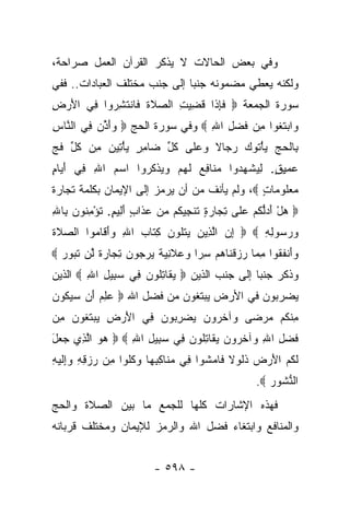 ‫ﻭﻓﻲ ﺒﻌﺽ ﺍﻟﺤﺎﻻﺕ ﻻ ﻴﺫﻜﺭ ﺍﻟﻘﺭﺁﻥ ﺍﻟﻌﻤل ﺼﺭﺍﺤﺔ،‬
‫ﻭﻟﻜﻨﻪ ﻴﻌﻁﻲ ﻤﻀﻤﻭﻨﻪ ﺠﻨﺒﺎ ﺇﻟﻰ ﺠﻨﺏ ﻤﺨﺘﻠﻑ ﺍﻟﻌﺒﺎﺩﺍﺕ.. ﻓﻔﻲ‬
                              ‫‪‬‬
‫ﺴﻭﺭﺓ ﺍﻟﺠﻤﻌﺔ ‪ ‬ﻓﺈ ﹶﺍ ﻗﻀﻴﺕ ﺍﻟ ‪‬ﻼﺓ ﹶﺎﻨﺘﺸ ‪‬ﻭﺍ ِﻲ ﺍﻷﺭ ِ‬
‫َ ‪‬ﺽ‬   ‫ﹶ ِ ﺫ ﹸ ِ ‪ ِ ‬ﺼ ﹶ ﹸ ﻓ ﹾ ﹶ ِﺭ ﻓ‬
‫‪‬ﺍﺒﺘ ﹸﻭﺍ ﻤﻥ ﻓﻀ ِ ﺍﷲ ‪ ‬ﻭﻓﻲ ﺴﻭﺭﺓ ﺍﻟﺤﺞ ‪ ‬ﻭﺃ ﱢﻥ ِﻲ ﺍﻟ ﱠﺎﺱ‬
‫‪َ ‬ﺫ ﻓ ﻨ ِ‬                        ‫ﻭ ‪ ‬ﹶﻐ ِ ‪ ‬ﹶ ‪‬ل ِ‬
‫ِﺎﻟﺤﺞ ﻴﺄ ﹸﻭﻙ ﺭﺠﺎﻻ ﻭﻋ ﹶﻰ ﻜ ﱢ ‪‬ﺎﻤﺭ ﻴﺄ ِﻴﻥ ِﻥ ﻜل ﻓﺞ‬
‫ﹰ ‪ ‬ﻠ ﹸل ﻀ ِ ٍ ‪ْ ‬ﺘ ‪ ‬ﻤ ﹸ ﱢ ﹶ ‪‬‬    ‫ﺒ ﹾ ‪ْ   ‬ﺘ ‪‬‬
‫‪‬ﻤﻴﻕ. ﻟﻴﺸﻬ ‪‬ﻭﺍ ﻤ ﹶﺎﻓﻊ ﻟﻬﻡ ﻭﻴﺫﻜ ‪‬ﻭﺍ ﺍﺴﻡ ﺍﷲ ِﻲ ﺃ ‪‬ﺎﻡ‬
‫‪ ِ  ‬ﻓ َﻴ ٍ‬      ‫‪‬ﻨ ِ ‪ ‬ﹶ ‪    ‬ﹾ ﹸﺭ‬ ‫ﻋ ِ ٍ ِ ‪ ‬ﹾ ‪‬ﺩ‬
‫ﻤﻌﹸﻭ ‪‬ﺎﺕ ‪ ،‬ﻭﻟﻡ ﻴﺄﻨﻑ ﻤﻥ ﺃﻥ ﻴﺭﻤﺯ ﺇﻟﻰ ﺍﻹﻴﻤﺎﻥ ﺒﻜﻠﻤﺔ ﺘﺠﺎﺭﺓ‬
                                              ‫‪ ‬ﻠ ﻤ ٍ‬
‫‪ ‬ﻫل ﺃﺩﱡﻜﻡ ﻋ ﹶﻰ ﺘ ‪‬ﺎﺭﺓ ﺘﻨ ِﻴ ﹸﻡ ﻤﻥ ﻋ ﹶﺍﺏ ﺃ ِﻴﻡ. ﺘﺅﻤ ﹸﻭﻥ ِﺎﷲ‬
‫‪  َ ْ ‬ﻟ ‪  ‬ﻠ ِﺠ ‪ ٍ ‬ﹸ ﹾﺠ ﻜ ‪   ‬ﺫ ٍ َ ﻟ ٍ ﹸ ْ ِ ﻨ ‪ ‬ﺒ ِ‬
‫ﻭﺭ ‪‬ﻭﻟﻪ ‪  ‬ﺇﻥ ﺍﻟ ِﻴﻥ ﻴﺘﹸﻭﻥ ﻜ ﹶﺎﺏ ﺍﷲ ﻭﺃ ﹶﺎ ‪‬ﻭﺍ ﺍﻟﺼﻼﺓ‬
‫‪ ‬ﹶﹶ‬    ‫ِ ‪ ‬ﱠﺫ ‪  ‬ﹾﻠ ‪ِ ‬ﺘ ‪َ ِ ‬ﻗ ﻤ‬         ‫‪ ‬ﺴ ِ ِ‬
‫ﻭَﻨﻔ ﹸﻭﺍ ﻤ ‪‬ﺎ ﺭﺯﻗ ﹶﺎﻫﻡ ﺴ ‪‬ﺍ ‪ ‬ﻼ ِ ‪ ‬ﹰ ﻴﺭ ‪‬ﻭﻥ ﺘ ‪‬ﺎﺭﺓ ﱠﻥ ﺘ ‪‬ﻭﺭ ‪‬‬
  ‫‪‬ﺃ ﹶﻘ ِﻤ ‪  ‬ﹾﻨ ‪ِ  ‬ﺭ ﻭﻋ ﹶﻨﻴﺔ ‪ ‬ﺠ ‪ِ ‬ﺠ ‪ ‬ﹰ ﻟ ﹶﺒ ‪‬‬
‫ﻭﺫﻜﺭ ﺠﻨﺒﺎ ﺇﻟﻰ ﺠﻨﺏ ﺍﻟﺫﻴﻥ ‪ ‬ﻴ ﹶﺎﺘﹸﻭ ‪ِ ‬ﻲ ﺴ ِﻴل ﺍﷲ ‪ ‬ﺍﻟﺫﻴﻥ‬
        ‫‪‬ﻘ ِﻠ ﻥ ﻓ ‪‬ﺒ ِ ِ‬                       ‫‪‬‬
‫ﻴﻀﺭﺒﻭﻥ ﻓﻲ ﺍﻷﺭﺽ ﻴﺒﺘﻐﻭﻥ ﻤﻥ ﻓﻀل ﺍﷲ ‪ ‬ﻋﻠﻡ َﻥ ﺴﻴ ﹸﻭﻥ‬
‫‪  ِ ‬ﺃ ‪ ‬ﻜ ‪‬‬
‫ِﻨ ﹸﻡ ﻤﺭ ‪‬ﻰ ‪‬ﺁﺨ ‪‬ﻭﻥ ﻴﻀﺭ ‪‬ﻭﻥ ِﻲ ﺍﻷﺭ ِ ﻴﺒﺘ ﹸﻭﻥ ِﻥ‬
 ‫َ ‪ ‬ﺽ ‪  ‬ﹶﻐ ‪ ‬ﻤ‬ ‫ﻤ ﻜ ‪ ‬ﻀ ﻭ ﹶﺭ ‪ِ   ‬ﺒ ‪ ‬ﻓ‬
‫ﻓﻀ ِ ﺍﷲ ‪‬ﺁﺨ ‪‬ﻭﻥ ﻴ ﹶﺎﺘﹸﻭ ‪ِ ‬ﻲ ﺴ ِﻴل ﺍﷲ ‪  ‬ﻫﻭ ﺍﻟ ِﻱ ‪ ‬ل‬
‫‪  ‬ﱠ ﺫ ﺠﻌ َ‬      ‫ﹶ ‪‬ل ِ ﻭ ﹶﺭ ‪ ‬ﻘ ِﻠ ﻥ ﻓ ‪‬ﺒ ِ ِ‬
‫ﹶﻜ ‪ َ ‬ﺽ ﹶﻟ ﹰ ﻓ ‪‬ﺸ ﻓ ‪‬ﻨ ِ ِﻬ ‪ ‬ﹸﻠ ﻤ ‪ ِ ِ  ‬ﻭﺇ ﹶ ‪‬ﻪ‬
‫ﻟ ﹸﻡ ﺍﻷﺭ ‪ ‬ﺫﹸﻭﻻ ﹶﺎﻤ ﹸﻭﺍ ِﻲ ﻤ ﹶﺎﻜﺒ ‪‬ﺎ ﻭﻜﹸﻭﺍ ِﻥ ﺭﺯﻗﻪ ‪ِ‬ﻟﻴ ِ‬
                                                    ‫ﺍﻟ ﱡﺸﻭﺭ ‪.‬‬
                                                       ‫ﻨﹸ ‪‬‬
‫ﻓﻬﺫﻩ ﺍﻹﺸﺎﺭﺍﺕ ﻜﻠﻬﺎ ﻟﻠﺠﻤﻊ ﻤﺎ ﺒﻴﻥ ﺍﻟﺼﻼﺓ ﻭﺍﻟﺤﺞ‬
‫ﻭﺍﻟﻤﻨﺎﻓﻊ ﻭﺍﺒﺘﻐﺎﺀ ﻓﻀل ﺍﷲ ﻭﺍﻟﺭﻤﺯ ﻟﻺﻴﻤﺎﻥ ﻭﻤﺨﺘﻠﻑ ﻗﺭﺒﺎﻨﻪ‬


                          ‫- ٨٩٥ -‬
 