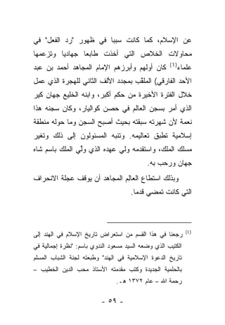 ‫ﻋﻥ ﺍﻹﺴﻼﻡ، ﻜﻤﺎ ﻜﺎﻨﺕ ﺴﺒﺒﺎ ﻓﻲ ﻅﻬﻭﺭ "ﺭﺩ ﺍﻟﻔﻌل" ﻓﻲ‬
                       ‫‪‬‬
‫ﻤﺤﺎﻭﻻﺕ ﺍﻟﺨﻼﺹ ﺍﻟﺘﻲ ﺃﺨﺫﺕ ﻁﺎﺒ ‪‬ﺎ ﺠﻬﺎﺩ ‪‬ﺎ ﻭﺘﺯﻋﻤﻬﺎ‬
         ‫ﻴ‬       ‫ﻌ‬
                                                     ‫)1(‬
‫ﻜﺎﻥ ﺃﻭﻟﻬﻡ ﻭﺃﺒﺭﺯﻫﻡ ﺍﻹﻤﺎﻡ ﺍﻟﻤﺠﺎﻫﺩ ﺃﺤﻤﺩ ﺒﻥ ﻋﺒﺩ‬                ‫ﻋﻠﻤﺎﺀ‬
‫ﺍﻷﺤﺩ ﺍﻟﻔﺎﺭﻗﻲ( ﺍﻟﻤﻠﻘﺏ ﺒﻤﺠﺩﺩ ﺍﻷﻟﻑ ﺍﻟﺜﺎﻨﻲ ﻟﻠﻬﺠﺭﺓ ﺍﻟﺫﻱ ﻋﻤل‬
                                   ‫ﱠ‬
‫ﺨﻼل ﺍﻟﻔﺘﺭﺓ ﺍﻷﺨﻴﺭﺓ ﻤﻥ ﺤﻜﻡ ﺃﻜﺒﺭ، ﻭﺍﺒﻨﻪ ﺍﻟﺨﻠﻴﻊ ﺠﻬﺎﻥ ﻜﻴﺭ‬
‫ﺍﻟﺫﻱ ﺃﻤﺭ ﺒﺴﺠﻥ ﺍﻟﻌﺎﻟﻡ ﻓﻲ ﺤﺼﻥ ﻜﻭﺍﻟﻴﺎﺭ، ﻭﻜﺎﻥ ﺴﺠﻨﻪ ﻫﺫﺍ‬
‫ﻨﻌﻤﺔ ﻷﻥ ﺸﻬﺭﺘﻪ ﺴﺒﻘﺘﻪ ﺒﺤﻴﺙ ﺃﺼﺒﺢ ﺍﻟﺴﺠﻥ ﻭﻤﺎ ﺤﻭﻟﻪ ﻤﻨﻁﻘﺔ‬
‫ﺇﺴﻼﻤﻴﺔ ﺘﻁﺒﻕ ﺘﻌﺎﻟﻴﻤﻪ. ﻭﺘﻨﺒﻪ ﺍﻟﻤﺴﺌﻭﻟﻭﻥ ﺇﻟﻰ ﺫﻟﻙ ﻭﺘﻐﻴﺭ‬
                         ‫‪‬‬
‫ﻤﺴﻠﻙ ﺍﻟﻤﻠﻙ، ﻭﺍﺴﺘﻘﺩﻤﻪ ﻭﻟﻲ ﻋﻬﺩﻩ ﺍﻟﺫﻱ ﻭﻟﻲ ﺍﻟﻤﻠﻙ ﺒﺎﺴﻡ ﺸﺎﻩ‬
           ‫‪‬ﱢ ‪ ‬‬
                                            ‫ﺠﻬﺎﻥ ﻭﺭﺤﺏ ﺒﻪ.‬
‫ﻭﺒﺫﻟﻙ ﺍﺴﺘﻁﺎﻉ ﺍﻟﻌﺎﻟﻡ ﺍﻟﻤﺠﺎﻫﺩ ﺃﻥ ﻴﻭﻗﻑ ﻋﺠﻠﺔ ﺍﻻﻨﺤﺭﺍﻑ‬
                              ‫ِ‬
                                      ‫ﺍﻟﺘﻲ ﻜﺎﻨﺕ ﺘﻤﻀﻲ ﻗﺩ ‪‬ﺎ.‬
                                        ‫ﹸﻤ‬



                                                             ‫) 1(‬
‫ﺭﺠﻌﻨﺎ ﻓﻲ ﻫﺫﺍ ﺍﻟﻘﺴﻡ ﻤﻥ ﺍﺴﺘﻌﺭﺍﺽ ﺘﺎﺭﻴﺦ ﺍﻹﺴﻼﻡ ﻓﻲ ﺍﻟﻬﻨﺩ ﺇﻟﻰ‬
‫ﺍﻟﻜﺘﻴﺏ ﺍﻟﺫﻱ ﻭﻀﻌﻪ ﺍﻟﺴﻴﺩ ﻤﺴﻌﻭﺩ ﺍﻟﻨﺩﻭﻱ ﺒﺎﺴﻡ: "ﻨﻅﺭﺓ ﺇﺠﻤﺎﻟﻴﺔ ﻓﻲ‬
‫ﺘﺎﺭﻴﺦ ﺍﻟﺩﻋﻭﺓ ﺍﻹﺴﻼﻤﻴﺔ ﻓﻲ ﺍﻟﻬﻨﺩ" ﻭﻁﺒﻌﺘﻪ ﻟﺠﻨﺔ ﺍﻟﺸﺒﺎﺏ ﺍﻟﻤﺴﻠﻡ‬
‫ﺒﺎﻟﺤﻠﻤﻴﺔ ﺍﻟﺠﺩﻴﺩﺓ ﻭﻜﺘﺏ ﻤﻘﺩﻤﺘﻪ ﺍﻷﺴﺘﺎﺫ ﻤﺤﺏ ﺍﻟﺩﻴﻥ ﺍﻟﺨﻁﻴﺏ –‬
                                ‫ﺭﺤﻤﺔ ﺍﷲ – ﻋﺎﻡ ٢٧٣١ ﻫـ.‬

                          ‫- ٩٥ -‬
 