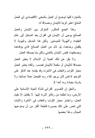 ‫ﺒﺎﻟﺘﺠﺎﺭﺓ ﻜﻠﻬﺎ ﺘﻭﻀﺢ ﺃﻥ ﺍﻟﻌﻤل ﺒﺎﻟﻤﻌﻨﻰ ﺍﻻﻗﺘﺼﺎﺩﻱ ﺃﻱ ﺍﻟﻌﻤل‬
                   ‫ﺍﻟﻤﻨﺘﺞ ﺍﻋﺘﺒﺭ ﻗﺭﻴﻨﺎ ﻟﻺﻴﻤﺎﻥ ﻭﻤﺼﺩﺍﻗﺎ ﻟﻪ.‬
                        ‫ﹰ‬              ‫ﹰ‬
‫ﻭﻫﺫﺍ ﺍﻟﺠﻤﻊ ﺍﻟﻤﺘﻜﺭﺭ ﺍﻟﻤﺘﻭﺍﺘﺭ ﺒﻴﻥ ﺍﻹﻴﻤﺎﻥ ﻭﺍﻟﻌﻤل‬
‫ﺍﻟﺼﺎﻟﺢ ﻴﻭﺤﻲ ﺃﻥ ﺍﻹﻴﻤﺎﻥ ﻓﻲ ﺍﻟﻘﺭﺁﻥ ﻴﻌﺩ ﺍﻟﻤﺩﺨل ﺇﻟﻰ ﻋﺎﻟﻡ‬
‫ﺍﻟﻌﻘﻴﺩﺓ، ﻭ"ﺍﻟﻬﻭﻴﺔ" ﻟﻠﻤﺅﻤﻨﻴﻥ. ﻭﻟﻜﻥ ﻫﺫﺍ ﺍﻟﻤﺩﺨل ﻭﺍﻟﻬﻭﻴﺔ ﻻ‬
‫ﻴﻜﻔﻴﺎﻥ ﻭﺤﺩﻫﻤﺎ، ﺒل ﻻﺒﺩ ﻤﻥ ﺍﻟﻌﻤل ﺍﻟﺼﺎﻟﺢ ﺍﻟﺫﻱ ﻴﺅﻜﺩﻫﻤﺎ‬
   ‫ﻭﻴﺼﺩﻗﻬﻤﺎ، ﻓﻠﻴﺱ ﺍﻹﻴﻤﺎﻥ ﺒﺎﻟﺘﻤﻨﻲ ﻭﻟﻜﻥ ﺒﻤﺎ ﻴﺼﺩﻗﻪ ﺍﻟﻌﻤل.‬
‫ﻭﻻ ﻴﻘل ﻋﻥ ﺫﻟﻙ ﺃﻫﻤﻴﺔ ﺃﻥ ﺍﻹﺴﻼﻡ ﻻ ﻴﻌﺘﺒﺭ ﺍﻟﻌﻤل‬
‫ﻤﺼﺩﺍﻗﺎ ﻟﻺﻴﻤﺎﻥ ﺃﻭ ﻤﻜﻤﻼ ﻟﻺﻴﻤﺎﻥ ﻓﺤﺴﺏ. ﻭﻟﻜﻨﻪ ﻴﻌﺘﺒﺭ ﺍﻟﻌﻤل‬
                               ‫ﹰ‬               ‫ﹰ‬
‫ﻤﻌﻴﺎﺭ ﺍﻟﺜﻭﺍﺏ ﻭﺍﻟﻌﻘﺎﺏ ﻓﻲ ﺍﻵﺨﺭﺓ، ﻭﻗﺩ ﻴﻘﺩﻤﻪ ﻋﻨﺩ ﺍﻟﺫﻜﺭ ﻋﻠﻰ‬
‫ﺍﻟﺘﻭﺤﻴﺩ ‪ ‬ﻓ ‪‬ﻥ ﹶﺎﻥ ﻴﺭ ‪‬ﻭ ﻟ ﹶﺎﺀ ﺭﺒﻪ ﻓﻠﻴﻌﻤل ﻋﻤﻼ ‪‬ﺎﻟ ‪‬ﺎ ‪‬ﻻ‬
‫ﹰ ﺼ ِﺤ ﻭ ﹶ‬    ‫ﹶﻤ ﻜ ‪   ‬ﺠ ِ ﻘ ‪ ِ   ‬ﹶ ﹾ ‪ْ   ‬‬
                               ‫ﻴﺸﺭﻙ ﺒﻌ ‪‬ﺎﺩﺓ ﺭﺒﻪ ﺃﺤ ‪‬ﺍ ‪.‬‬
                                   ‫‪ ‬ﹾ ِ ‪ِ ِ ‬ﺒ ‪ ِ   ِ ‬ﺩ‬
‫ﻭﺍﻟﺤﻕ ﺃﻥ ﺍﻟﺘﺼﻭﻴﺭ ﺍﻟﻘﺭﺁﻨﻲ ﻟﻨﺸﺄﺓ ﺍﻟﺤﻴﺎﺓ ﺍﻹﻨﺴﺎﻨﻴﺔ ﻋﻠﻰ‬
‫ﺍﻷﺭﺽ، ﻭﻤﺎ ﺘﻁﻠﺒﻪ ﻤﻥ ﺭﻜﺎﺌﺯ ﺃﺸﺭﻨﺎ ﺇﻟﻴﻬﺎ. ﻻ ﻴﻜﺘﻤل ﺇﻻ ﺒﻘﻴﺎﻡ‬
‫ﺍﻟﻌﻤل، ﻭﺍﻋﺘﺒﺎﺭ ﻤﻌﻴﺎﺭ ﺍﻟﺜﻭﺍﺏ ﻭﺍﻟﻌﻘﺎﺏ ﻓﻲ ﺍﻵﺨﺭﺓ ﻭﺍﻵﻴﺎﺕ‬
‫ﺍﻟﺘﻲ ﺘﻨﺹ ﻋﻠﻰ ﺫﻟﻙ ﺒﺼﻭﺭﺓ ﻗﺎﻁﻌﺔ ﺃﻜﺜﺭ ﻤﻥ ﺃﻥ ﻴﺴﺘﻭﻋﺒﻬﺎ‬
                                   ‫ﺍﻟﻤﺠﺎل، ﻭﻫﺫﺍ ﺒﻌﻀﻬﺎ.‬



                      ‫- ٩٩٥ -‬
 