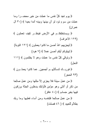 ‫‪ ‬ﻴﻭﻡ ﺘﺠﺩ ﻜ ﱡ ﻨﻔ ٍ ‪‬ﺎ ‪ِ ‬ﻠﺕ ﻤﻥ ﺨﻴ ٍ ﻤﺤﻀـ ‪‬ﺍ ﻭ ‪‬ﺎ‬
 ‫‪   ‬ﹶ ِ ‪ ‬ﹸل ﹶ ﹾﺱ ﻤ ﻋﻤ ﹶ ﹾ ِ ‪ ‬ﹶ ‪‬ﺭ ‪   ‬ﺭ ‪‬ﻤ‬
‫‪ِ ‬ﻠﺕ ِﻥ ‪‬ﻭﺀ ﺘﻭﺩ ﻟﻭ ﺃﻥ ﺒﻴﻨ ‪‬ﺎ ‪ ‬ﻴﻨﻪ ﺃﻤ ‪‬ﺍ ﺒﻌﻴ ‪‬ﺍ ‪ ٣٠) ‬ﺁل‬
          ‫ﻋﻤ ﹶ ﹾ ﻤ ﺴ ٍ ﹶ ‪  ‬ﹶ ‪    َ ‬ﹶﻬ ﻭﺒ ‪ ‬ﹶ ‪ َ ‬ﺩ ﺩ‬
                                                        ‫ﻋﻤ ‪‬ﺍﻥ(‬
                                                           ‫ﺭ‬
‫‪  ‬ﺴﺘﺨ ِﻔﻜـﻡ ِﻲ ﺍﻷﺭ ِ ﻓ ‪‬ﻨﻅـﺭ ﻜﻴﻑ ﺘﻌﻤﹸﻭﻥ ‪‬‬
  ‫َ ‪‬ﺽ ﹶﻴ ﹸ ‪ ‬ﹶ ‪ ‬ﹶ ﹶ ‪ ‬ﻠ ‪‬‬ ‫ﻭﻴ ‪ ‬ﹶ ﹾﻠ ﹶ ﹸ ‪ ‬ﻓ‬
                                              ‫)٩٢١ ﺍﻷﻋﺭﺍﻑ(‬
‫‪ ‬ﻟﻴﺠﺯﻴﻬﻡ ﺍﷲ ﺃﺤ ‪  ‬ﺎ ﹶﺎ ﹸﻭﺍ ﻴﻌﻤﹸﻭﻥ ‪ ١٢١) ‬ﺍﻟﺘﻭﺒﺔ(‬
               ‫ِ ‪ َ ُ    ِ  ‬ﺴﻥ ﻤ ﻜ ﻨ ‪  ‬ﻠ ‪‬‬
                 ‫‪ ‬ﻟﻴﺒﻠﻭﻜﻡ ﺃﻴﻜﻡ ﺃﺤﺴﻥ ﻋﻤﻼ ‪ ٧) ‬ﻫﻭﺩ(‬
                           ‫ﹰ‬   ‫ِ ‪ ‬ﹸ ‪ ‬ﹸ ‪  َ ‬ﹸ ‪   َ ‬‬
‫‪ ‬ﻭ ﹸﻭﻓﻲ ﻜ ﱡ ﻨﻔ ٍ ‪‬ﺎ ‪ِ ‬ﻠﺕ ﻭﻫﻡ ﻻ ﻴﻅﻠ ‪‬ﻭﻥ ‪١١١) ‬‬
       ‫‪‬ﺘ ﱢ ‪ ‬ﹸل ﹶ ﹾﺱ ﻤ ﻋﻤ ﹶ ﹾ ‪   ‬ﹶ ‪ ‬ﹾ ﹶﻤ ‪‬‬
                                                         ‫ﺍﻟﻨﺤل(‬
‫‪ ‬ﻓ ‪ ‬ﺒـﻙ ﻟﻨﺴﺄﻟﻨﻬـﻡ ﺃﺠﻤ ِﻴﻥ. ﻋ ‪‬ﺎ ﹶﺎ ﹸﻭﺍ ﻴﻌﻤﻠـﻭﻥ ‪‬‬
  ‫ﹶﻭﺭ ‪  ‬ﹶ ﹶ ‪ َ ‬ﹶ ﱠ ‪  َ  ‬ﻌ ‪ ‬ﻤ ﻜ ﻨ ‪  ‬ﹸ ‪‬‬
                                                  ‫)٣٩ ﺍﻟﺤﺠﺭ(‬
‫‪ ‬ﻤﻥ ‪ِ ‬ل ‪‬ﻴﺌ ﹰ ﻓﻼ ﻴﺠ ‪‬ﻯ ﺇﻻ ﻤﺜﻠ ‪‬ﺎ ﻭﻤﻥ ‪ِ ‬ل ‪‬ﺎﻟ ‪‬ﺎ‬
 ‫‪  ‬ﻋﻤ َ ﺴ ‪َ ‬ﺔ ﹶ ﹶ ‪ ‬ﺯ ِ ﱠ ِ ﹾ ﹶﻬ ‪   ‬ﻋﻤ َ ﺼ ِﺤ‬
‫‪‬ﻥ ﺫﻜ ٍ ﺃﻭ ﺃﻨ ﹶﻰ ﻭﻫﻭ ﻤﺅﻤﻥ ﻓُﻭﻟ ِ ‪ ‬ﻴﺩﺨﹸﻭﻥ ﺍﻟ ‪‬ﻨﺔ ﻴﺭﺯ ﹸﻭﻥ‬
‫ﻤ ﹶ ﹶﺭ َ ‪ ُ ‬ﹾﺜ ‪  ِ ْ    ‬ﹶﺄ ﹶﺌﻙ ‪  ‬ﹸﻠ ‪ ‬ﹾﺠ ﱠ ﹶ ‪  ‬ﻗ ‪‬‬
                              ‫ِﻴ ‪‬ﺎ ِﻐﻴ ِ ﺤ ‪‬ﺎﺏ ‪ ٤٠) ‬ﻏﺎﻓﺭ(‬
                                          ‫ﻓ ﻬ ﺒ ﹶ ‪‬ﺭ ِ ﺴ ٍ‬
‫‪ ‬ﻤﻥ ‪ِ ‬ل ‪‬ﺎﻟ ‪‬ﺎ ﻓ ِﻨﻔ ِ ِ ﻭﻤﻥ ﺃ ‪‬ﺎﺀ ﻓﻌﻠﻴ ‪‬ﺎ ﻭ ‪‬ﺎ ﺭﺒﻙ‬
‫‪  ‬ﻋﻤ َ ﺼ ِﺤ ﹶﻠ ﹶ ﹾﺴﻪ ‪َ   ‬ﺴ ‪ ‬ﹶ ‪ ‬ﹶ ‪‬ﻬ ‪‬ﻤ ‪  ‬‬
                                 ‫ﺒﻅﻼ ٍ ﻟﻠﻌ ِﻴﺩ ‪ ٤٦ ) ‬ﻓﺼﻠﺕ(‬
                                              ‫ِ ﹶ ﱠﻡ ﱢ ﹾ ‪‬ﺒ ِ‬




                         ‫- ٠٠٦ -‬
 