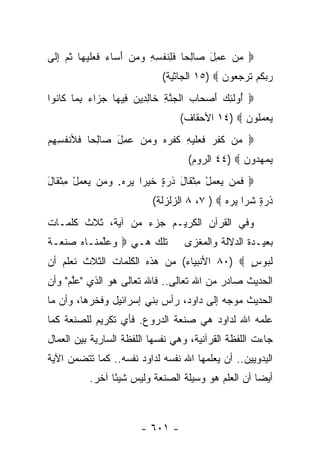 ‫‪ ‬ﻤﻥ ‪ِ ‬ل ‪‬ﺎﻟ ‪‬ﺎ ﻓ ِﻨﻔ ِ ِ ﻭﻤﻥ ﺃ ‪‬ﺎﺀ ﻓﻌﻠﻴ ‪‬ﺎ ﺜ ‪ ‬ﺇ ﹶﻰ‬
 ‫‪  ‬ﻋﻤ َ ﺼ ِﺤ ﹶﻠ ﹶ ﹾﺴﻪ ‪َ   ‬ﺴ ‪ ‬ﹶ ‪ ‬ﹶ ‪‬ﻬ ﹸﻡ ِﻟ‬
                              ‫ﺭﺒﻜﻡ ﺘﺭﺠ ‪‬ﻭﻥ ‪ ١٥) ‬ﺍﻟﺠﺎﺜﻴﺔ(‬
                                             ‫‪  ‬ﹸ ‪ ‬ﹸ ‪ ‬ﻌ ‪‬‬
‫‪ُ ‬ﻭﻟ ِ ‪ ‬ﺃﺼ ‪‬ﺎﺏ ﺍﻟﺠﻨﺔ ﹶﺎﻟ ِﻴﻥ ِﻴ ‪‬ﺎ ﺠ ‪‬ﺍﺀ ﺒ ‪‬ﺎ ﹶﺎ ﹸﻭﺍ‬
  ‫ﺃ ﹶﺌﻙ َ ‪‬ﺤ ‪ ‬ﹾ ‪ ‬ﱠ ِ ﺨ ِﺩ ‪ ‬ﻓ ﻬ ‪‬ﺯ ‪ِ ‬ﻤ ﻜ ﻨ‬
                                   ‫ﻴﻌﻤﹸﻭﻥ ‪ ١٤) ‬ﺍﻷﺤﻘﺎﻑ(‬
                                                 ‫‪  ‬ﻠ ‪‬‬
‫‪ ‬ﻥ ﻜﻔ ‪ ‬ﻓ ‪‬ﻠﻴ ِ ﹸﻔﺭﻩ ﻭﻤﻥ ‪ِ ‬ل ‪‬ﺎﻟ ‪‬ﺎ ﹶﻸﻨﻔ ِ ِﻡ‬
‫ﻤ ﹶ ﹶﺭ ﹶﻌ ﹶ ‪‬ﻪ ﻜ ﹾ ‪     ‬ﻋﻤ َ ﺼ ِﺤ ﻓ ﹸﺴﻬ ‪‬‬
                                     ‫ﻴﻤﻬ ‪‬ﻭﻥ ‪ ٤٤) ‬ﺍﻟﺭﻭﻡ(‬
                                                  ‫‪  ‬ﺩ ‪‬‬
‫‪ ‬ﻓ ‪‬ﻥ ﻴﻌﻤل ﻤﺜ ﹶﺎل ﺫﺭ ٍ ﺨﻴ ‪‬ﺍ ﻴﺭﻩ. ﻭ ‪‬ﻥ ﻴﻌﻤل ﻤﺜ ﹶﺎل‬
‫ﹶﻤ ‪ ِ ْ   ‬ﹾ ﻘ َ ﹶ ‪‬ﺓ ﹶ ‪‬ﺭ ‪   ‬ﻤ ‪ ِ ْ   ‬ﹾ ﻘ َ‬
                           ‫ﺫﺭ ٍ ﺸ ‪‬ﺍ ﻴﺭﻩ ‪ ٨ ،٧ ) ‬ﺍﻟﺯﻟﺯﻟﺔ(‬
                                             ‫ﹶ ‪‬ﺓ ﹶ ﺭ ‪  ‬‬
‫ﻭﻓﻲ ﺍﻟﻘﺭﺁﻥ ﺍﻟﻜﺭﻴـﻡ ﺠﺯﺀ ﻤﻥ ﺁﻴﺔ، ﺜﻼﺙ ﻜﻠﻤـﺎﺕ‬
‫ﺘﻠﻙ ﻫـﻲ ‪  ‬ﻠﻤﻨـﺎﻩ ﺼﻨﻌـﺔ‬
‫ﻭﻋﱠ ‪ ‬ﹶ ‪  ‬ﹾ ‪ ‬ﹶ‬                   ‫ﺒﻌﻴـﺩﺓ ﺍﻟﺩﻻﻟﺔ ﻭﺍﻟﻤﻐﺯﻯ‬
‫ﻟ ‪‬ﻭﺱ ‪ ٨٠) ‬ﺍﻷﻨﺒﻴﺎﺀ( ﻤﻥ ﻫﺫﻩ ﺍﻟﻜﻠﻤﺎﺕ ﺍﻟﺜﻼﺙ ﻨﻌﻠﻡ ﺃﻥ‬
                                            ‫ﹶﺒ ٍ‬
‫ﺍﻟﺤﺩﻴﺙ ﺼﺎﺩﺭ ﻤﻥ ﺍﷲ ﺘﻌﺎﻟﻰ.. ﻓﺎﷲ ﺘﻌﺎﻟﻰ ﻫﻭ ﺍﻟﺫﻱ "ﻋﻠﻡ" ﻭﺃﻥ‬
      ‫ﱠ‬
‫ﺍﻟﺤﺩﻴﺙ ﻤﻭﺠﻪ ﺇﻟﻰ ﺩﺍﻭﺩ، ﺭﺃﺱ ﺒﻨﻲ ﺇﺴﺭﺍﺌﻴل ﻭﻓﺨﺭﻫﺎ، ﻭﺃﻥ ﻤﺎ‬
‫ﻋﻠﻤﻪ ﺍﷲ ﻟﺩﺍﻭﺩ ﻫﻲ ﺼﻨﻌﺔ ﺍﻟﺩﺭﻭﻉ. ﻓﺄﻱ ﺘﻜﺭﻴﻡ ﻟﻠﺼﻨﻌﺔ ﻜﻤﺎ‬
‫ﺠﺎﺀﺕ ﺍﻟﻠﻔﻅﺔ ﺍﻟﻘﺭﺁﻨﻴﺔ، ﻭﻫﻲ ﻨﻔﺴﻬﺎ ﺍﻟﻠﻔﻅﺔ ﺍﻟﺴﺎﺭﻴﺔ ﺒﻴﻥ ﺍﻟﻌﻤﺎل‬
‫ﺍﻟﻴﺩﻭﻴﻴﻥ.. ﺃﻥ ﻴﻌﻠﻤﻬﺎ ﺍﷲ ﻨﻔﺴﻪ ﻟﺩﺍﻭﺩ ﻨﻔﺴﻪ.. ﻜﻤﺎ ﺘﺘﻀﻤﻥ ﺍﻵﻴﺔ‬
                                           ‫‪‬‬
           ‫ﺃﻴ ‪‬ﺎ ﺃﻥ ﺍﻟﻌﻠﻡ ﻫﻭ ﻭﺴﻴﻠﺔ ﺍﻟﺼﻨﻌﺔ ﻭﻟﻴﺱ ﺸﻴ ًﺎ ﺁﺨﺭ.‬
                 ‫ﺌ‬                                   ‫ﻀ‬



                        ‫- ١٠٦ -‬
 