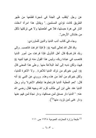 ‫ﻋﻥ ﺭﺠل "ﻴﺘﻘﻠﺏ ﻓﻲ ﺍﻟﺠﻨﺔ ﻓﻲ ﺸﺠﺭﺓ ﻗﻁﻌﻬﺎ ﻤﻥ ﻅﻬﺭ‬
‫ﺍﻟﻁﺭﻴﻕ ﻜﺎﻨﺕ ﺘﺅﺫﻱ ﺍﻟﻤﺴﻠﻤﻴﻥ.." ﻭﻴﻘﺎﺒل ﻫﺫﺍ ﺍﻤﺭﺃﺓ "ﺩﺨﻠﺕ‬
‫ﺍﻟﻨﺎﺭ ﻓﻲ ﻫﺭﺓ ﺤﺒﺴﺘﻬﺎ، ﻓﻼ ﻫﻲ ﺃﻁﻌﻤﺘﻬﺎ ﻭﻻ ﻫﻲ ﺘﺭﻜﺘﻬﺎ ﺘﺄﻜل‬
                                     ‫ﻤﻥ ﺨﺸﺎﺵ ﺍﻷﺭﺽ".‬
           ‫ﻭﺠﺎﺀ ﻓﻲ ﻜﺘﺎﺏ ﺃﺩﺏ ﺍﻟﺩﻨﻴﺎ ﻭﺍﻟﺩﻴﻥ ﻟﻠﻤﺎﻭﺭﺩﻱ:‬
‫ﻭﻗﺩ ﻗﺎل ﺍﷲ ﺘﻌﺎﻟﻰ ﻟﻨﺒﻴﻪ ‪  :‬ﻓﺈ ﹶﺍ ﻓ ‪‬ﻏﺕ ﹶﺎﻨﺼﺏ. ﻭﺇ ﹶﻰ‬
 ‫ﹶ ِ ﺫ ﹶﺭ ﹾ ﹶ ﻓ ﹾ ‪ ِ   ‬ﻟ‬
‫ﺭﺒﻙ ﹶﺎﺭﻏﺏ‪ ‬ﻗﺎل ﺃﻫل ﺍﻟﺘﺄﻭﻴل ﻓﺈﺫﺍ ﻓﺭﻏﺕ ﻤﻥ ﺃﻤﻭﺭ ﺍﻟﺩﻨﻴﺎ‬
                                          ‫‪  ‬ﻓ ‪ ‬ﹶ ‪‬‬
‫ﻓﺎﻨﺼﺏ ﻓﻲ ﻋﺒﺎﺩﺓ ﺭﺒﻙ، ﻭﻟﻴﺱ ﻫﺫﺍ ﺍﻟﻘﻭل ﻤﻨﻪ ﺘﺭﻏﻴﺒﺎ ﻟﻨﺒﻴﻪ ‪‬‬
         ‫‪‬‬
‫ﻓﻴﻬﺎ، ﻭﻟﻜﻥ ﻨﺩﺒﻪ ﺇﻟﻰ ﺃﺨﺫ ﺍﻟﺒﻼﻏﺔ ﻤﻨﻬﺎ. ﻭﻋﻠﻰ ﻫﺫﺍ ﺍﻟﻤﻌﻨﻰ ﻗﺎل‬
‫‪ :‬ﻟﻴﺱ ﺨﻴﺭﻜﻡ ﻤﻥ ﺘﺭﻙ ﺍﻟﺩﻨﻴﺎ ﻟﻶﺨﺭﺓ.. ﻭﻻ ﺍﻵﺨﺭﺓ ﻟﻠﺩﻨﻴﺎ،‬
‫ﻭﻟﻜﻥ ﺨﻴﺭﻜﻡ ﻤﻥ ﺃﺨﺫ ﻤﻥ ﻫﺫﻩ ﻭﻫﺫﻩ. ﻭﺭﻭﻱ ﻋﻥ ﺍﻟﻨﺒﻲ ‪ ‬ﺃﻨﻪ‬
               ‫‪‬‬
‫ﻗﺎل: "ﻨﻌﻡ ﺍﻟﻤﻁﻴﺔ ﺍﻟﺩﻨﻴﺎ ﻓﺎﺭﺘﺤﻠﻭﻫﺎ ﺘﺒﻠﻐﻜﻡ ﺍﻵﺨﺭﺓ" ﻭﺫﻡ ﺭﺠل‬
                                        ‫‪‬‬
‫ﺍﻟﺩﻨﻴﺎ ﻋﻨﺩ ﻋﻠﻲ ﺍﺒﻥ ﺃﺒﻲ ﻁﺎﻟﺏ ﻜﺭﻡ ﺍﷲ ﻭﺠﻬﻪ ﻓﻘﺎل ﺭﻀﻲ ﺍﷲ‬
‫ﻋﻨﻪ: " ﺍﻟﺩﻨﻴﺎ ﺩﺍﺭ ﺼﺩﻕ ﻟﻤﻥ ﺼﺩﻗﻬﺎ، ﻭﺩﺍﺭ ﻨﺠﺎﺓ ﻟﻤﻥ ﻓﻬﻡ ﻋﻨﻬﺎ‬
                             ‫ﻭﺩﺍﺭ ﻏﻨﻰ ﻟﻤﻥ ﺘﺯﻭﺩ ﻤﻨﻬﺎ")1(.‬




                                                       ‫)1(‬
              ‫ﻁﺒﻌﺔ ﻭﺯﺍﺭﺓ ﺍﻟﻤﻌﺎﺭﻑ ﺍﻟﻌﻤﻭﻤﻴﺔ ٨٢٩١ ﺹ ١١١‬

                       ‫- ٣٠٦ -‬
 