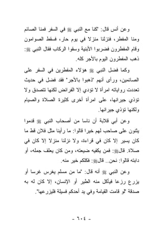 ‫ﻭﻋﻥ ﺃﻨﺱ ﻗﺎل: "ﻜﻨﺎ ﻤﻊ ﺍﻟﻨﺒﻲ ‪ ‬ﻓﻲ ﺍﻟﺴﻔﺭ ﻓﻤﻨﺎ ﺍﻟﺼﺎﺌﻡ‬
‫ﻭﻤﻨﺎ ﺍﻟﻤﻔﻁﺭ، ﻓﻨﺯﻟﻨﺎ ﻤﻨﺯﻻ ﻓﻲ ﻴﻭﻡ ﺤﺎﺭ، ﻓﺴﻘﻁ ﺍﻟﺼﻭﺍﻤﻭﻥ‬
                          ‫ﹰ‬
‫ﻭﻗﺎﻡ ﺍﻟﻤﻔﻁﺭﻭﻥ ﻓﻀﺭﺒﻭﺍ ﺍﻷﺒﻨﻴﺔ ﻭﺴﻘﻭﺍ ﺍﻟﺭﻜﺎﺏ ﻓﻘﺎل ﺍﻟﻨﺒﻲ ‪:‬‬
                        ‫ﺫﻫﺏ ﺍﻟﻤﻔﻁﺭﻭﻥ ﺍﻟﻴﻭﻡ ﺒﺎﻷﺠﺭ ﻜﻠﻪ.‬
‫ﻭﻜﻤﺎ ﻓﻀل ﺍﻟﻨﺒﻲ ‪ ‬ﻫﺅﻻﺀ ﺍﻟﻤﻔﻁﺭﻴﻥ ﻓﻲ ﺍﻟﺴﻔﺭ ﻋﻠﻰ‬
‫ﺍﻟﺼﺎﺌﻤﻴﻥ، ﻭﺭﺃﻯ ﺃﻨﻬﻡ "ﺫﻫﺒﻭﺍ ﺒﺎﻷﺠﺭ" ﻓﻘﺩ ﻓﻀل ﻓﻲ ﺤﺩﻴﺙ‬
         ‫‪‬‬
‫ﺘﻌﺩﺩﺕ ﺭﻭﺍﻴﺎﺘﻪ ﺍﻤﺭﺃﺓ ﻻ ﺘﺅﺩﻱ ﺇﻻ ﺍﻟﻔﺭﺍﺌﺽ ﻟﻜﻨﻬﺎ ﺘﺘﺼﺩﻕ ﻭﻻ‬
‫ﺘﺅﺫﻱ ﺠﻴﺭﺍﻨﻬﺎ، ﻋﻠﻰ ﺍﻤﺭﺃﺓ ﺃﺨﺭﻯ ﻜﺜﻴﺭﺓ ﺍﻟﺼﻼﺓ ﻭﺍﻟﺼﻴﺎﻡ‬
                                   ‫ﻭﻟﻜﻨﻬﺎ ﺘﺅﺫﻱ ﺠﻴﺭﺍﻨﻬﺎ.‬
‫ﻭﻋﻥ ﺃﺒﻲ ﻗﻼﺒﺔ ﺃﻥ ﻨﺎﺴﺎ ﻤﻥ ﺃﺼﺤﺎﺏ ﺍﻟﻨﺒﻲ ‪ ‬ﻗﺩﻤﻭﺍ‬
                        ‫‪‬‬
‫ﻴﺜﻨﻭﻥ ﻋﻠﻰ ﺼﺎﺤﺏ ﻟﻬﻡ ﺨﻴﺭﺍ ﻗﺎﻟﻭﺍ: ﻤﺎ ﺭﺃﻴﻨﺎ ﻤﺜل ﻓﻼﻥ ﻗﻁ ﻤﺎ‬
                               ‫‪‬‬
‫ﻜﺎﻥ ﻴﺴﻴﺭ ﺇﻻ ﻜﺎﻥ ﻓﻲ ﻗﺭﺍﺀﺓ، ﻭﻻ ﻨﺯﻟﻨﺎ ﻤﻨﺯﻻ ﺇﻻ ﻜﺎﻥ ﻓﻲ‬
          ‫ﹰ‬
‫ﺼﻼﺓ. ﻗﺎل‪ :‬ﻓﻤﻥ ﻴﻜﻔﻴﻪ ﻀﻴﻌﺘﻪ، ﻭﻤﻥ ﻜﺎﻥ ﻴﻌﻠﻑ ﺠﻤﻠﻪ، ﺃﻭ‬
                 ‫ﺩﺍﺒﺘﻪ ﻗﺎﻟﻭﺍ: ﻨﺤﻥ.. ﻗﺎل‪ :‬ﻓﻜﻠﻜﻡ ﺨﻴﺭ ﻤﻨﻪ.‬
‫ﻭﻋﻥ ﺍﻟﻨﺒﻲ ‪ ‬ﺃﻨﻪ ﻗﺎل: "ﻤﺎ ﻤﻥ ﻤﺴﻠﻡ ﻴﻐﺭﺱ ﻏﺭﺴﺎ ﺃﻭ‬
    ‫‪‬‬
‫ﻴﺯﺭﻉ ﺭﺯﻋﺎ ﻓﻴﺄﻜل ﻤﻨﻪ ﺍﻟﻁﻴﺭ ﺃﻭ ﺍﻹﻨﺴﺎﻥ، ﺇﻻ ﻜﺎﻥ ﻟﻪ ﺒﻪ‬
                                         ‫‪‬‬
     ‫ﺼﺩﻗﺔ "ﻟﻭ ﻗﺎﻤﺕ ﺍﻟﻘﻴﺎﻤﺔ ﻭﻓﻲ ﻴﺩ ﺃﺤﺩﻜﻡ ﻓﺴﻴﻠﺔ ﻓﻠﻴﺯﺭﻋﻬﺎ".‬



                       ‫- ٤٠٦ -‬
 