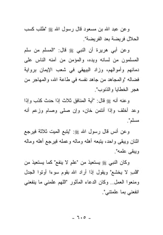 ‫ﻭﻋﻥ ﻋﺒﺩ ﺍﷲ ﺒﻥ ﻤﺴﻌﻭﺩ ﻗﺎل ﺭﺴﻭل ﺍﷲ ‪" ‬ﻁﻠﺏ ﻜﺴﺏ‬
                             ‫ﺍﻟﺤﻼل ﻓﺭﻴﻀﺔ ﺒﻌﺩ ﺍﻟﻔﺭﻴﻀﺔ".‬
‫ﻭﻋﻥ ﺃﺒﻲ ﻫﺭﻴﺭﺓ ﺃﻥ ﺍﻟﻨﺒﻲ ‪ ‬ﻗﺎل: "ﺍﻟﻤﺴﻠﻡ ﻤﻥ ﺴﻠﻡ‬
‫ﺍﻟﻤﺴﻠﻤﻭﻥ ﻤﻥ ﻟﺴﺎﻨﻪ ﻭﻴﺩﻩ، ﻭﺍﻟﻤﺅﻤﻥ ﻤﻥ ﺁﻤﻨﻪ ﺍﻟﻨﺎﺱ ﻋﻠﻰ‬
‫ﺩﻤﺎﺌﻬﻡ ﻭﺃﻤﻭﺍﻟﻬﻡ، ﻭﺯﺍﺩ ﺍﻟﺒﻴﻬﻘﻲ ﻓﻲ ﺸﻌﺏ ﺍﻹﻴﻤﺎﻥ ﺒﺭﻭﺍﻴﺔ‬
‫ﻓﻀﺎﻟﻪ "ﻭﺍﻟﻤﺠﺎﻫﺩ ﻤﻥ ﺠﺎﻫﺩ ﻨﻔﺴﻪ ﻓﻲ ﻁﺎﻋﺔ ﺍﷲ، ﻭﺍﻟﻤﻬﺎﺠﺭ ﻤﻥ‬
                                  ‫ﻫﺠﺭ ﺍﻟﺨﻁﺎﻴﺎ ﻭﺍﻟﺫﻨﻭﺏ".‬
‫ﻭﻋﻨﻪ ﺃﻨﻪ ‪ ‬ﻗﺎل: "ﺁﻴﺔ ﺍﻟﻤﻨﺎﻓﻕ ﺜﻼﺙ ﺇﺫﺍ ﺤﺩﺙ ﻜﺫﺏ ﻭﺇﺫﺍ‬
          ‫‪‬‬
‫ﻭﻋﺩ ﺃﺨﻠﻑ ﻭﺇﺫﺍ ﺃﺌﺘﻤﻥ ﺨﺎﻥ، ﻭﺇﻥ ﺼﻠﻰ ﻭﺼﺎﻡ ﻭﺯﻋﻡ ﺃﻨﻪ‬
                                                   ‫ﻤﺴﻠﻡ".‬
‫ﻭﻋﻥ ﺃﻨﺱ ﻗﺎل ﺭﺴﻭل ﺍﷲ ‪" :‬ﻴﺘﺒﻊ ﺍﻟﻤﻴﺕ ﺜﻼﺜﺔ ﻓﻴﺭﺠﻊ‬
‫ﺍﺜﻨﺎﻥ ﻭﻴﺒﻘﻰ ﻭﺍﺤﺩ، ﻴﺘﺒﻌﻪ ﺃﻫﻠﻪ ﻭﻤﺎﻟﻪ ﻭﻋﻤﻠﻪ ﻓﻴﺭﺠﻊ ﺃﻫﻠﻪ ﻭﻤﺎﻟﻪ‬
                                            ‫ﻭﻴﺒﻘﻰ ﻋﻠﻤﻪ".‬
‫ﻭﻜﺎﻥ ﺍﻟﻨﺒﻲ ‪ ‬ﻴﺴﺘﻌﻴﺫ ﻤﻥ "ﻋﻠﻡ ﻻ ﻴﻨﻔﻊ" ﻜﻤﺎ ﻴﺴﺘﻌﻴﺫ ﻤﻥ‬
                      ‫ٍ‬
‫"ﻗﻠﺏ ﻻ ﻴﺨﺸﻊ" ﻭﻴﻘﻭل ﺇﺫﺍ ﺃﺭﺍﺩ ﺍﷲ ﺒﻘﻭﻡ ﺴﻭﺀﺍ ﺃﻭﺘﻭﺍ ﺍﻟﺠﺩل‬
             ‫‪‬‬                                  ‫ٍ‬
‫ﻭﻤﻨﻌﻭﺍ ﺍﻟﻌﻤل.. ﻭﻜﺎﻥ ﺍﻟﺩﻋﺎﺀ ﺍﻟﻤﺄﺜﻭﺭ "ﺍﻟﻠﻬﻡ ﻋﻠﻤﻨﻲ ﻤﺎ ﻴﻨﻔﻌﻨﻲ‬
                                      ‫ﺍﻨﻔﻌﻨﻲ ﺒﻤﺎ ﻋﻠﻤﺘﻨﻲ".‬



                       ‫- ٥٠٦ -‬
 