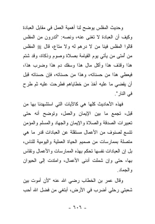 ‫ﻭﺤﺩﻴﺙ ﺍﻟﻤﻔﻠﺱ ﻴﻭﻀﺢ ﻟﻨﺎ ﺃﻫﻤﻴﺔ ﺍﻟﻌﻤل ﻓﻲ ﻤﻘﺎﺒل ﺍﻟﻌﺒﺎﺩﺓ‬
‫ﻭﻜﻴﻑ ﺃﻥ ﺍﻟﻌﺒﺎﺩﺓ ﻻ ﺘﻐﻨﻰ ﻋﻨﻪ، ﻭﻨﺼﻪ: "ﺃﺘﺩﺭﻭﻥ ﻤﻥ ﺍﻟﻤﻔﻠﺱ‬
‫ﻗﺎﻟﻭﺍ ﺍﻟﻤﻔﻠﺱ ﻓﻴﻨﺎ ﻤﻥ ﻻ ﺩﺭﻫﻡ ﻟﻪ ﻭﻻ ﻤﺘﺎﻉ، ﻗﺎل ‪ ‬ﺍﻟﻤﻔﻠﺱ‬
‫ﻤﻥ ﺃﻤﺘﻰ ﻤﻥ ﻴﺄﺘﻲ ﻴﻭﻡ ﺍﻟﻘﻴﺎﻤﺔ ﺒﺼﻼﺓ ﻭﺼﻭﻡ ﻭﺫﻜﺎﺓ، ﻭﻗﺩ ﺸﺘﻡ‬
                                                ‫ُ‬
‫ﻫﺫﺍ ﻭﻗﺫﻑ ﻫﺫﺍ ﻭﺃﻜل ﻤﺎل ﻫﺫﺍ ﻭﺴﻔﻙ ﺩﻡ ﻫﺫﺍ ﻭﻀﺭﺏ ﻫﺫﺍ،‬
‫ﻓﻴﻌﻁﻲ ﻫﺫﺍ ﻤﻥ ﺤﺴﻨﺎﺘﻪ، ﻭﻫﺫﺍ ﻤﻥ ﺤﺴﻨﺎﺘﻪ، ﻓﺈﻥ ﺤﺴﻨﺎﺘﻪ ﻗﺒل‬
‫ﺃﻥ ﻴﻘﻀﻲ ﻤﺎ ﻋﻠﻴﻪ ﺃﺨﺫ ﻤﻥ ﺨﻁﺎﻴﺎﻫﻡ ﻓﻁﺭﺤﺕ ﻋﻠﻴﻪ ﺜﻡ ﻁﺭﺡ‬
                                             ‫ﻓﻲ ﺍﻟﻨﺎﺭ".‬
‫ﻓﻬﺫﻩ ﺍﻷﺤﺎﺩﻴﺙ ﻜﻠﻬﺎ ﻫﻲ ﻜﺎﻵﻴﺎﺕ ﺍﻟﺘﻲ ﺍﺴﺘﺸﻬﺩﻨﺎ ﺒﻬﺎ ﻤﻥ‬
‫ﻗﺒل، ﺘﺠﻤﻊ ﻤﺎ ﺒﻴﻥ ﺍﻹﻴﻤﺎﻥ ﻭﺍﻟﻌﻤل، ﻭﺘﻭﻀﺢ ﺃﻨﻪ ﺤﺘﻰ‬
‫ﺘﻌﺒﻴﺭﺍﺕ ﺍﻟﺼﺩﻗﺔ ﻭﺍﻟﺼﻼﺓ ﻭﺍﻹﻴﻤﺎﻥ ﻭﺍﻟﺠﻬﺎﺩ ﻭﺍﻟﻤﺴﻠﻡ ﻭﺍﻟﻤﺅﻤﻥ‬
‫ﺘﺘﺴﻊ ﻟﺼﻨﻭﻑ ﻤﻥ ﺍﻷﻋﻤﺎل ﻤﺴﺘﻘﻠﺔ ﻋﻥ ﺍﻟﻌﺒﺎﺩﺍﺕ ﻗﺩﺭ ﻤﺎ ﻫﻲ‬
‫ﻤﺘﺼﻠﺔ ﺒﻤﻤﺎﺭﺴﺎﺕ ﻤﻥ ﺼﻤﻴﻡ ﺍﻟﺤﻴﺎﺓ ﺍﻟﻌﻤﻠﻴﺔ ﻭﺍﻟﻴﻭﻤﻴﺔ ﻟﻠﻨﺎﺱ،‬
‫ﺒل ﺇﻥ ﺍﻟﻌﺒﺎﺩﺍﺕ ﻨﻔﺴﻬﺎ ﺘﺤﻜﻡ ﺒﻬﺫﻩ ﺍﻟﻤﻤﺎﺭﺴﺎﺕ ﻭﺍﻷﻋﻤﺎل ﻭﺘﻘﺎﺱ‬
‫ﺒﻬﺎ، ﺤﺘﻰ ﻭﺇﻥ ﺸﻤﻠﺕ ﺃﺩﻨﻰ ﺍﻷﻋﻤﺎل، ﻭﺍﻤﺘﺩﺕ ﺇﻟﻰ ﺍﻟﺤﻴﻭﺍﻥ‬
                                               ‫ﻭﺍﻟﺠﻤﺎﺩ.‬
‫ﻭﻗﺎل ﻋﻤﺭ ﺒﻥ ﺍﻟﺨﻁﺎﺏ ﺭﻀﻲ ﺍﷲ ﻋﻨﻪ "ﻷﻥ ﺃﻤﻭﺕ ﺒﻴﻥ‬
‫ﺸﻌﺒﺘﻲ ﺭﺤﻠﻲ ﺃﻀﺭﺏ ﻓﻲ ﺍﻷﺭﺽ، ﺃﺒﺘﻐﻲ ﻤﻥ ﻓﻀل ﺍﷲ ﺃﺤﺏ‬
                                    ‫‪‬‬


                      ‫- ٦٠٦ -‬
 