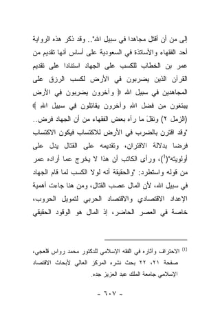 ‫ﺇﻟﻰ ﻤﻥ ﺃﻥ ﺃﻗﺘل ﻤﺠﺎﻫﺩﺍ ﻓﻲ ﺴﺒﻴل ﺍﷲ".. ﻭﻗﺩ ﺫﻜﺭ ﻫﺫﻩ ﺍﻟﺭﻭﺍﻴﺔ‬
                                   ‫‪‬‬                ‫‪‬‬
‫ﺃﺤﺩ ﺍﻟﻔﻘﻬﺎﺀ ﻭﺍﻷﺴﺎﺘﺫﺓ ﻓﻲ ﺍﻟﺴﻌﻭﺩﻴﺔ ﻋﻠﻰ ﺃﺴﺎﺱ ﺃﻨﻬﺎ ﺘﻘﺩﻴﻡ ﻤﻥ‬
‫ﻋﻤﺭ ﺒﻥ ﺍﻟﺨﻁﺎﺏ ﻟﻠﻜﺴﺏ ﻋﻠﻰ ﺍﻟﺠﻬﺎﺩ ﺍﺴﺘﻨﺎﺩﺍ ﻋﻠﻰ ﺘﻘﺩﻴﻡ‬
           ‫‪‬‬
‫ﺍﻟﻘﺭﺁﻥ ﺍﻟﺫﻴﻥ ﻴﻀﺭﺒﻭﻥ ﻓﻲ ﺍﻷﺭﺽ ﻟﻜﺴﺏ ﺍﻟﺭﺯﻕ ﻋﻠﻰ‬
‫ﺍﻟﻤﺠﺎﻫﺩﻴﻥ ﻓﻲ ﺴﺒﻴل ﺍﷲ ‪ ‬ﺁﺨ ‪‬ﻭﻥ ﻴﻀﺭ ‪‬ﻭﻥ ِﻲ ﺍﻷﺭ ِ‬
‫َ ‪‬ﺽ‬   ‫ﻭ ﹶﺭ ‪ِ   ‬ﺒ ‪ ‬ﻓ‬
‫ﻴﺒﺘ ﹸﻭﻥ ِﻥ ﻓﻀ ِ ﺍﷲ ‪‬ﺁﺨ ‪‬ﻭﻥ ﻴ ﹶﺎﺘﹸﻭ ‪ِ ‬ﻲ ﺴ ِﻴل ﺍﷲ ‪‬‬
  ‫‪‬ﺒ ِ ِ‬    ‫‪  ‬ﹶﻐ ‪ ‬ﻤ ﹶ ‪‬ل ِ ﻭ ﹶﺭ ‪ ‬ﻘ ِﻠ ﻥ ﻓ‬
‫)ﺍﻟﺯﻤل ٢( ﻭﻨﻘل ﻤﺎ ﺭﺁﻩ ﺒﻌﺽ ﺍﻟﻔﻘﻬﺎﺀ ﻤﻥ ﺃﻥ ﺍﻟﺠﻬﺎﺩ ﻓﺭﺽ..‬
                                      ‫َ‬
‫"ﻭﻗﺩ ﺍﻗﺘﺭﻥ ﺒﺎﻟﻀﺭﺏ ﻓﻲ ﺍﻷﺭﺽ ﻟﻼﻜﺘﺴﺎﺏ ﻓﻴﻜﻭﻥ ﺍﻻﻜﺘﺴﺎﺏ‬
‫ﻓﺭﻀﺎ ﺒﺩﻻﻟﺔ ﺍﻻﻗﺘﺭﺍﻥ، ﻭﺘﻘﺩﻴﻤﻪ ﻋﻠﻰ ﺍﻟﻘﺘﺎل ﻴﺩل ﻋﻠﻰ‬
                                           ‫‪‬‬
‫ﺃﻭﻟﻭﻴﺘﻪ")1(، ﻭﺭﺃﻯ ﺍﻟﻜﺎﺘﺏ ﺃﻥ ﻫﺫﺍ ﻻ ﻴﺨﺭﺝ ﻋﻤﺎ ﺃﺭﺍﺩﻩ ﻋﻤﺭ‬
‫ﻤﻥ ﻗﻭﻟﻪ ﻭﺍﺴﺘﻁﺭﺩ: "ﻭﺍﻟﺤﻘﻴﻘﺔ ﺃﻨﻪ ﻟﻭﻻ ﺍﻟﻜﺴﺏ ﻟﻤﺎ ﻗﺎﻡ ﺍﻟﺠﻬﺎﺩ‬
‫ﻓﻲ ﺴﺒﻴل ﺍﷲ، ﻷﻥ ﺍﻟﻤﺎل ﻋﺼﺏ ﺍﻟﻘﺘﺎل، ﻭﻤﻥ ﻫﻨﺎ ﺠﺎﺀﺕ ﺃﻫﻤﻴﺔ‬
‫ﺍﻹﻋﺩﺍﺩ ﺍﻻﻗﺘﺼﺎﺩﻱ ﻭﺍﻻﻗﺘﺼﺎﺩ ﺍﻟﺤﺭﺒﻲ ﻟﺘﻤﻭﻴل ﺍﻟﺤﺭﻭﺏ،‬
‫ﺨﺎﺼﺔ ﻓﻲ ﺍﻟﻌﺼﺭ ﺍﻟﺤﺎﻀﺭ، ﺇﺫ ﺍﻟﻤﺎل ﻫﻭ ﺍﻟﻭﻗﻭﺩ ﺍﻟﺤﻘﻴﻘﻲ‬



                                                          ‫)1(‬
‫ﺍﻻﺤﺘﺭﺍﻑ ﻭﺁﺜﺎﺭﻩ ﻓﻲ ﺍﻟﻔﻘﻪ ﺍﻹﺴﻼﻤﻲ ﻟﻠﺩﻜﺘﻭﺭ ﻤﺤﻤﺩ ﺭﻭﺍﺱ ﻗﻠﻌﺠﻲ،‬
‫ﺼﻔﺤﺔ ١٢، ٢٢ ﺒﺤﺙ ﻨﺸﺭﻩ ﺍﻟﻤﺭﻜﺯ ﺍﻟﻌﺎﻟﻲ ﻷﺒﺤﺎﺙ ﺍﻻﻗﺘﺼﺎﺩ‬
                     ‫ﺍﻹﺴﻼﻤﻲ ﺠﺎﻤﻌﺔ ﺍﻟﻤﻠﻙ ﻋﺒﺩ ﺍﻟﻌﺯﻴﺯ ﺠﺩﻩ.‬

                        ‫- ٧٠٦ -‬
 