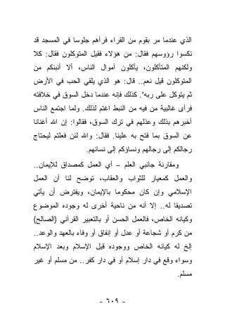 ‫ﺍﻟﺫﻱ ﻋﻨﺩﻤﺎ ﻤﺭ ﺒﻘﻭﻡ ﻤﻥ ﺍﻟﻘﺭﺍﺀ ﻓﺭﺁﻫﻡ ﺠﻠﻭﺴﺎ ﻓﻲ ﺍﻟﻤﺴﺠﺩ ﻗﺩ‬
              ‫‪‬‬                         ‫‪‬‬
‫ﻨﻜﺴﻭﺍ ﺭﺅﻭﺴﻬﻡ ﻓﻘﺎل: ﻤﻥ ﻫﺅﻻﺀ ﻓﻘﻴل ﺍﻟﻤﺘﻭﻜﻠﻭﻥ ﻓﻘﺎل: ﻜﻼ‬
‫ﻭﻟﻜﻨﻬﻡ ﺍﻟﻤﺘﺄﻜﻠﻭﻥ، ﻴﺄﻜﻠﻭﻥ ﺃﻤﻭﺍل ﺍﻟﻨﺎﺱ، ﺃﻻ ﺃﻨﺒﺌﻜﻡ ﻤﻥ‬
‫ﺍﻟﻤﺘﻭﻜﻠﻭﻥ ﻗﻴل ﻨﻌﻡ.. ﻗﺎل: ﻫﻭ ﺍﻟﺫﻱ ﻴﻠﻘﻲ ﺍﻟﺤﺏ ﻓﻲ ﺍﻷﺭﺽ‬
‫ﺜﻡ ﻴﺘﻭﻜل ﻋﻠﻰ ﺭﺒﻪ". ﻜﺫﻟﻙ ﻓﺈﻨﻪ ﻋﻨﺩﻤﺎ ﺩﺨل ﺍﻟﺴﻭﻕ ﻓﻲ ﺨﻼﻓﺘﻪ‬
‫ﻓﺭﺃﻯ ﻏﺎﻟﺒﻴﺔ ﻤﻥ ﻓﻴﻪ ﻤﻥ ﺍﻟﻨﺒﻁ ﺍﻏﺘﻡ ﻟﺫﻟﻙ. ﻭﻟﻤﺎ ﺍﺠﺘﻤﻊ ﺍﻟﻨﺎﺱ‬
                       ‫‪‬‬
‫ﺃﺨﺒﺭﻫﻡ ﺒﺫﻟﻙ ﻭﻋﺫﻟﻬﻡ ﻓﻲ ﺘﺭﻙ ﺍﻟﺴﻭﻕ، ﻓﻘﺎﻟﻭﺍ: ﺇﻥ ﺍﷲ ﺃﻏﻨﺎﻨﺎ‬
‫ﻋﻥ ﺍﻟﺴﻭﻕ ﺒﻤﺎ ﻓﺘﺢ ﺒﻪ ﻋﻠﻴﻨﺎ. ﻓﻘﺎل: ﻭﺍﷲ ﻟﺌﻥ ﻓﻌﻠﺘﻡ ﻟﻴﺤﺘﺎﺝ‬
                  ‫ﺭﺠﺎﻟﻜﻡ ﺇﻟﻰ ﺭﺠﺎﻟﻬﻡ ﻭﻨﺴﺎﺅﻜﻡ ﺇﻟﻰ ﻨﺴﺎﺌﻬﻡ.‬
‫ﻭﻤﻘﺎﺭﻨﺔ ﺠﺎﻨﺒﻲ ﺍﻟﻌﻠﻡ – ﺃﻱ ﺍﻟﻌﻤل ﻜﻤﺼﺩﺍﻕ ﻟﻺﻴﻤﺎﻥ..‬
‫ﻭﺍﻟﻌﻤل ﻜﻤﻌﻴﺎﺭ ﻟﻠﺜﻭﺍﺏ ﻭﺍﻟﻌﻘﺎﺏ، ﺘﻭﻀﺢ ﻟﻨﺎ ﺃﻥ ﺍﻟﻌﻤل‬
‫ﺍﻹﺴﻼﻤﻲ ﻭﺇﻥ ﻜﺎﻥ ﻤﺤﻜﻭﻤﺎ ﺒﺎﻹﻴﻤﺎﻥ، ﻭﻴﻔﺘﺭﺽ ﺃﻥ ﻴﺄﺘﻲ‬
                         ‫‪‬‬
‫ﺘﺼﺩﻴﻘﺎ ﻟﻪ.. ﺇﻻ ﺃﻨﻪ ﻤﻥ ﻨﺎﺤﻴﺔ ﺃﺨﺭﻯ ﻟﻪ ﻭﺠﻭﺩﻩ ﺍﻟﻤﻭﻀﻭﻉ‬
                                            ‫ﹰ‬
‫ﻭﻜﻴﺎﻨﻪ ﺍﻟﺨﺎﺹ، ﻓﺎﻟﻌﻤل ﺍﻟﺤﺴﻥ ﺃﻭ ﺒﺎﻟﺘﻌﺒﻴﺭ ﺍﻟﻘﺭﺁﻨﻲ )ﺍﻟﺼﺎﻟﺢ(‬
‫ﻤﻥ ﻜﺭﻡ ﺃﻭ ﺸﺠﺎﻋﺔ ﺃﻭ ﻋﺩل ﺃﻭ ﺇﻨﻔﺎﻕ ﺃﻭ ﻭﻓﺎﺀ ﺒﺎﻟﻌﻬﺩ ﻭﺍﻟﻭﻋﺩ..‬
‫ﺇﻟﺦ ﻟﻪ ﻜﻴﺎﻨﻪ ﺍﻟﺨﺎﺹ ﻭﻭﺠﻭﺩﻩ ﻗﺒل ﺍﻹﺴﻼﻡ ﻭﺒﻌﺩ ﺍﻹﺴﻼﻡ‬
‫ﻭﺴﻭﺍﺀ ﻭﻗﻊ ﻓﻲ ﺩﺍﺭ ﺇﺴﻼﻡ ﺃﻭ ﻓﻲ ﺩﺍﺭ ﻜﻔﺭ.. ﻤﻥ ﻤﺴﻠﻡ ﺃﻭ ﻏﻴﺭ‬
                                                 ‫ﻤﺴﻠﻡ.‬


                      ‫- ٩٠٦ -‬
 